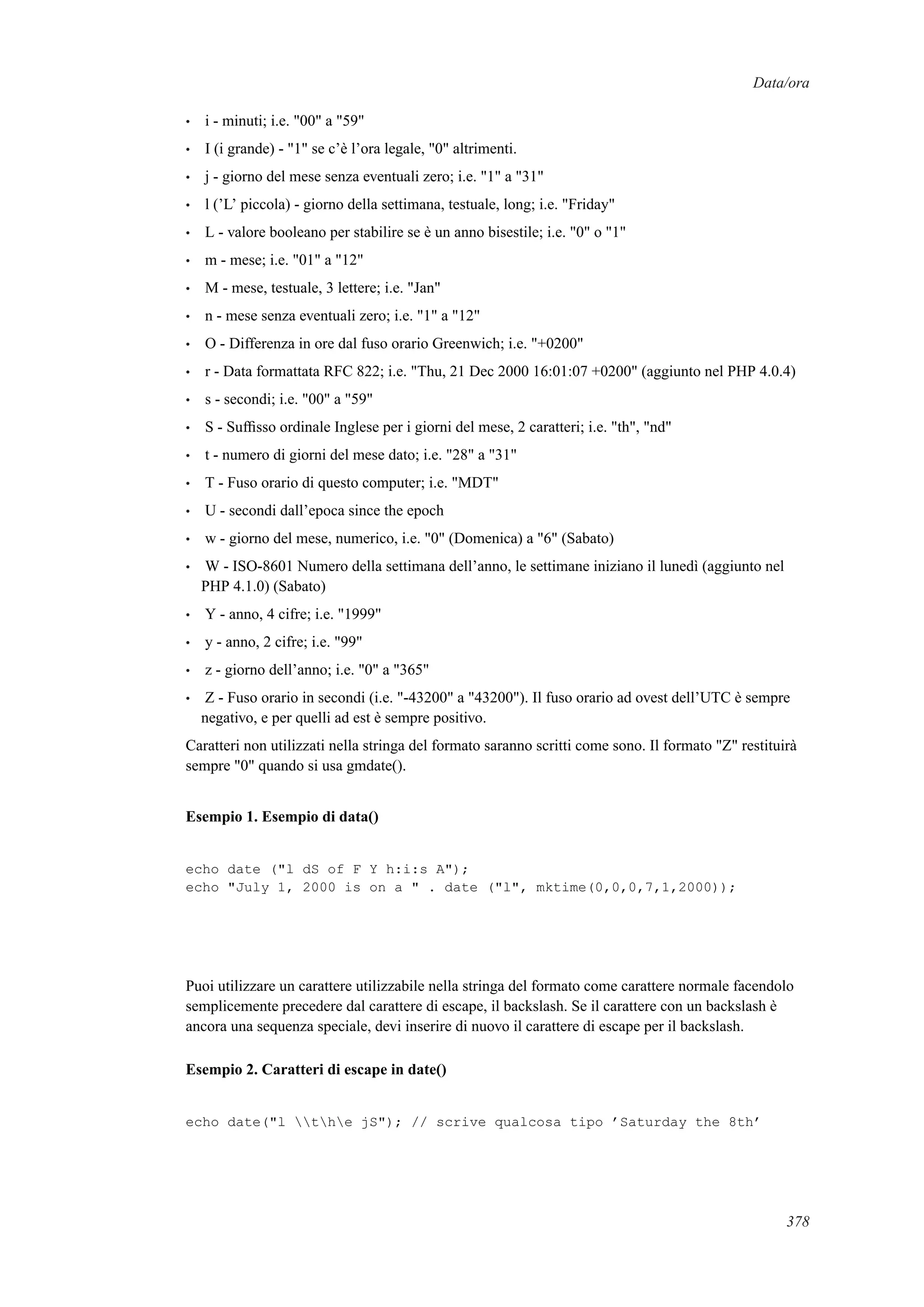 Data/ora
• i - minuti; i.e. "00" a "59"
• I (i grande) - "1" se c’è l’ora legale, "0" altrimenti.
• j - giorno del mese senza eventuali zero; i.e. "1" a "31"
• l (’L’ piccola) - giorno della settimana, testuale, long; i.e. "Friday"
• L - valore booleano per stabilire se è un anno bisestile; i.e. "0" o "1"
• m - mese; i.e. "01" a "12"
• M - mese, testuale, 3 lettere; i.e. "Jan"
• n - mese senza eventuali zero; i.e. "1" a "12"
• O - Differenza in ore dal fuso orario Greenwich; i.e. "+0200"
• r - Data formattata RFC 822; i.e. "Thu, 21 Dec 2000 16:01:07 +0200" (aggiunto nel PHP 4.0.4)
• s - secondi; i.e. "00" a "59"
• S - Sufﬁsso ordinale Inglese per i giorni del mese, 2 caratteri; i.e. "th", "nd"
• t - numero di giorni del mese dato; i.e. "28" a "31"
• T - Fuso orario di questo computer; i.e. "MDT"
• U - secondi dall’epoca since the epoch
• w - giorno del mese, numerico, i.e. "0" (Domenica) a "6" (Sabato)
• W - ISO-8601 Numero della settimana dell’anno, le settimane iniziano il lunedì (aggiunto nel
PHP 4.1.0) (Sabato)
• Y - anno, 4 cifre; i.e. "1999"
• y - anno, 2 cifre; i.e. "99"
• z - giorno dell’anno; i.e. "0" a "365"
• Z - Fuso orario in secondi (i.e. "-43200" a "43200"). Il fuso orario ad ovest dell’UTC è sempre
negativo, e per quelli ad est è sempre positivo.
Caratteri non utilizzati nella stringa del formato saranno scritti come sono. Il formato "Z" restituirà
sempre "0" quando si usa gmdate().
Esempio 1. Esempio di data()
echo date ("l dS of F Y h:i:s A");
echo "July 1, 2000 is on a " . date ("l", mktime(0,0,0,7,1,2000));
Puoi utilizzare un carattere utilizzabile nella stringa del formato come carattere normale facendolo
semplicemente precedere dal carattere di escape, il backslash. Se il carattere con un backslash è
ancora una sequenza speciale, devi inserire di nuovo il carattere di escape per il backslash.
Esempio 2. Caratteri di escape in date()
echo date("l the jS"); // scrive qualcosa tipo ’Saturday the 8th’
378
 