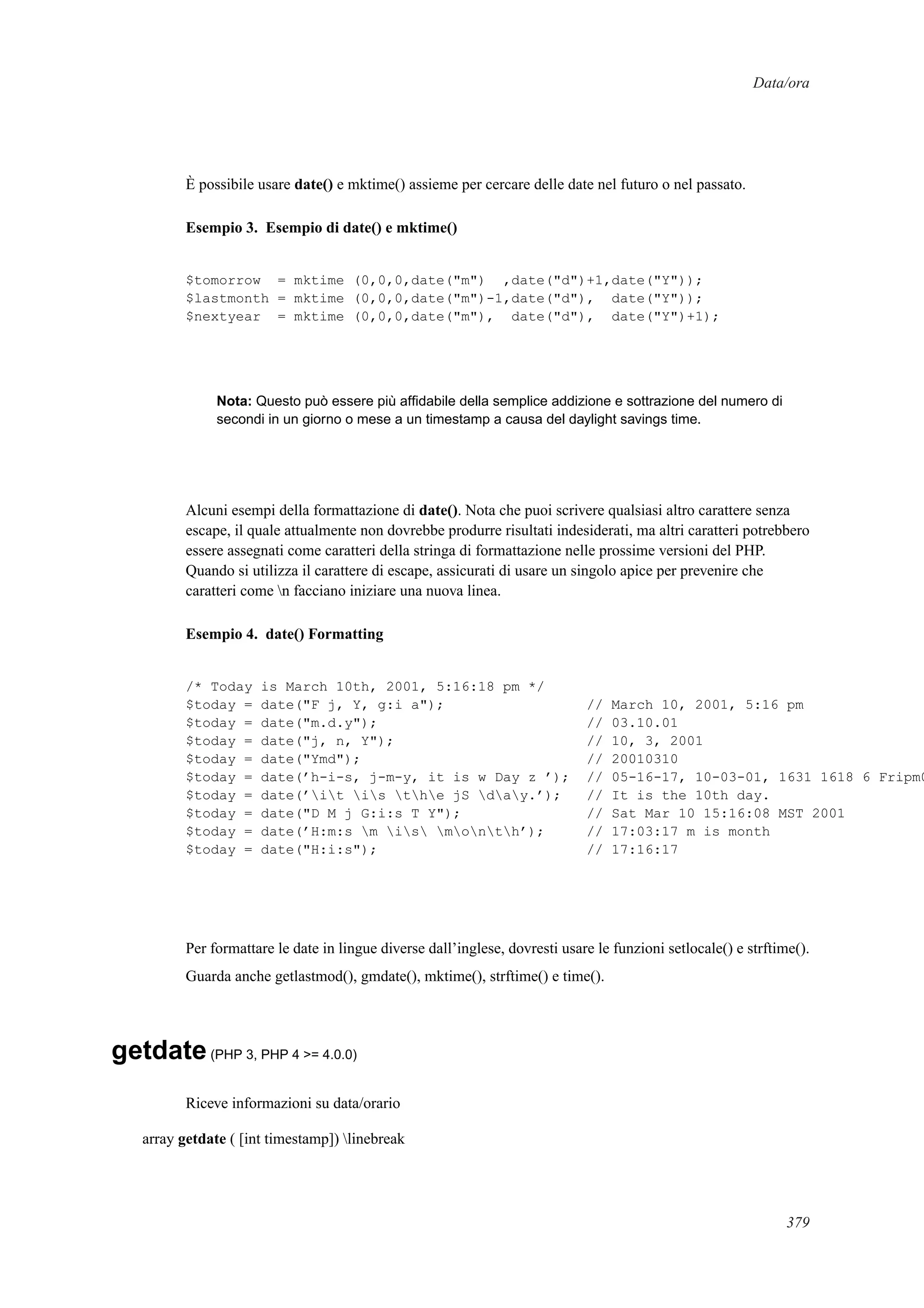Data/ora
È possibile usare date() e mktime() assieme per cercare delle date nel futuro o nel passato.
Esempio 3. Esempio di date() e mktime()
$tomorrow = mktime (0,0,0,date("m") ,date("d")+1,date("Y"));
$lastmonth = mktime (0,0,0,date("m")-1,date("d"), date("Y"));
$nextyear = mktime (0,0,0,date("m"), date("d"), date("Y")+1);
Nota: Questo può essere più afﬁdabile della semplice addizione e sottrazione del numero di
secondi in un giorno o mese a un timestamp a causa del daylight savings time.
Alcuni esempi della formattazione di date(). Nota che puoi scrivere qualsiasi altro carattere senza
escape, il quale attualmente non dovrebbe produrre risultati indesiderati, ma altri caratteri potrebbero
essere assegnati come caratteri della stringa di formattazione nelle prossime versioni del PHP.
Quando si utilizza il carattere di escape, assicurati di usare un singolo apice per prevenire che
caratteri come n facciano iniziare una nuova linea.
Esempio 4. date() Formatting
/* Today is March 10th, 2001, 5:16:18 pm */
$today = date("F j, Y, g:i a"); // March 10, 2001, 5:16 pm
$today = date("m.d.y"); // 03.10.01
$today = date("j, n, Y"); // 10, 3, 2001
$today = date("Ymd"); // 20010310
$today = date(’h-i-s, j-m-y, it is w Day z ’); // 05-16-17, 10-03-01, 1631 1618 6 Fripm0
$today = date(’it is the jS day.’); // It is the 10th day.
$today = date("D M j G:i:s T Y"); // Sat Mar 10 15:16:08 MST 2001
$today = date(’H:m:s m is month’); // 17:03:17 m is month
$today = date("H:i:s"); // 17:16:17
Per formattare le date in lingue diverse dall’inglese, dovresti usare le funzioni setlocale() e strftime().
Guarda anche getlastmod(), gmdate(), mktime(), strftime() e time().
getdate(PHP 3, PHP 4 >= 4.0.0)
Riceve informazioni su data/orario
array getdate ( [int timestamp]) linebreak
379
 