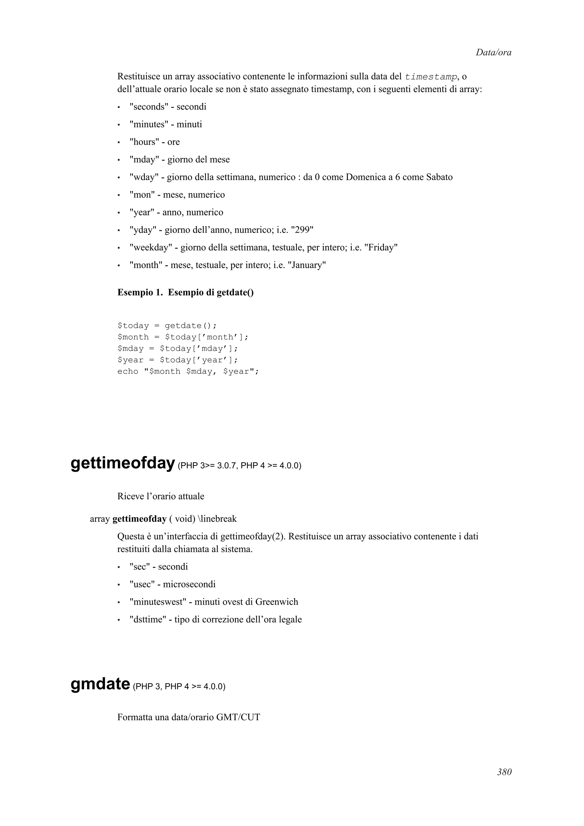 Data/ora
Restituisce un array associativo contenente le informazioni sulla data del timestamp, o
dell’attuale orario locale se non è stato assegnato timestamp, con i seguenti elementi di array:
• "seconds" - secondi
• "minutes" - minuti
• "hours" - ore
• "mday" - giorno del mese
• "wday" - giorno della settimana, numerico : da 0 come Domenica a 6 come Sabato
• "mon" - mese, numerico
• "year" - anno, numerico
• "yday" - giorno dell’anno, numerico; i.e. "299"
• "weekday" - giorno della settimana, testuale, per intero; i.e. "Friday"
• "month" - mese, testuale, per intero; i.e. "January"
Esempio 1. Esempio di getdate()
$today = getdate();
$month = $today[’month’];
$mday = $today[’mday’];
$year = $today[’year’];
echo "$month $mday, $year";
gettimeofday(PHP 3>= 3.0.7, PHP 4 >= 4.0.0)
Riceve l’orario attuale
array gettimeofday ( void) linebreak
Questa è un’interfaccia di gettimeofday(2). Restituisce un array associativo contenente i dati
restituiti dalla chiamata al sistema.
• "sec" - secondi
• "usec" - microsecondi
• "minuteswest" - minuti ovest di Greenwich
• "dsttime" - tipo di correzione dell’ora legale
gmdate(PHP 3, PHP 4 >= 4.0.0)
Formatta una data/orario GMT/CUT
380
 