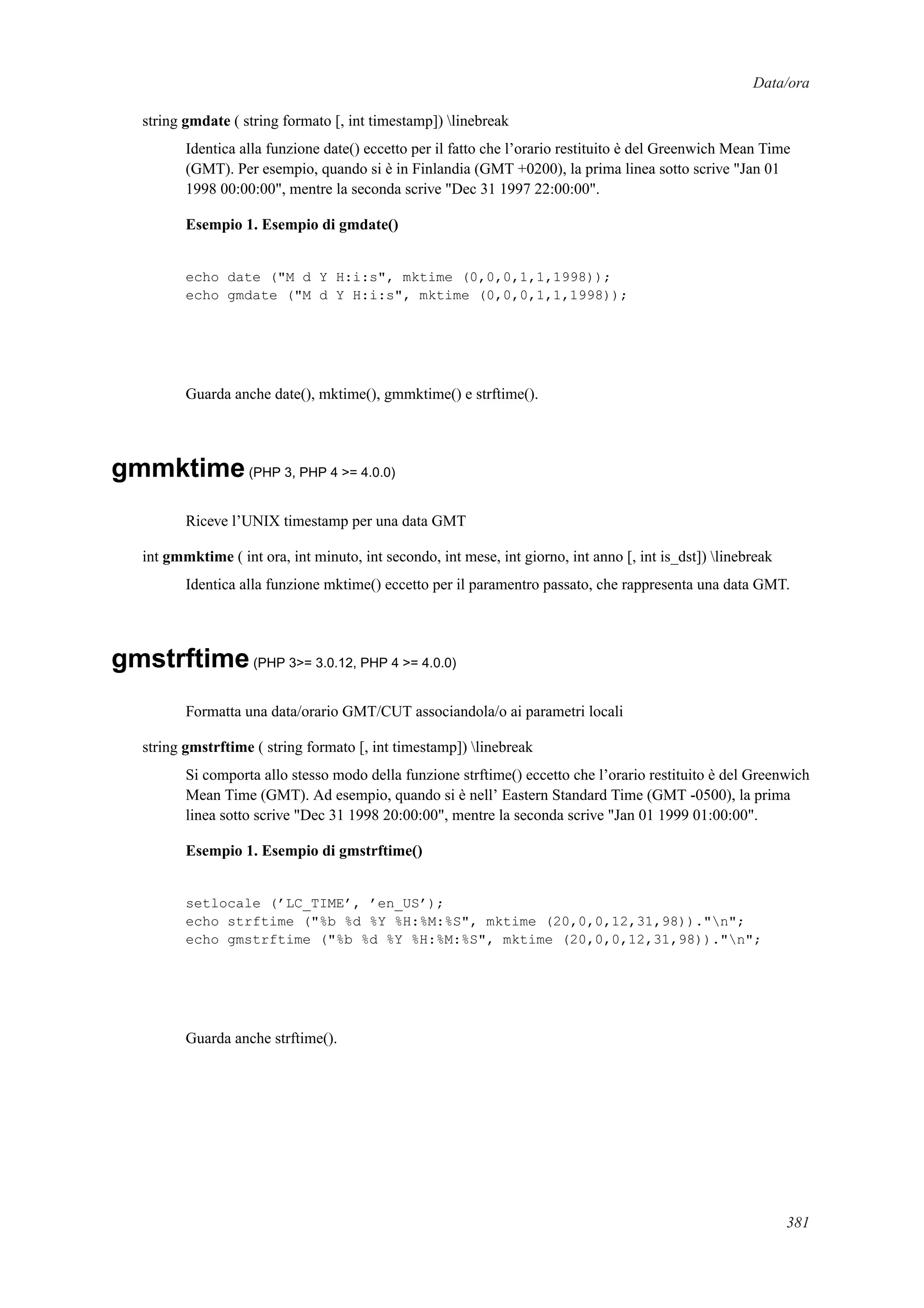 Data/ora
string gmdate ( string formato [, int timestamp]) linebreak
Identica alla funzione date() eccetto per il fatto che l’orario restituito è del Greenwich Mean Time
(GMT). Per esempio, quando si è in Finlandia (GMT +0200), la prima linea sotto scrive "Jan 01
1998 00:00:00", mentre la seconda scrive "Dec 31 1997 22:00:00".
Esempio 1. Esempio di gmdate()
echo date ("M d Y H:i:s", mktime (0,0,0,1,1,1998));
echo gmdate ("M d Y H:i:s", mktime (0,0,0,1,1,1998));
Guarda anche date(), mktime(), gmmktime() e strftime().
gmmktime(PHP 3, PHP 4 >= 4.0.0)
Riceve l’UNIX timestamp per una data GMT
int gmmktime ( int ora, int minuto, int secondo, int mese, int giorno, int anno [, int is_dst]) linebreak
Identica alla funzione mktime() eccetto per il paramentro passato, che rappresenta una data GMT.
gmstrftime(PHP 3>= 3.0.12, PHP 4 >= 4.0.0)
Formatta una data/orario GMT/CUT associandola/o ai parametri locali
string gmstrftime ( string formato [, int timestamp]) linebreak
Si comporta allo stesso modo della funzione strftime() eccetto che l’orario restituito è del Greenwich
Mean Time (GMT). Ad esempio, quando si è nell’ Eastern Standard Time (GMT -0500), la prima
linea sotto scrive "Dec 31 1998 20:00:00", mentre la seconda scrive "Jan 01 1999 01:00:00".
Esempio 1. Esempio di gmstrftime()
setlocale (’LC_TIME’, ’en_US’);
echo strftime ("%b %d %Y %H:%M:%S", mktime (20,0,0,12,31,98))."n";
echo gmstrftime ("%b %d %Y %H:%M:%S", mktime (20,0,0,12,31,98))."n";
Guarda anche strftime().
381
 