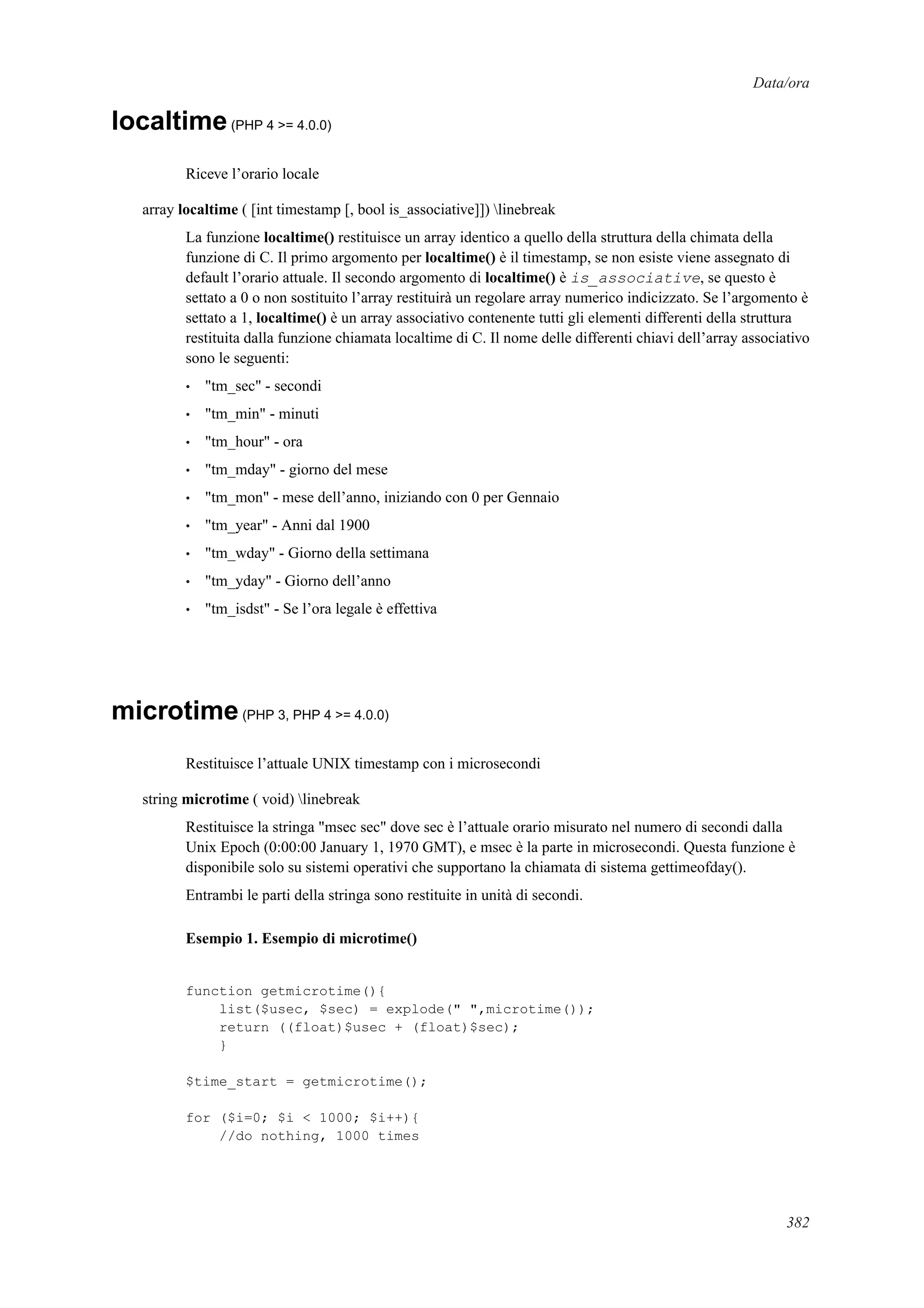 Data/ora
localtime(PHP 4 >= 4.0.0)
Riceve l’orario locale
array localtime ( [int timestamp [, bool is_associative]]) linebreak
La funzione localtime() restituisce un array identico a quello della struttura della chimata della
funzione di C. Il primo argomento per localtime() è il timestamp, se non esiste viene assegnato di
default l’orario attuale. Il secondo argomento di localtime() è is_associative, se questo è
settato a 0 o non sostituito l’array restituirà un regolare array numerico indicizzato. Se l’argomento è
settato a 1, localtime() è un array associativo contenente tutti gli elementi differenti della struttura
restituita dalla funzione chiamata localtime di C. Il nome delle differenti chiavi dell’array associativo
sono le seguenti:
• "tm_sec" - secondi
• "tm_min" - minuti
• "tm_hour" - ora
• "tm_mday" - giorno del mese
• "tm_mon" - mese dell’anno, iniziando con 0 per Gennaio
• "tm_year" - Anni dal 1900
• "tm_wday" - Giorno della settimana
• "tm_yday" - Giorno dell’anno
• "tm_isdst" - Se l’ora legale è effettiva
microtime(PHP 3, PHP 4 >= 4.0.0)
Restituisce l’attuale UNIX timestamp con i microsecondi
string microtime ( void) linebreak
Restituisce la stringa "msec sec" dove sec è l’attuale orario misurato nel numero di secondi dalla
Unix Epoch (0:00:00 January 1, 1970 GMT), e msec è la parte in microsecondi. Questa funzione è
disponibile solo su sistemi operativi che supportano la chiamata di sistema gettimeofday().
Entrambi le parti della stringa sono restituite in unità di secondi.
Esempio 1. Esempio di microtime()
function getmicrotime(){
list($usec, $sec) = explode(" ",microtime());
return ((float)$usec + (float)$sec);
}
$time_start = getmicrotime();
for ($i=0; $i < 1000; $i++){
//do nothing, 1000 times
382
 