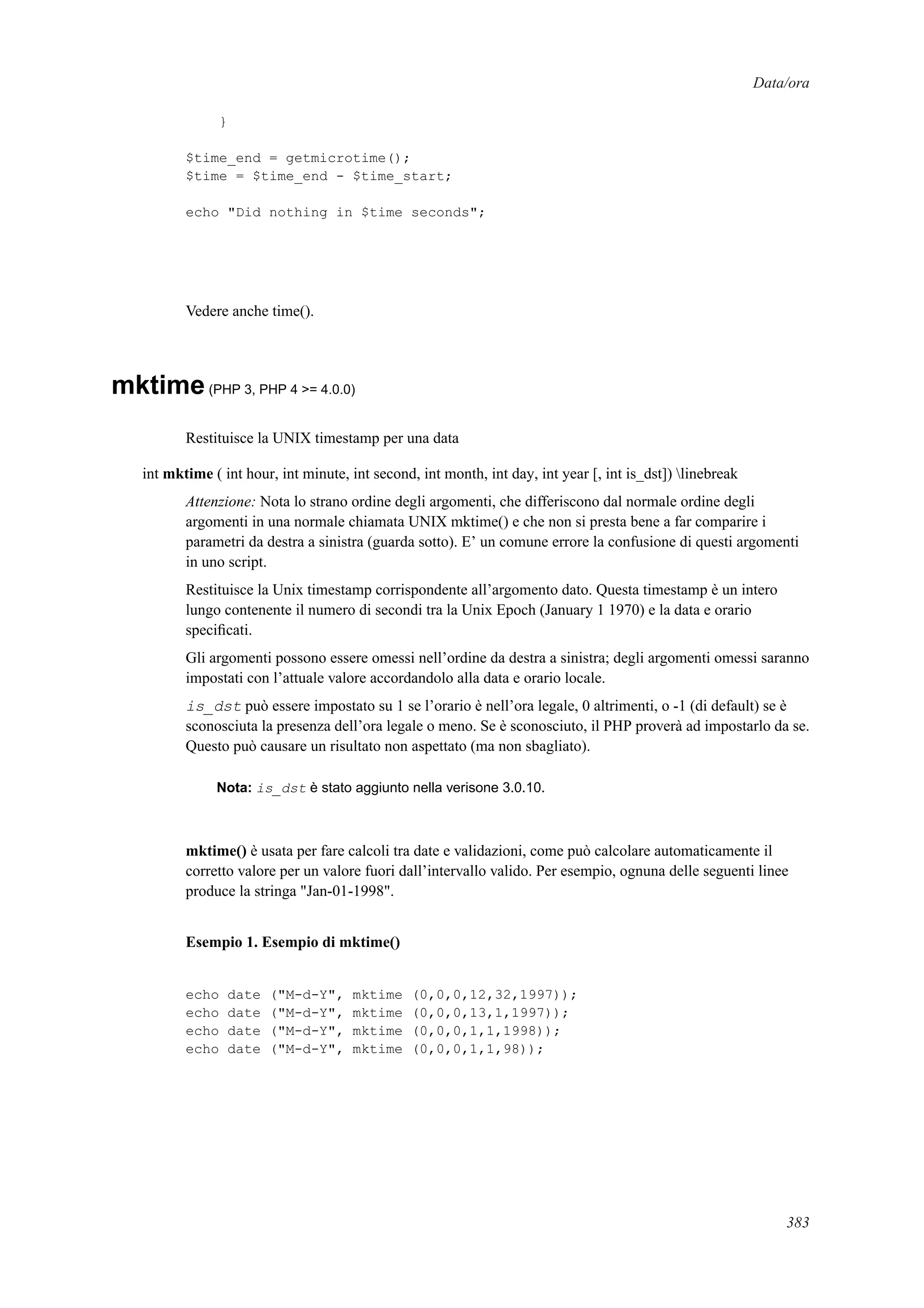 Data/ora
}
$time_end = getmicrotime();
$time = $time_end - $time_start;
echo "Did nothing in $time seconds";
Vedere anche time().
mktime(PHP 3, PHP 4 >= 4.0.0)
Restituisce la UNIX timestamp per una data
int mktime ( int hour, int minute, int second, int month, int day, int year [, int is_dst]) linebreak
Attenzione: Nota lo strano ordine degli argomenti, che differiscono dal normale ordine degli
argomenti in una normale chiamata UNIX mktime() e che non si presta bene a far comparire i
parametri da destra a sinistra (guarda sotto). E’ un comune errore la confusione di questi argomenti
in uno script.
Restituisce la Unix timestamp corrispondente all’argomento dato. Questa timestamp è un intero
lungo contenente il numero di secondi tra la Unix Epoch (January 1 1970) e la data e orario
speciﬁcati.
Gli argomenti possono essere omessi nell’ordine da destra a sinistra; degli argomenti omessi saranno
impostati con l’attuale valore accordandolo alla data e orario locale.
is_dst può essere impostato su 1 se l’orario è nell’ora legale, 0 altrimenti, o -1 (di default) se è
sconosciuta la presenza dell’ora legale o meno. Se è sconosciuto, il PHP proverà ad impostarlo da se.
Questo può causare un risultato non aspettato (ma non sbagliato).
Nota: is_dst è stato aggiunto nella verisone 3.0.10.
mktime() è usata per fare calcoli tra date e validazioni, come può calcolare automaticamente il
corretto valore per un valore fuori dall’intervallo valido. Per esempio, ognuna delle seguenti linee
produce la stringa "Jan-01-1998".
Esempio 1. Esempio di mktime()
echo date ("M-d-Y", mktime (0,0,0,12,32,1997));
echo date ("M-d-Y", mktime (0,0,0,13,1,1997));
echo date ("M-d-Y", mktime (0,0,0,1,1,1998));
echo date ("M-d-Y", mktime (0,0,0,1,1,98));
383
 