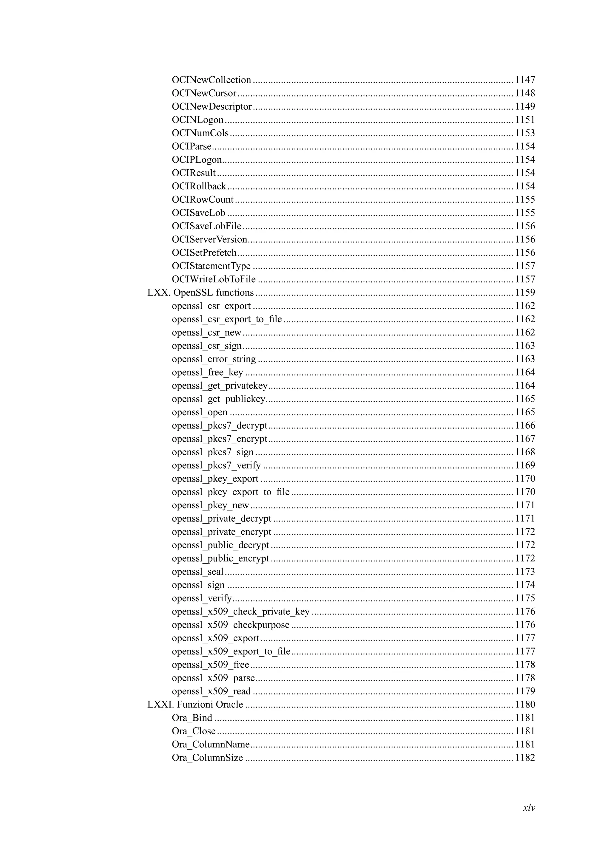 OCINewCollection......................................................................................................1147
OCINewCursor............................................................................................................1148
OCINewDescriptor......................................................................................................1149
OCINLogon.................................................................................................................1151
OCINumCols...............................................................................................................1153
OCIParse......................................................................................................................1154
OCIPLogon..................................................................................................................1154
OCIResult....................................................................................................................1154
OCIRollback................................................................................................................1154
OCIRowCount.............................................................................................................1155
OCISaveLob ................................................................................................................1155
OCISaveLobFile..........................................................................................................1156
OCIServerVersion........................................................................................................1156
OCISetPrefetch............................................................................................................1156
OCIStatementType ......................................................................................................1157
OCIWriteLobToFile ....................................................................................................1157
LXX. OpenSSL functions.....................................................................................................1159
openssl_csr_export ......................................................................................................1162
openssl_csr_export_to_ﬁle..........................................................................................1162
openssl_csr_new..........................................................................................................1162
openssl_csr_sign..........................................................................................................1163
openssl_error_string ....................................................................................................1163
openssl_free_key .........................................................................................................1164
openssl_get_privatekey................................................................................................1164
openssl_get_publickey.................................................................................................1165
openssl_open ...............................................................................................................1165
openssl_pkcs7_decrypt................................................................................................1166
openssl_pkcs7_encrypt................................................................................................1167
openssl_pkcs7_sign.....................................................................................................1168
openssl_pkcs7_verify ..................................................................................................1169
openssl_pkey_export ...................................................................................................1170
openssl_pkey_export_to_ﬁle.......................................................................................1170
openssl_pkey_new.......................................................................................................1171
openssl_private_decrypt ..............................................................................................1171
openssl_private_encrypt ..............................................................................................1172
openssl_public_decrypt ...............................................................................................1172
openssl_public_encrypt ...............................................................................................1172
openssl_seal.................................................................................................................1173
openssl_sign ................................................................................................................1174
openssl_verify..............................................................................................................1175
openssl_x509_check_private_key ...............................................................................1176
openssl_x509_checkpurpose .......................................................................................1176
openssl_x509_export...................................................................................................1177
openssl_x509_export_to_ﬁle.......................................................................................1177
openssl_x509_free.......................................................................................................1178
openssl_x509_parse.....................................................................................................1178
openssl_x509_read ......................................................................................................1179
LXXI. Funzioni Oracle .........................................................................................................1180
Ora_Bind .....................................................................................................................1181
Ora_Close....................................................................................................................1181
Ora_ColumnName.......................................................................................................1181
Ora_ColumnSize .........................................................................................................1182
xlv
 