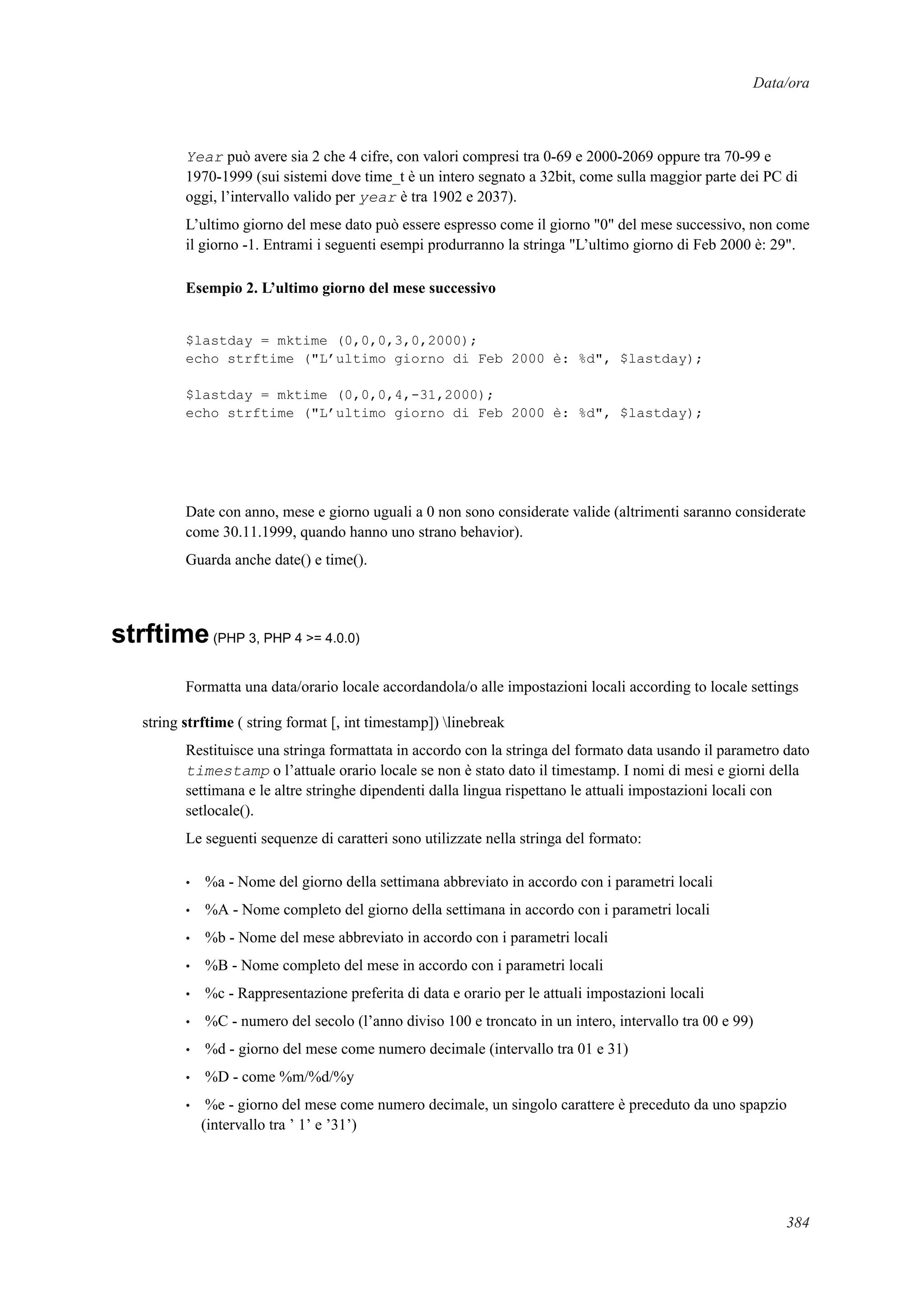 Data/ora
Year può avere sia 2 che 4 cifre, con valori compresi tra 0-69 e 2000-2069 oppure tra 70-99 e
1970-1999 (sui sistemi dove time_t è un intero segnato a 32bit, come sulla maggior parte dei PC di
oggi, l’intervallo valido per year è tra 1902 e 2037).
L’ultimo giorno del mese dato può essere espresso come il giorno "0" del mese successivo, non come
il giorno -1. Entrami i seguenti esempi produrranno la stringa "L’ultimo giorno di Feb 2000 è: 29".
Esempio 2. L’ultimo giorno del mese successivo
$lastday = mktime (0,0,0,3,0,2000);
echo strftime ("L’ultimo giorno di Feb 2000 è: %d", $lastday);
$lastday = mktime (0,0,0,4,-31,2000);
echo strftime ("L’ultimo giorno di Feb 2000 è: %d", $lastday);
Date con anno, mese e giorno uguali a 0 non sono considerate valide (altrimenti saranno considerate
come 30.11.1999, quando hanno uno strano behavior).
Guarda anche date() e time().
strftime(PHP 3, PHP 4 >= 4.0.0)
Formatta una data/orario locale accordandola/o alle impostazioni locali according to locale settings
string strftime ( string format [, int timestamp]) linebreak
Restituisce una stringa formattata in accordo con la stringa del formato data usando il parametro dato
timestamp o l’attuale orario locale se non è stato dato il timestamp. I nomi di mesi e giorni della
settimana e le altre stringhe dipendenti dalla lingua rispettano le attuali impostazioni locali con
setlocale().
Le seguenti sequenze di caratteri sono utilizzate nella stringa del formato:
• %a - Nome del giorno della settimana abbreviato in accordo con i parametri locali
• %A - Nome completo del giorno della settimana in accordo con i parametri locali
• %b - Nome del mese abbreviato in accordo con i parametri locali
• %B - Nome completo del mese in accordo con i parametri locali
• %c - Rappresentazione preferita di data e orario per le attuali impostazioni locali
• %C - numero del secolo (l’anno diviso 100 e troncato in un intero, intervallo tra 00 e 99)
• %d - giorno del mese come numero decimale (intervallo tra 01 e 31)
• %D - come %m/%d/%y
• %e - giorno del mese come numero decimale, un singolo carattere è preceduto da uno spapzio
(intervallo tra ’ 1’ e ’31’)
384
 