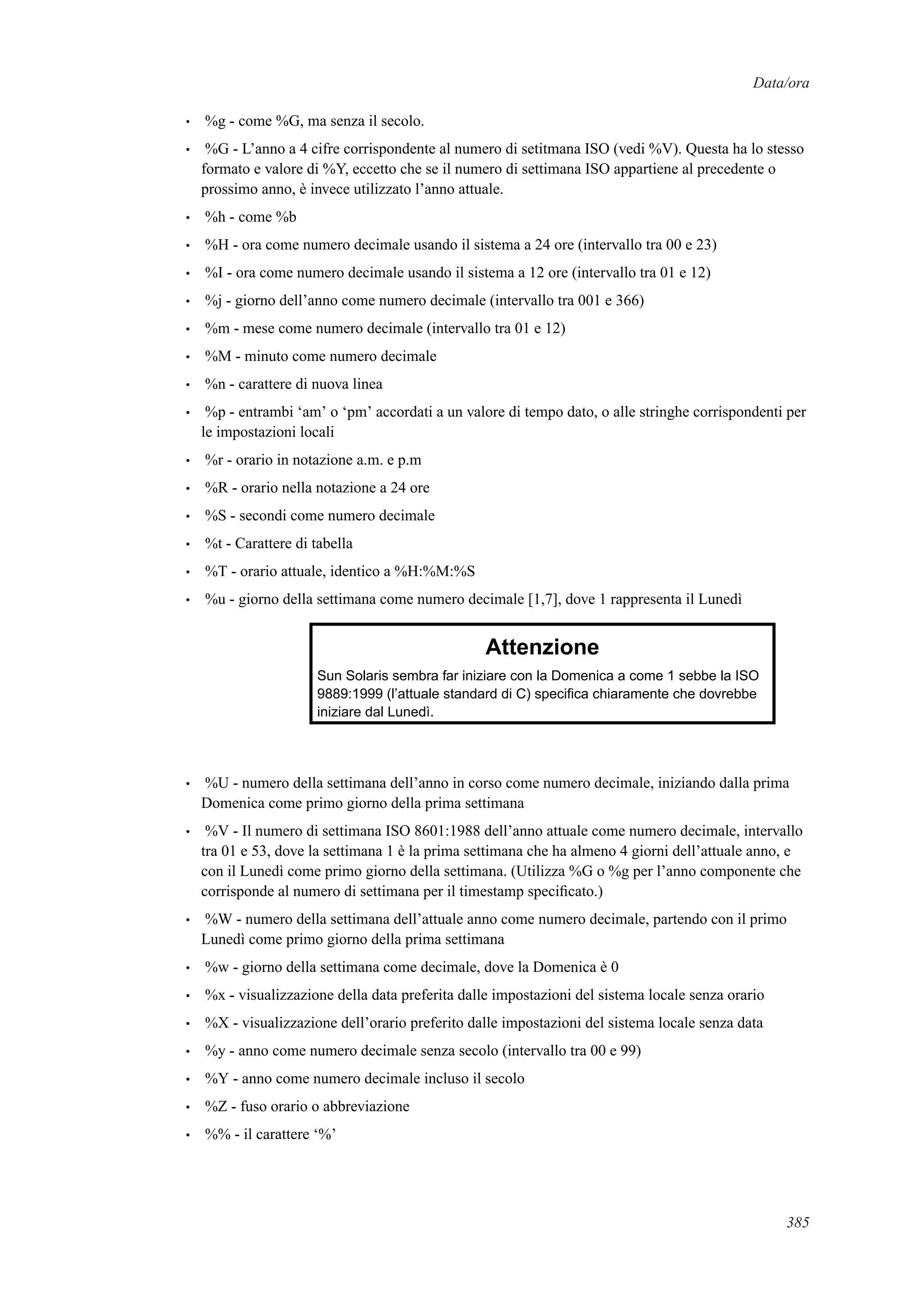 Data/ora
• %g - come %G, ma senza il secolo.
• %G - L’anno a 4 cifre corrispondente al numero di setitmana ISO (vedi %V). Questa ha lo stesso
formato e valore di %Y, eccetto che se il numero di settimana ISO appartiene al precedente o
prossimo anno, è invece utilizzato l’anno attuale.
• %h - come %b
• %H - ora come numero decimale usando il sistema a 24 ore (intervallo tra 00 e 23)
• %I - ora come numero decimale usando il sistema a 12 ore (intervallo tra 01 e 12)
• %j - giorno dell’anno come numero decimale (intervallo tra 001 e 366)
• %m - mese come numero decimale (intervallo tra 01 e 12)
• %M - minuto come numero decimale
• %n - carattere di nuova linea
• %p - entrambi ‘am’ o ‘pm’ accordati a un valore di tempo dato, o alle stringhe corrispondenti per
le impostazioni locali
• %r - orario in notazione a.m. e p.m
• %R - orario nella notazione a 24 ore
• %S - secondi come numero decimale
• %t - Carattere di tabella
• %T - orario attuale, identico a %H:%M:%S
• %u - giorno della settimana come numero decimale [1,7], dove 1 rappresenta il Lunedì
Attenzione
Sun Solaris sembra far iniziare con la Domenica a come 1 sebbe la ISO
9889:1999 (l’attuale standard di C) speciﬁca chiaramente che dovrebbe
iniziare dal Lunedì.
• %U - numero della settimana dell’anno in corso come numero decimale, iniziando dalla prima
Domenica come primo giorno della prima settimana
• %V - Il numero di settimana ISO 8601:1988 dell’anno attuale come numero decimale, intervallo
tra 01 e 53, dove la settimana 1 è la prima settimana che ha almeno 4 giorni dell’attuale anno, e
con il Lunedì come primo giorno della settimana. (Utilizza %G o %g per l’anno componente che
corrisponde al numero di settimana per il timestamp speciﬁcato.)
• %W - numero della settimana dell’attuale anno come numero decimale, partendo con il primo
Lunedì come primo giorno della prima settimana
• %w - giorno della settimana come decimale, dove la Domenica è 0
• %x - visualizzazione della data preferita dalle impostazioni del sistema locale senza orario
• %X - visualizzazione dell’orario preferito dalle impostazioni del sistema locale senza data
• %y - anno come numero decimale senza secolo (intervallo tra 00 e 99)
• %Y - anno come numero decimale incluso il secolo
• %Z - fuso orario o abbreviazione
• %% - il carattere ‘%’
385
 