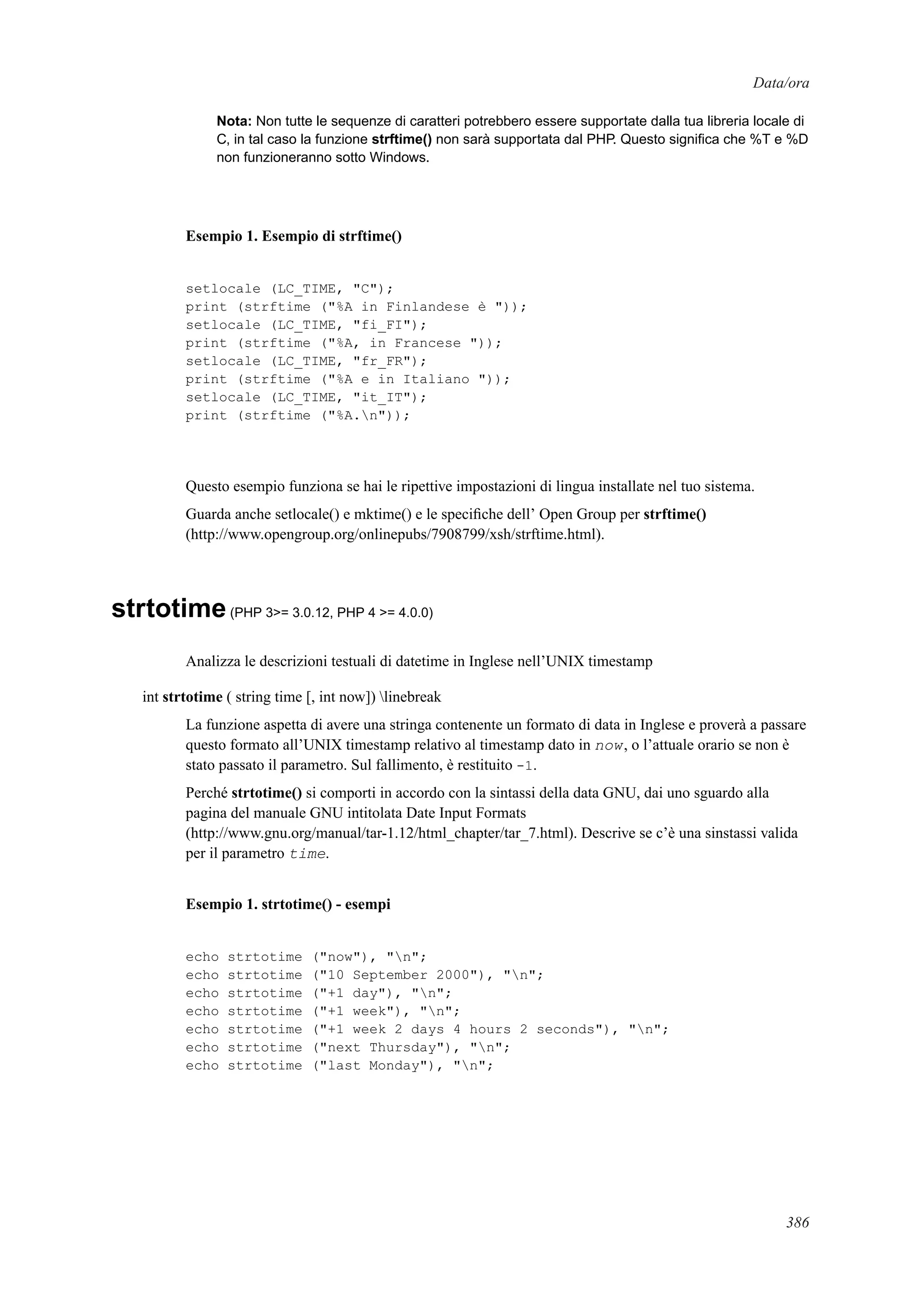 Data/ora
Nota: Non tutte le sequenze di caratteri potrebbero essere supportate dalla tua libreria locale di
C, in tal caso la funzione strftime() non sarà supportata dal PHP. Questo signiﬁca che %T e %D
non funzioneranno sotto Windows.
Esempio 1. Esempio di strftime()
setlocale (LC_TIME, "C");
print (strftime ("%A in Finlandese è "));
setlocale (LC_TIME, "fi_FI");
print (strftime ("%A, in Francese "));
setlocale (LC_TIME, "fr_FR");
print (strftime ("%A e in Italiano "));
setlocale (LC_TIME, "it_IT");
print (strftime ("%A.n"));
Questo esempio funziona se hai le ripettive impostazioni di lingua installate nel tuo sistema.
Guarda anche setlocale() e mktime() e le speciﬁche dell’ Open Group per strftime()
(http://www.opengroup.org/onlinepubs/7908799/xsh/strftime.html).
strtotime(PHP 3>= 3.0.12, PHP 4 >= 4.0.0)
Analizza le descrizioni testuali di datetime in Inglese nell’UNIX timestamp
int strtotime ( string time [, int now]) linebreak
La funzione aspetta di avere una stringa contenente un formato di data in Inglese e proverà a passare
questo formato all’UNIX timestamp relativo al timestamp dato in now, o l’attuale orario se non è
stato passato il parametro. Sul fallimento, è restituito -1.
Perché strtotime() si comporti in accordo con la sintassi della data GNU, dai uno sguardo alla
pagina del manuale GNU intitolata Date Input Formats
(http://www.gnu.org/manual/tar-1.12/html_chapter/tar_7.html). Descrive se c’è una sinstassi valida
per il parametro time.
Esempio 1. strtotime() - esempi
echo strtotime ("now"), "n";
echo strtotime ("10 September 2000"), "n";
echo strtotime ("+1 day"), "n";
echo strtotime ("+1 week"), "n";
echo strtotime ("+1 week 2 days 4 hours 2 seconds"), "n";
echo strtotime ("next Thursday"), "n";
echo strtotime ("last Monday"), "n";
386
 