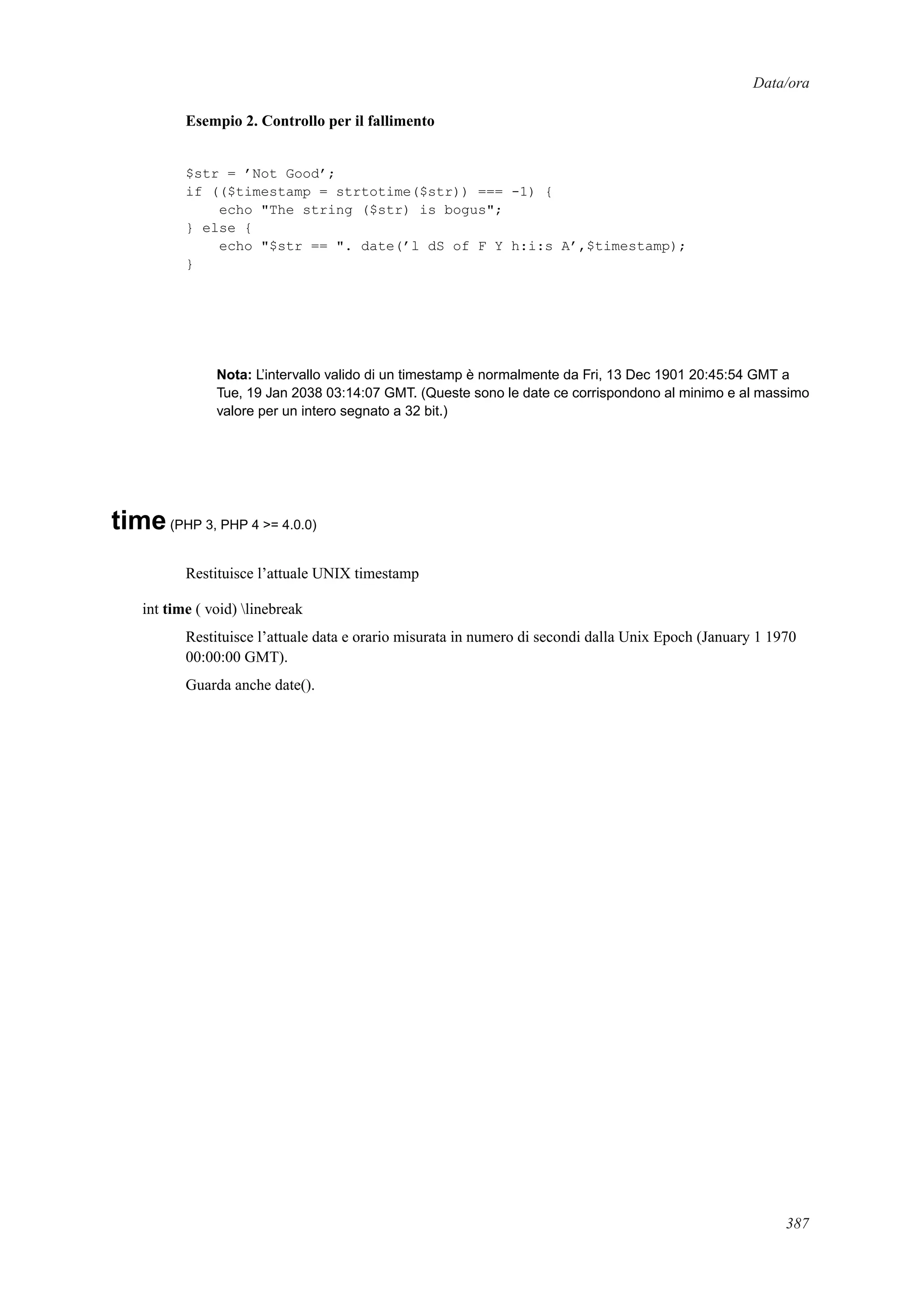 Data/ora
Esempio 2. Controllo per il fallimento
$str = ’Not Good’;
if (($timestamp = strtotime($str)) === -1) {
echo "The string ($str) is bogus";
} else {
echo "$str == ". date(’l dS of F Y h:i:s A’,$timestamp);
}
Nota: L’intervallo valido di un timestamp è normalmente da Fri, 13 Dec 1901 20:45:54 GMT a
Tue, 19 Jan 2038 03:14:07 GMT. (Queste sono le date ce corrispondono al minimo e al massimo
valore per un intero segnato a 32 bit.)
time(PHP 3, PHP 4 >= 4.0.0)
Restituisce l’attuale UNIX timestamp
int time ( void) linebreak
Restituisce l’attuale data e orario misurata in numero di secondi dalla Unix Epoch (January 1 1970
00:00:00 GMT).
Guarda anche date().
387
 