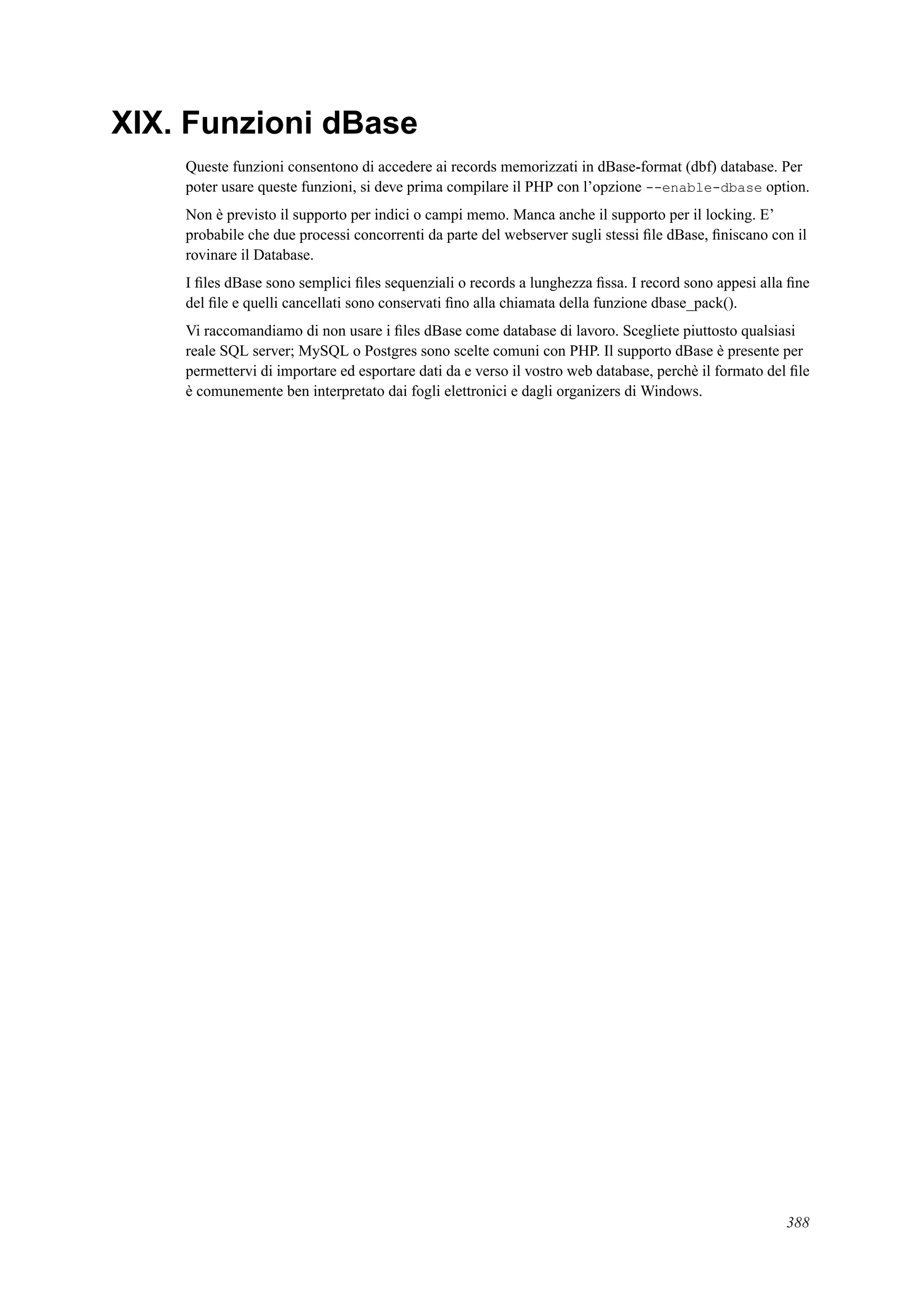 XIX. Funzioni dBase
Queste funzioni consentono di accedere ai records memorizzati in dBase-format (dbf) database. Per
poter usare queste funzioni, si deve prima compilare il PHP con l’opzione --enable-dbase option.
Non è previsto il supporto per indici o campi memo. Manca anche il supporto per il locking. E’
probabile che due processi concorrenti da parte del webserver sugli stessi ﬁle dBase, ﬁniscano con il
rovinare il Database.
I ﬁles dBase sono semplici ﬁles sequenziali o records a lunghezza ﬁssa. I record sono appesi alla ﬁne
del ﬁle e quelli cancellati sono conservati ﬁno alla chiamata della funzione dbase_pack().
Vi raccomandiamo di non usare i ﬁles dBase come database di lavoro. Scegliete piuttosto qualsiasi
reale SQL server; MySQL o Postgres sono scelte comuni con PHP. Il supporto dBase è presente per
permettervi di importare ed esportare dati da e verso il vostro web database, perchè il formato del ﬁle
è comunemente ben interpretato dai fogli elettronici e dagli organizers di Windows.
388
 