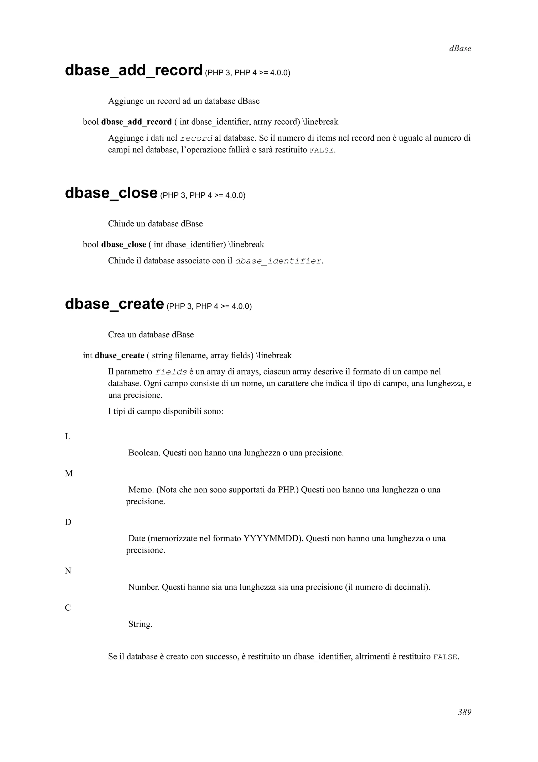 dBase
dbase_add_record(PHP 3, PHP 4 >= 4.0.0)
Aggiunge un record ad un database dBase
bool dbase_add_record ( int dbase_identiﬁer, array record) linebreak
Aggiunge i dati nel record al database. Se il numero di items nel record non è uguale al numero di
campi nel database, l’operazione fallirà e sarà restituito FALSE.
dbase_close(PHP 3, PHP 4 >= 4.0.0)
Chiude un database dBase
bool dbase_close ( int dbase_identiﬁer) linebreak
Chiude il database associato con il dbase_identifier.
dbase_create(PHP 3, PHP 4 >= 4.0.0)
Crea un database dBase
int dbase_create ( string ﬁlename, array ﬁelds) linebreak
Il parametro fields è un array di arrays, ciascun array descrive il formato di un campo nel
database. Ogni campo consiste di un nome, un carattere che indica il tipo di campo, una lunghezza, e
una precisione.
I tipi di campo disponibili sono:
L
Boolean. Questi non hanno una lunghezza o una precisione.
M
Memo. (Nota che non sono supportati da PHP.) Questi non hanno una lunghezza o una
precisione.
D
Date (memorizzate nel formato YYYYMMDD). Questi non hanno una lunghezza o una
precisione.
N
Number. Questi hanno sia una lunghezza sia una precisione (il numero di decimali).
C
String.
Se il database è creato con successo, è restituito un dbase_identiﬁer, altrimenti è restituito FALSE.
389
 