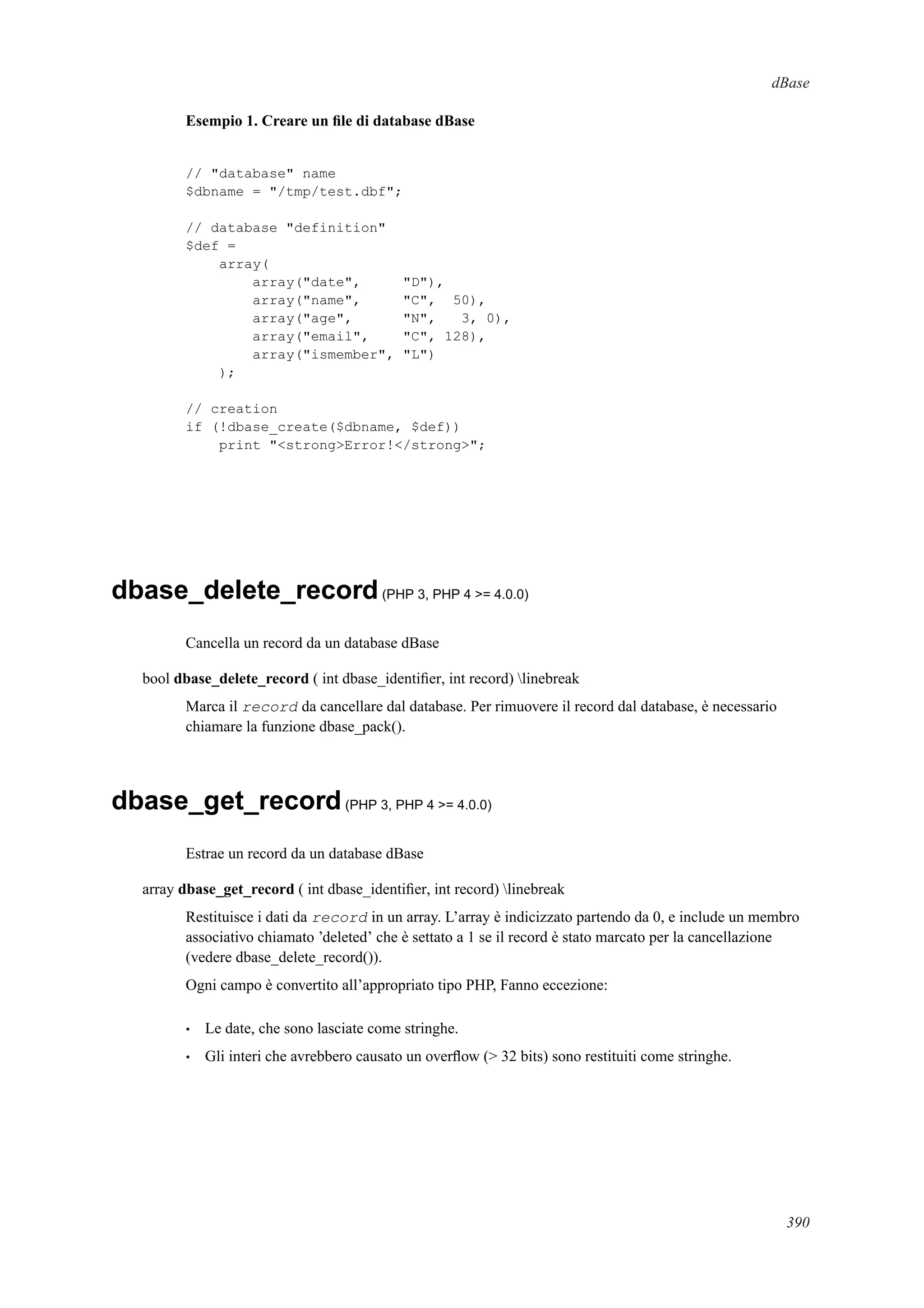 dBase
Esempio 1. Creare un ﬁle di database dBase
// "database" name
$dbname = "/tmp/test.dbf";
// database "definition"
$def =
array(
array("date", "D"),
array("name", "C", 50),
array("age", "N", 3, 0),
array("email", "C", 128),
array("ismember", "L")
);
// creation
if (!dbase_create($dbname, $def))
print "<strong>Error!</strong>";
dbase_delete_record(PHP 3, PHP 4 >= 4.0.0)
Cancella un record da un database dBase
bool dbase_delete_record ( int dbase_identiﬁer, int record) linebreak
Marca il record da cancellare dal database. Per rimuovere il record dal database, è necessario
chiamare la funzione dbase_pack().
dbase_get_record(PHP 3, PHP 4 >= 4.0.0)
Estrae un record da un database dBase
array dbase_get_record ( int dbase_identiﬁer, int record) linebreak
Restituisce i dati da record in un array. L’array è indicizzato partendo da 0, e include un membro
associativo chiamato ’deleted’ che è settato a 1 se il record è stato marcato per la cancellazione
(vedere dbase_delete_record()).
Ogni campo è convertito all’appropriato tipo PHP, Fanno eccezione:
• Le date, che sono lasciate come stringhe.
• Gli interi che avrebbero causato un overﬂow (> 32 bits) sono restituiti come stringhe.
390
 
