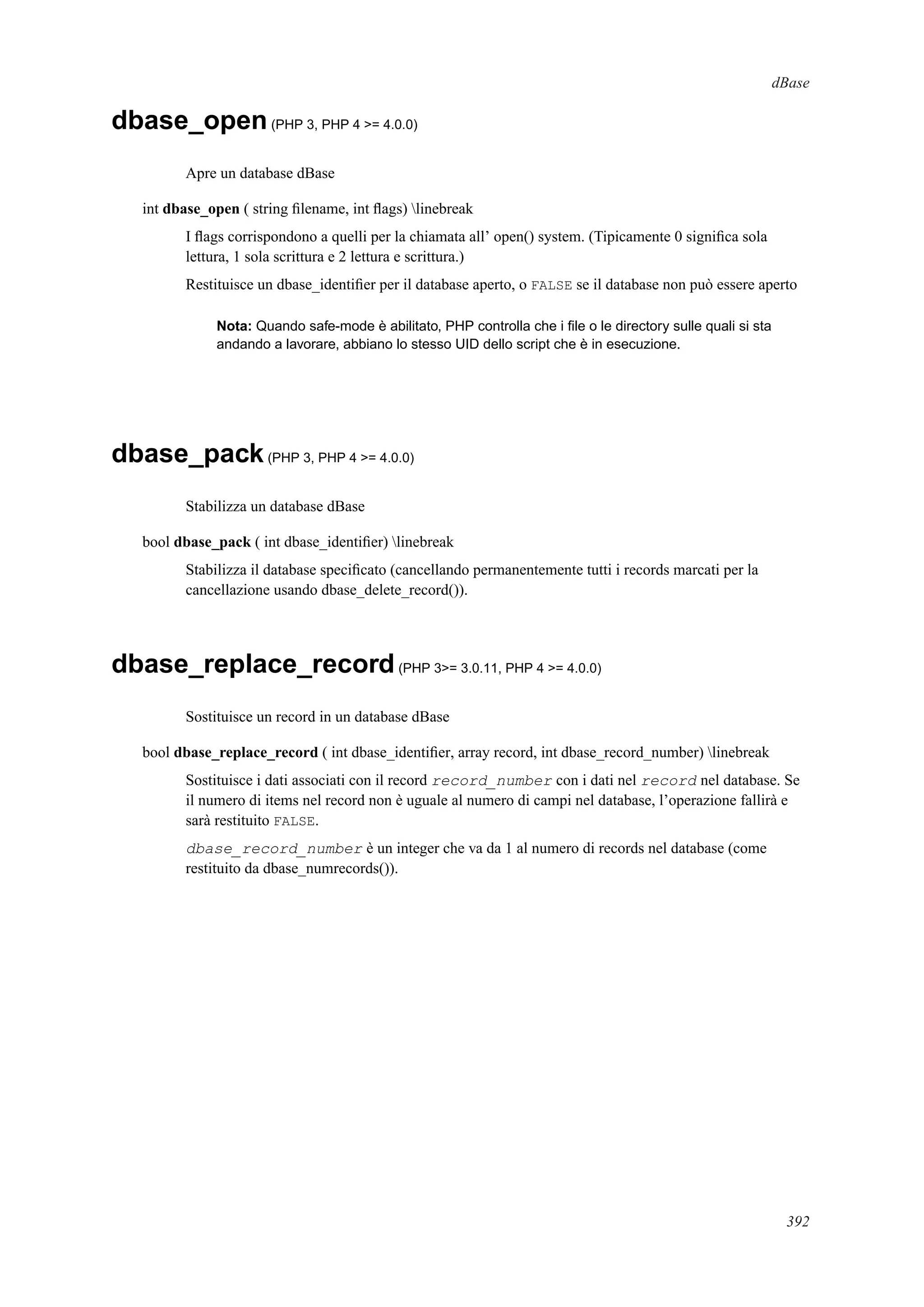 dBase
dbase_open(PHP 3, PHP 4 >= 4.0.0)
Apre un database dBase
int dbase_open ( string ﬁlename, int ﬂags) linebreak
I ﬂags corrispondono a quelli per la chiamata all’ open() system. (Tipicamente 0 signiﬁca sola
lettura, 1 sola scrittura e 2 lettura e scrittura.)
Restituisce un dbase_identiﬁer per il database aperto, o FALSE se il database non può essere aperto
Nota: Quando safe-mode è abilitato, PHP controlla che i ﬁle o le directory sulle quali si sta
andando a lavorare, abbiano lo stesso UID dello script che è in esecuzione.
dbase_pack(PHP 3, PHP 4 >= 4.0.0)
Stabilizza un database dBase
bool dbase_pack ( int dbase_identiﬁer) linebreak
Stabilizza il database speciﬁcato (cancellando permanentemente tutti i records marcati per la
cancellazione usando dbase_delete_record()).
dbase_replace_record(PHP 3>= 3.0.11, PHP 4 >= 4.0.0)
Sostituisce un record in un database dBase
bool dbase_replace_record ( int dbase_identiﬁer, array record, int dbase_record_number) linebreak
Sostituisce i dati associati con il record record_number con i dati nel record nel database. Se
il numero di items nel record non è uguale al numero di campi nel database, l’operazione fallirà e
sarà restituito FALSE.
dbase_record_number è un integer che va da 1 al numero di records nel database (come
restituito da dbase_numrecords()).
392
 