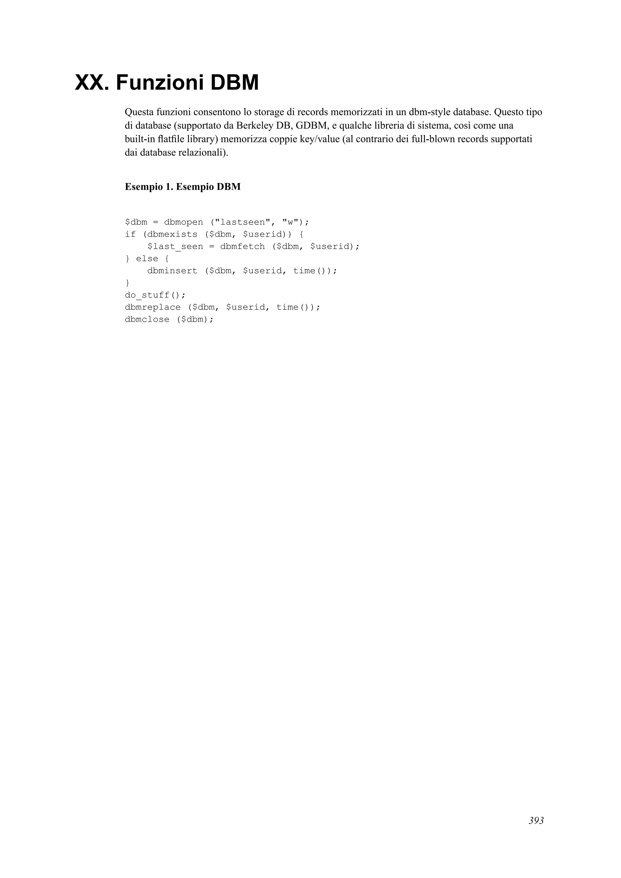 XX. Funzioni DBM
Questa funzioni consentono lo storage di records memorizzati in un dbm-style database. Questo tipo
di database (supportato da Berkeley DB, GDBM, e qualche libreria di sistema, così come una
built-in ﬂatﬁle library) memorizza coppie key/value (al contrario dei full-blown records supportati
dai database relazionali).
Esempio 1. Esempio DBM
$dbm = dbmopen ("lastseen", "w");
if (dbmexists ($dbm, $userid)) {
$last_seen = dbmfetch ($dbm, $userid);
} else {
dbminsert ($dbm, $userid, time());
}
do_stuff();
dbmreplace ($dbm, $userid, time());
dbmclose ($dbm);
393
 
