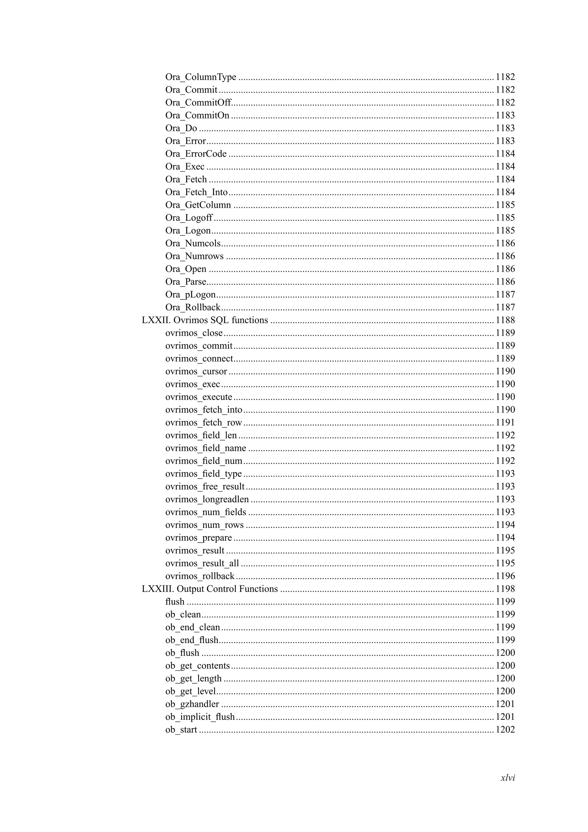 Ora_ColumnType ........................................................................................................1182
Ora_Commit................................................................................................................1182
Ora_CommitOff...........................................................................................................1182
Ora_CommitOn...........................................................................................................1183
Ora_Do ........................................................................................................................1183
Ora_Error.....................................................................................................................1183
Ora_ErrorCode ............................................................................................................1184
Ora_Exec .....................................................................................................................1184
Ora_Fetch ....................................................................................................................1184
Ora_Fetch_Into............................................................................................................1184
Ora_GetColumn ..........................................................................................................1185
Ora_Logoff..................................................................................................................1185
Ora_Logon...................................................................................................................1185
Ora_Numcols...............................................................................................................1186
Ora_Numrows .............................................................................................................1186
Ora_Open ....................................................................................................................1186
Ora_Parse.....................................................................................................................1186
Ora_pLogon.................................................................................................................1187
Ora_Rollback...............................................................................................................1187
LXXII. Ovrimos SQL functions ...........................................................................................1188
ovrimos_close..............................................................................................................1189
ovrimos_commit..........................................................................................................1189
ovrimos_connect..........................................................................................................1189
ovrimos_cursor............................................................................................................1190
ovrimos_exec...............................................................................................................1190
ovrimos_execute..........................................................................................................1190
ovrimos_fetch_into......................................................................................................1190
ovrimos_fetch_row......................................................................................................1191
ovrimos_ﬁeld_len........................................................................................................1192
ovrimos_ﬁeld_name ....................................................................................................1192
ovrimos_ﬁeld_num......................................................................................................1192
ovrimos_ﬁeld_type......................................................................................................1193
ovrimos_free_result.....................................................................................................1193
ovrimos_longreadlen ...................................................................................................1193
ovrimos_num_ﬁelds ....................................................................................................1193
ovrimos_num_rows .....................................................................................................1194
ovrimos_prepare..........................................................................................................1194
ovrimos_result .............................................................................................................1195
ovrimos_result_all .......................................................................................................1195
ovrimos_rollback.........................................................................................................1196
LXXIII. Output Control Functions .......................................................................................1198
ﬂush .............................................................................................................................1199
ob_clean.......................................................................................................................1199
ob_end_clean...............................................................................................................1199
ob_end_ﬂush................................................................................................................1199
ob_ﬂush .......................................................................................................................1200
ob_get_contents...........................................................................................................1200
ob_get_length ..............................................................................................................1200
ob_get_level.................................................................................................................1200
ob_gzhandler ...............................................................................................................1201
ob_implicit_ﬂush.........................................................................................................1201
ob_start ........................................................................................................................1202
xlvi
 