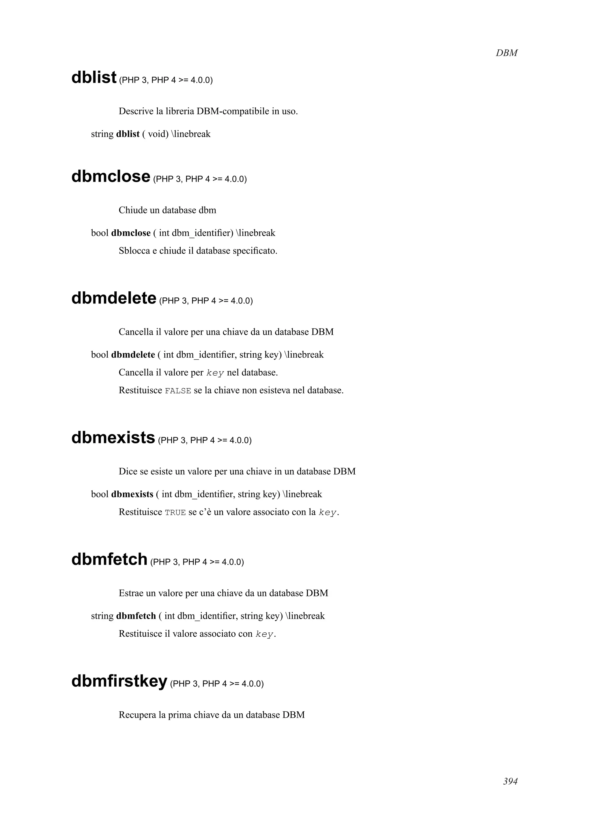 DBM
dblist(PHP 3, PHP 4 >= 4.0.0)
Descrive la libreria DBM-compatibile in uso.
string dblist ( void) linebreak
dbmclose(PHP 3, PHP 4 >= 4.0.0)
Chiude un database dbm
bool dbmclose ( int dbm_identiﬁer) linebreak
Sblocca e chiude il database speciﬁcato.
dbmdelete(PHP 3, PHP 4 >= 4.0.0)
Cancella il valore per una chiave da un database DBM
bool dbmdelete ( int dbm_identiﬁer, string key) linebreak
Cancella il valore per key nel database.
Restituisce FALSE se la chiave non esisteva nel database.
dbmexists(PHP 3, PHP 4 >= 4.0.0)
Dice se esiste un valore per una chiave in un database DBM
bool dbmexists ( int dbm_identiﬁer, string key) linebreak
Restituisce TRUE se c’è un valore associato con la key.
dbmfetch(PHP 3, PHP 4 >= 4.0.0)
Estrae un valore per una chiave da un database DBM
string dbmfetch ( int dbm_identiﬁer, string key) linebreak
Restituisce il valore associato con key.
dbmﬁrstkey(PHP 3, PHP 4 >= 4.0.0)
Recupera la prima chiave da un database DBM
394
 