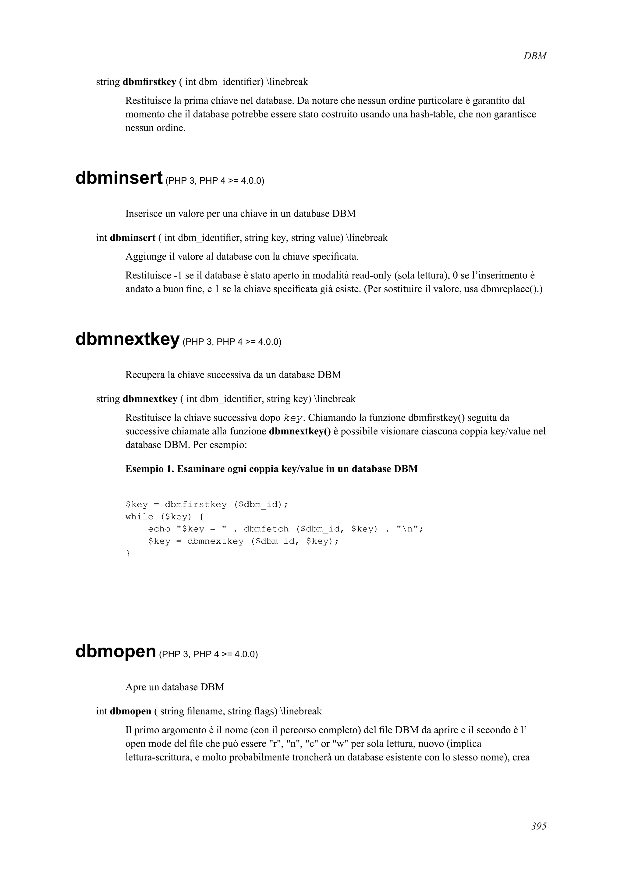 DBM
string dbmﬁrstkey ( int dbm_identiﬁer) linebreak
Restituisce la prima chiave nel database. Da notare che nessun ordine particolare è garantito dal
momento che il database potrebbe essere stato costruito usando una hash-table, che non garantisce
nessun ordine.
dbminsert(PHP 3, PHP 4 >= 4.0.0)
Inserisce un valore per una chiave in un database DBM
int dbminsert ( int dbm_identiﬁer, string key, string value) linebreak
Aggiunge il valore al database con la chiave speciﬁcata.
Restituisce -1 se il database è stato aperto in modalità read-only (sola lettura), 0 se l’inserimento è
andato a buon ﬁne, e 1 se la chiave speciﬁcata già esiste. (Per sostituire il valore, usa dbmreplace().)
dbmnextkey(PHP 3, PHP 4 >= 4.0.0)
Recupera la chiave successiva da un database DBM
string dbmnextkey ( int dbm_identiﬁer, string key) linebreak
Restituisce la chiave successiva dopo key. Chiamando la funzione dbmﬁrstkey() seguita da
successive chiamate alla funzione dbmnextkey() è possibile visionare ciascuna coppia key/value nel
database DBM. Per esempio:
Esempio 1. Esaminare ogni coppia key/value in un database DBM
$key = dbmfirstkey ($dbm_id);
while ($key) {
echo "$key = " . dbmfetch ($dbm_id, $key) . "n";
$key = dbmnextkey ($dbm_id, $key);
}
dbmopen(PHP 3, PHP 4 >= 4.0.0)
Apre un database DBM
int dbmopen ( string ﬁlename, string ﬂags) linebreak
Il primo argomento è il nome (con il percorso completo) del ﬁle DBM da aprire e il secondo è l’
open mode del ﬁle che può essere "r", "n", "c" or "w" per sola lettura, nuovo (implica
lettura-scrittura, e molto probabilmente troncherà un database esistente con lo stesso nome), crea
395
 