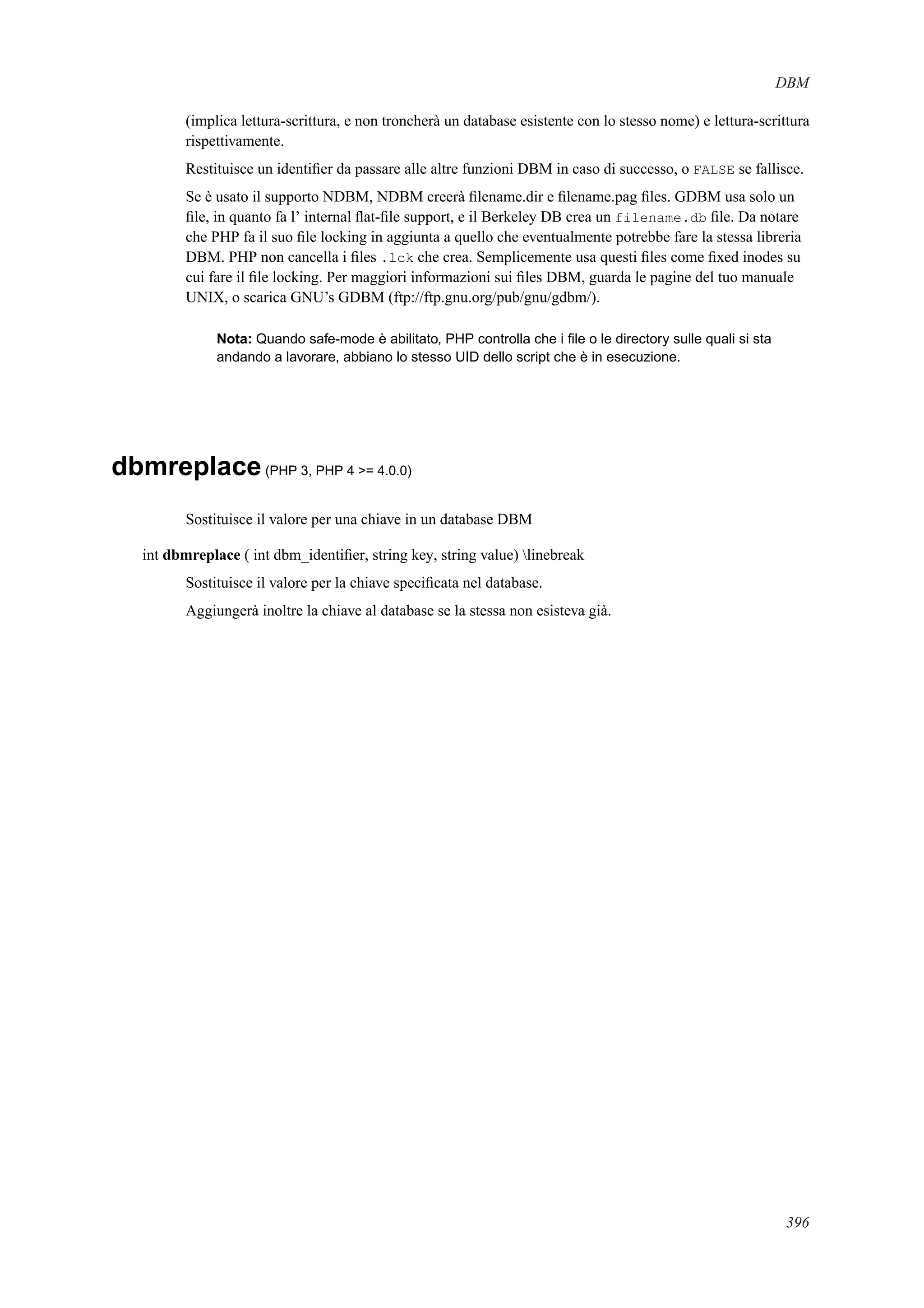 DBM
(implica lettura-scrittura, e non troncherà un database esistente con lo stesso nome) e lettura-scrittura
rispettivamente.
Restituisce un identiﬁer da passare alle altre funzioni DBM in caso di successo, o FALSE se fallisce.
Se è usato il supporto NDBM, NDBM creerà ﬁlename.dir e ﬁlename.pag ﬁles. GDBM usa solo un
ﬁle, in quanto fa l’ internal ﬂat-ﬁle support, e il Berkeley DB crea un filename.db ﬁle. Da notare
che PHP fa il suo ﬁle locking in aggiunta a quello che eventualmente potrebbe fare la stessa libreria
DBM. PHP non cancella i ﬁles .lck che crea. Semplicemente usa questi ﬁles come ﬁxed inodes su
cui fare il ﬁle locking. Per maggiori informazioni sui ﬁles DBM, guarda le pagine del tuo manuale
UNIX, o scarica GNU’s GDBM (ftp://ftp.gnu.org/pub/gnu/gdbm/).
Nota: Quando safe-mode è abilitato, PHP controlla che i ﬁle o le directory sulle quali si sta
andando a lavorare, abbiano lo stesso UID dello script che è in esecuzione.
dbmreplace(PHP 3, PHP 4 >= 4.0.0)
Sostituisce il valore per una chiave in un database DBM
int dbmreplace ( int dbm_identiﬁer, string key, string value) linebreak
Sostituisce il valore per la chiave speciﬁcata nel database.
Aggiungerà inoltre la chiave al database se la stessa non esisteva già.
396
 