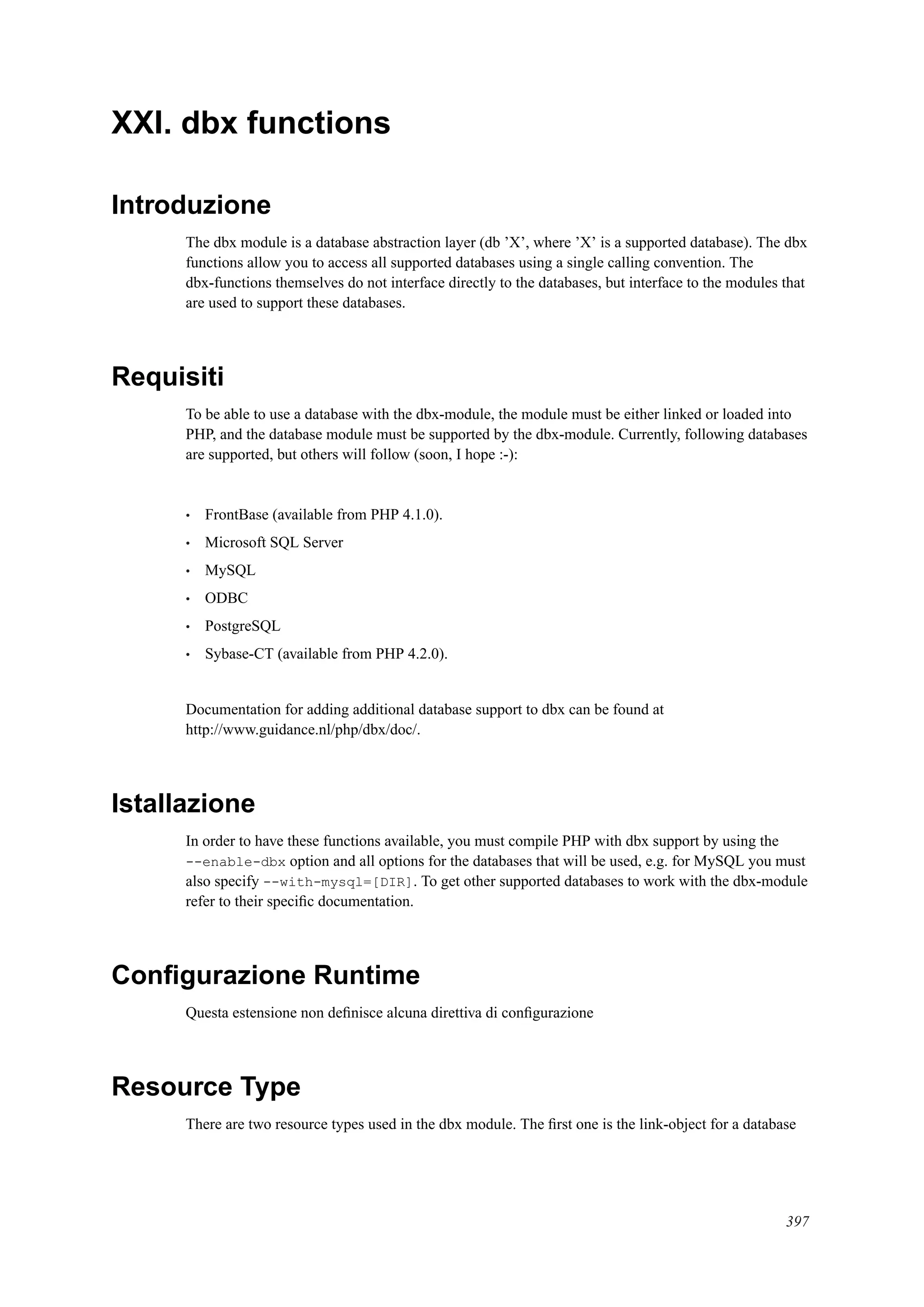 XXI. dbx functions
Introduzione
The dbx module is a database abstraction layer (db ’X’, where ’X’ is a supported database). The dbx
functions allow you to access all supported databases using a single calling convention. The
dbx-functions themselves do not interface directly to the databases, but interface to the modules that
are used to support these databases.
Requisiti
To be able to use a database with the dbx-module, the module must be either linked or loaded into
PHP, and the database module must be supported by the dbx-module. Currently, following databases
are supported, but others will follow (soon, I hope :-):
• FrontBase (available from PHP 4.1.0).
• Microsoft SQL Server
• MySQL
• ODBC
• PostgreSQL
• Sybase-CT (available from PHP 4.2.0).
Documentation for adding additional database support to dbx can be found at
http://www.guidance.nl/php/dbx/doc/.
Istallazione
In order to have these functions available, you must compile PHP with dbx support by using the
--enable-dbx option and all options for the databases that will be used, e.g. for MySQL you must
also specify --with-mysql=[DIR]. To get other supported databases to work with the dbx-module
refer to their speciﬁc documentation.
Conﬁgurazione Runtime
Questa estensione non deﬁnisce alcuna direttiva di conﬁgurazione
Resource Type
There are two resource types used in the dbx module. The ﬁrst one is the link-object for a database
397
 