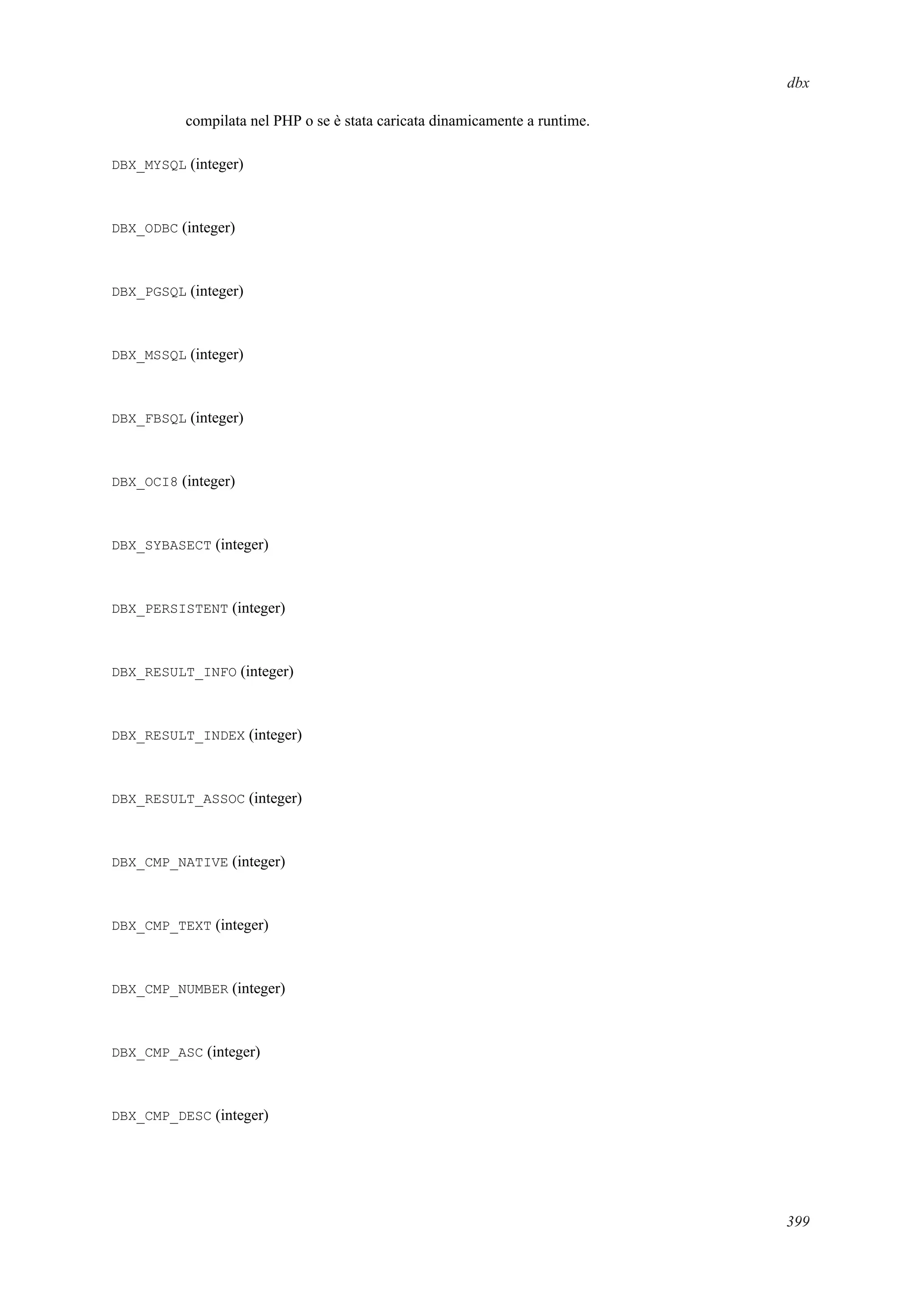 dbx
compilata nel PHP o se è stata caricata dinamicamente a runtime.
DBX_MYSQL (integer)
DBX_ODBC (integer)
DBX_PGSQL (integer)
DBX_MSSQL (integer)
DBX_FBSQL (integer)
DBX_OCI8 (integer)
DBX_SYBASECT (integer)
DBX_PERSISTENT (integer)
DBX_RESULT_INFO (integer)
DBX_RESULT_INDEX (integer)
DBX_RESULT_ASSOC (integer)
DBX_CMP_NATIVE (integer)
DBX_CMP_TEXT (integer)
DBX_CMP_NUMBER (integer)
DBX_CMP_ASC (integer)
DBX_CMP_DESC (integer)
399
 
