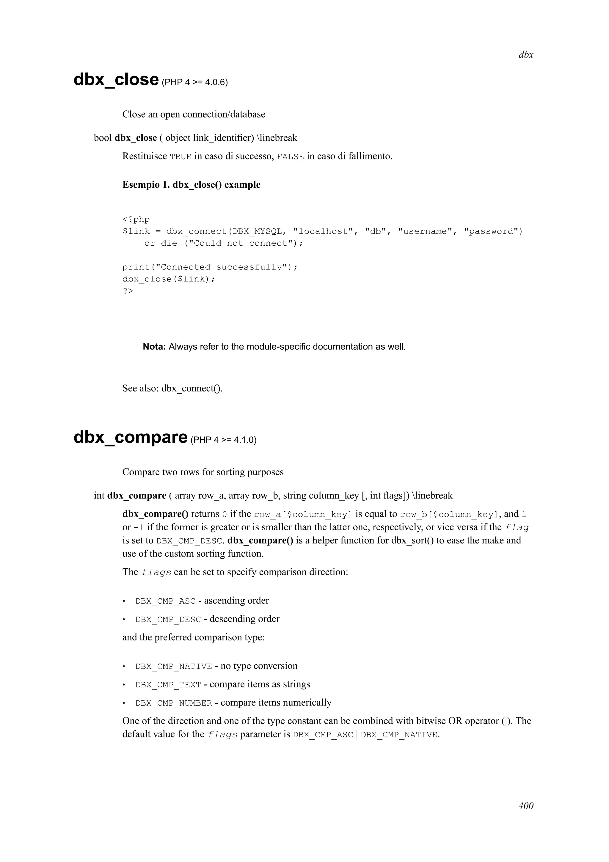 dbx
dbx_close(PHP 4 >= 4.0.6)
Close an open connection/database
bool dbx_close ( object link_identiﬁer) linebreak
Restituisce TRUE in caso di successo, FALSE in caso di fallimento.
Esempio 1. dbx_close() example
<?php
$link = dbx_connect(DBX_MYSQL, "localhost", "db", "username", "password")
or die ("Could not connect");
print("Connected successfully");
dbx_close($link);
?>
Nota: Always refer to the module-speciﬁc documentation as well.
See also: dbx_connect().
dbx_compare(PHP 4 >= 4.1.0)
Compare two rows for sorting purposes
int dbx_compare ( array row_a, array row_b, string column_key [, int ﬂags]) linebreak
dbx_compare() returns 0 if the row_a[$column_key] is equal to row_b[$column_key], and 1
or -1 if the former is greater or is smaller than the latter one, respectively, or vice versa if the flag
is set to DBX_CMP_DESC. dbx_compare() is a helper function for dbx_sort() to ease the make and
use of the custom sorting function.
The flags can be set to specify comparison direction:
• DBX_CMP_ASC - ascending order
• DBX_CMP_DESC - descending order
and the preferred comparison type:
• DBX_CMP_NATIVE - no type conversion
• DBX_CMP_TEXT - compare items as strings
• DBX_CMP_NUMBER - compare items numerically
One of the direction and one of the type constant can be combined with bitwise OR operator (|). The
default value for the flags parameter is DBX_CMP_ASC | DBX_CMP_NATIVE.
400
 