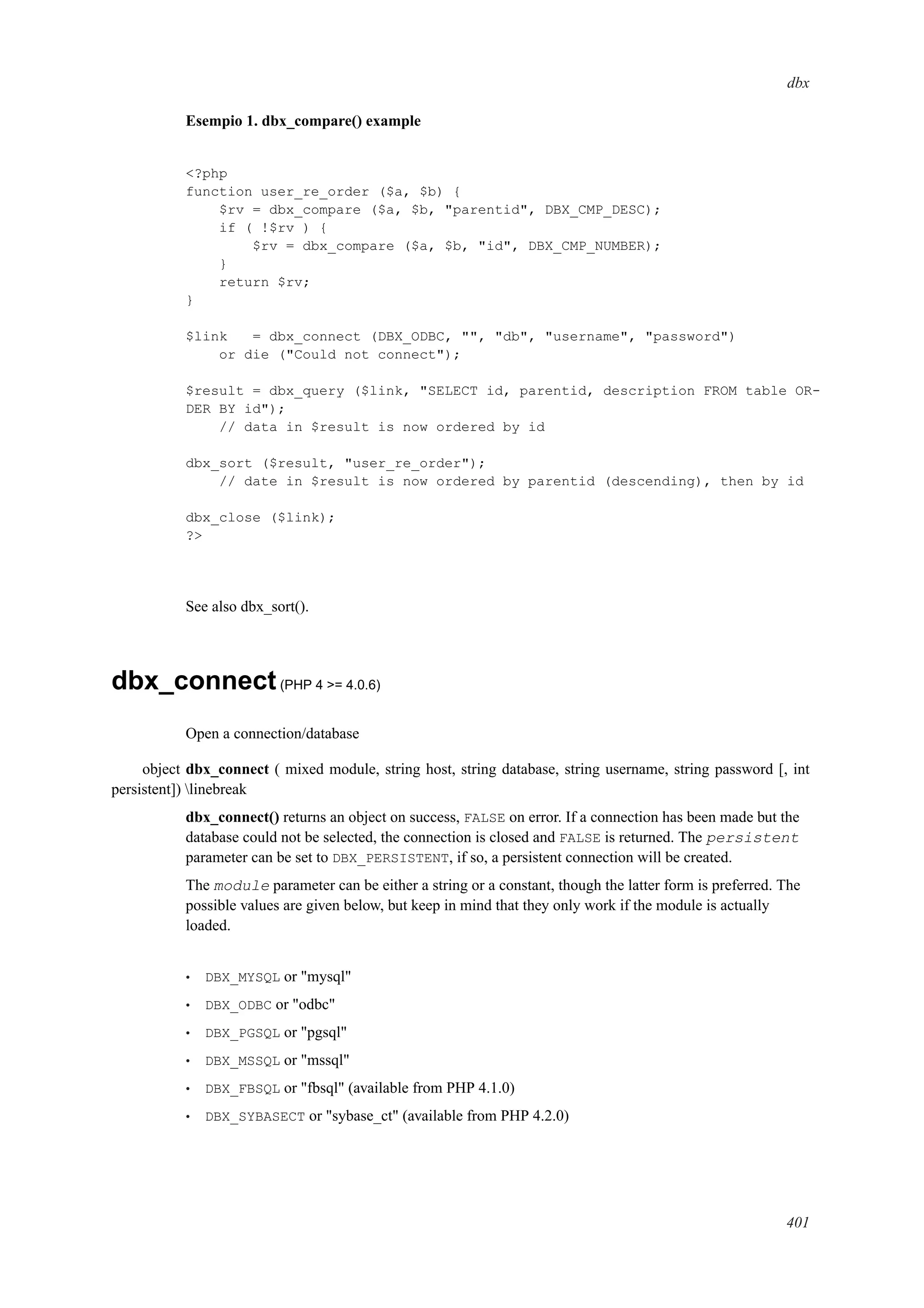 dbx
Esempio 1. dbx_compare() example
<?php
function user_re_order ($a, $b) {
$rv = dbx_compare ($a, $b, "parentid", DBX_CMP_DESC);
if ( !$rv ) {
$rv = dbx_compare ($a, $b, "id", DBX_CMP_NUMBER);
}
return $rv;
}
$link = dbx_connect (DBX_ODBC, "", "db", "username", "password")
or die ("Could not connect");
$result = dbx_query ($link, "SELECT id, parentid, description FROM table OR-
DER BY id");
// data in $result is now ordered by id
dbx_sort ($result, "user_re_order");
// date in $result is now ordered by parentid (descending), then by id
dbx_close ($link);
?>
See also dbx_sort().
dbx_connect(PHP 4 >= 4.0.6)
Open a connection/database
object dbx_connect ( mixed module, string host, string database, string username, string password [, int
persistent]) linebreak
dbx_connect() returns an object on success, FALSE on error. If a connection has been made but the
database could not be selected, the connection is closed and FALSE is returned. The persistent
parameter can be set to DBX_PERSISTENT, if so, a persistent connection will be created.
The module parameter can be either a string or a constant, though the latter form is preferred. The
possible values are given below, but keep in mind that they only work if the module is actually
loaded.
• DBX_MYSQL or "mysql"
• DBX_ODBC or "odbc"
• DBX_PGSQL or "pgsql"
• DBX_MSSQL or "mssql"
• DBX_FBSQL or "fbsql" (available from PHP 4.1.0)
• DBX_SYBASECT or "sybase_ct" (available from PHP 4.2.0)
401
 
