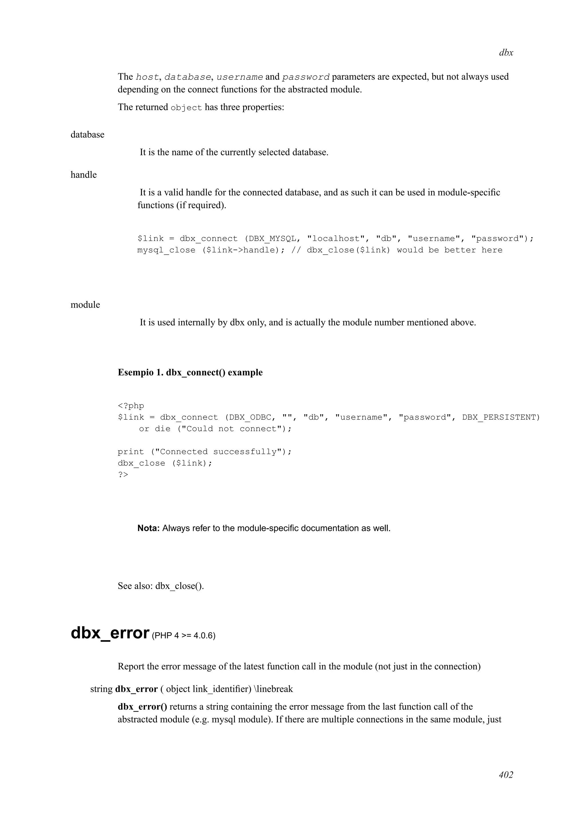 dbx
The host, database, username and password parameters are expected, but not always used
depending on the connect functions for the abstracted module.
The returned object has three properties:
database
It is the name of the currently selected database.
handle
It is a valid handle for the connected database, and as such it can be used in module-speciﬁc
functions (if required).
$link = dbx_connect (DBX_MYSQL, "localhost", "db", "username", "password");
mysql_close ($link->handle); // dbx_close($link) would be better here
module
It is used internally by dbx only, and is actually the module number mentioned above.
Esempio 1. dbx_connect() example
<?php
$link = dbx_connect (DBX_ODBC, "", "db", "username", "password", DBX_PERSISTENT)
or die ("Could not connect");
print ("Connected successfully");
dbx_close ($link);
?>
Nota: Always refer to the module-speciﬁc documentation as well.
See also: dbx_close().
dbx_error(PHP 4 >= 4.0.6)
Report the error message of the latest function call in the module (not just in the connection)
string dbx_error ( object link_identiﬁer) linebreak
dbx_error() returns a string containing the error message from the last function call of the
abstracted module (e.g. mysql module). If there are multiple connections in the same module, just
402
 