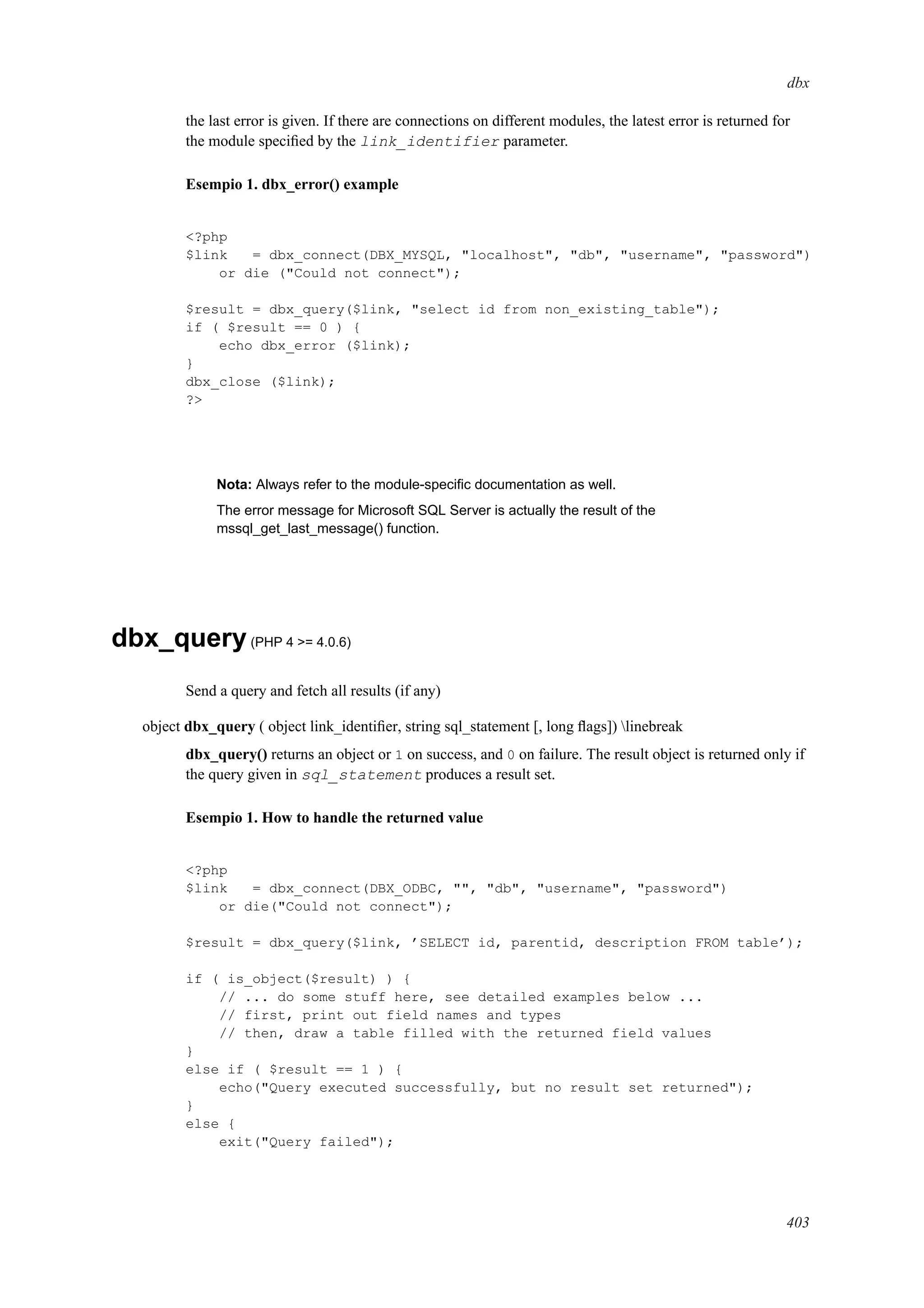 dbx
the last error is given. If there are connections on different modules, the latest error is returned for
the module speciﬁed by the link_identifier parameter.
Esempio 1. dbx_error() example
<?php
$link = dbx_connect(DBX_MYSQL, "localhost", "db", "username", "password")
or die ("Could not connect");
$result = dbx_query($link, "select id from non_existing_table");
if ( $result == 0 ) {
echo dbx_error ($link);
}
dbx_close ($link);
?>
Nota: Always refer to the module-speciﬁc documentation as well.
The error message for Microsoft SQL Server is actually the result of the
mssql_get_last_message() function.
dbx_query(PHP 4 >= 4.0.6)
Send a query and fetch all results (if any)
object dbx_query ( object link_identiﬁer, string sql_statement [, long ﬂags]) linebreak
dbx_query() returns an object or 1 on success, and 0 on failure. The result object is returned only if
the query given in sql_statement produces a result set.
Esempio 1. How to handle the returned value
<?php
$link = dbx_connect(DBX_ODBC, "", "db", "username", "password")
or die("Could not connect");
$result = dbx_query($link, ’SELECT id, parentid, description FROM table’);
if ( is_object($result) ) {
// ... do some stuff here, see detailed examples below ...
// first, print out field names and types
// then, draw a table filled with the returned field values
}
else if ( $result == 1 ) {
echo("Query executed successfully, but no result set returned");
}
else {
exit("Query failed");
403
 