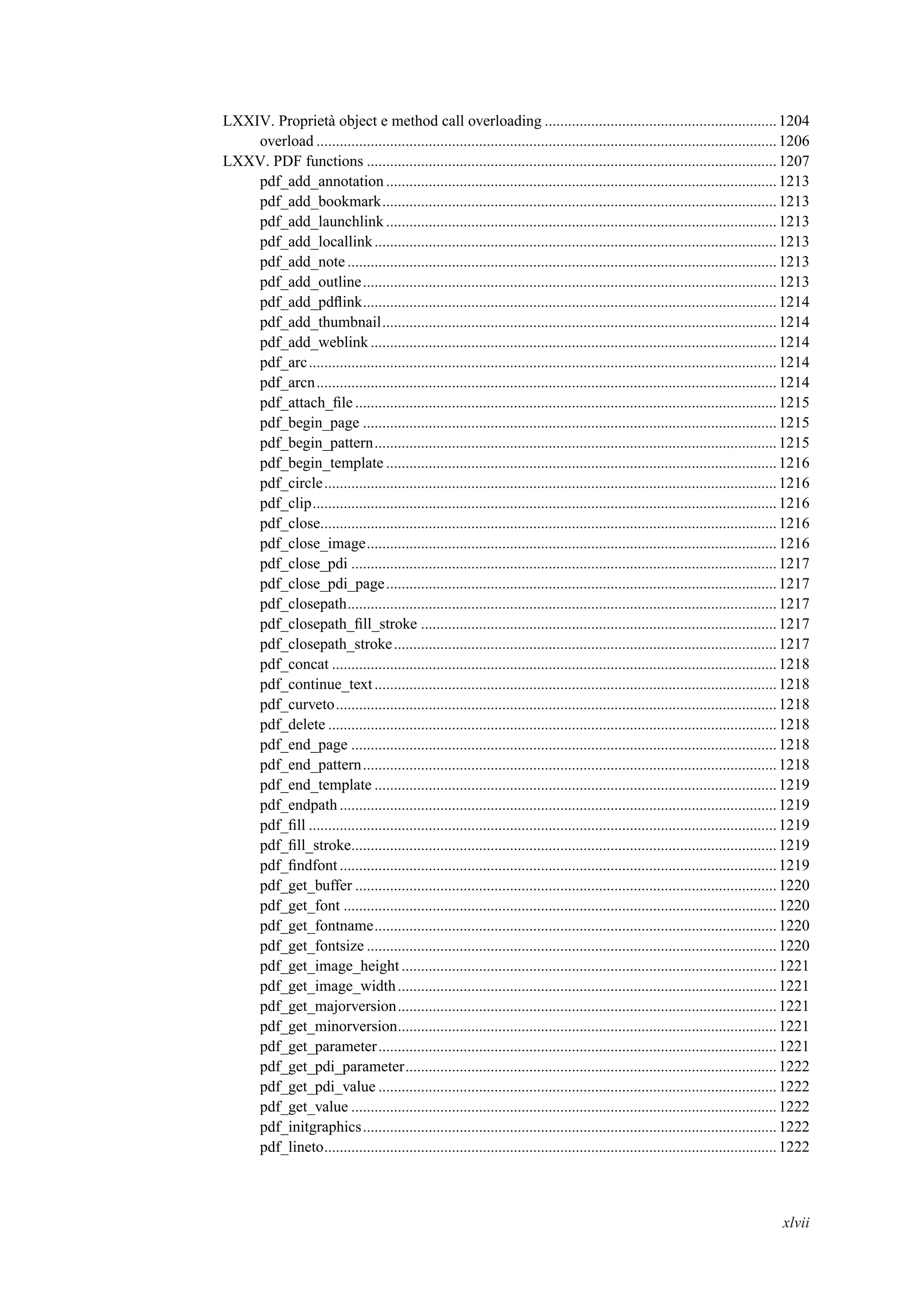 LXXIV. Proprietà object e method call overloading ............................................................1204
overload .......................................................................................................................1206
LXXV. PDF functions ..........................................................................................................1207
pdf_add_annotation .....................................................................................................1213
pdf_add_bookmark......................................................................................................1213
pdf_add_launchlink .....................................................................................................1213
pdf_add_locallink........................................................................................................1213
pdf_add_note ...............................................................................................................1213
pdf_add_outline...........................................................................................................1213
pdf_add_pdﬂink...........................................................................................................1214
pdf_add_thumbnail......................................................................................................1214
pdf_add_weblink .........................................................................................................1214
pdf_arc.........................................................................................................................1214
pdf_arcn.......................................................................................................................1214
pdf_attach_ﬁle .............................................................................................................1215
pdf_begin_page ...........................................................................................................1215
pdf_begin_pattern........................................................................................................1215
pdf_begin_template .....................................................................................................1216
pdf_circle.....................................................................................................................1216
pdf_clip........................................................................................................................1216
pdf_close......................................................................................................................1216
pdf_close_image..........................................................................................................1216
pdf_close_pdi ..............................................................................................................1217
pdf_close_pdi_page.....................................................................................................1217
pdf_closepath...............................................................................................................1217
pdf_closepath_ﬁll_stroke ............................................................................................1217
pdf_closepath_stroke...................................................................................................1217
pdf_concat ...................................................................................................................1218
pdf_continue_text........................................................................................................1218
pdf_curveto..................................................................................................................1218
pdf_delete ....................................................................................................................1218
pdf_end_page ..............................................................................................................1218
pdf_end_pattern...........................................................................................................1218
pdf_end_template ........................................................................................................1219
pdf_endpath .................................................................................................................1219
pdf_ﬁll .........................................................................................................................1219
pdf_ﬁll_stroke..............................................................................................................1219
pdf_ﬁndfont.................................................................................................................1219
pdf_get_buffer .............................................................................................................1220
pdf_get_font ................................................................................................................1220
pdf_get_fontname........................................................................................................1220
pdf_get_fontsize ..........................................................................................................1220
pdf_get_image_height .................................................................................................1221
pdf_get_image_width..................................................................................................1221
pdf_get_majorversion..................................................................................................1221
pdf_get_minorversion..................................................................................................1221
pdf_get_parameter.......................................................................................................1221
pdf_get_pdi_parameter................................................................................................1222
pdf_get_pdi_value .......................................................................................................1222
pdf_get_value ..............................................................................................................1222
pdf_initgraphics...........................................................................................................1222
pdf_lineto.....................................................................................................................1222
xlvii
 