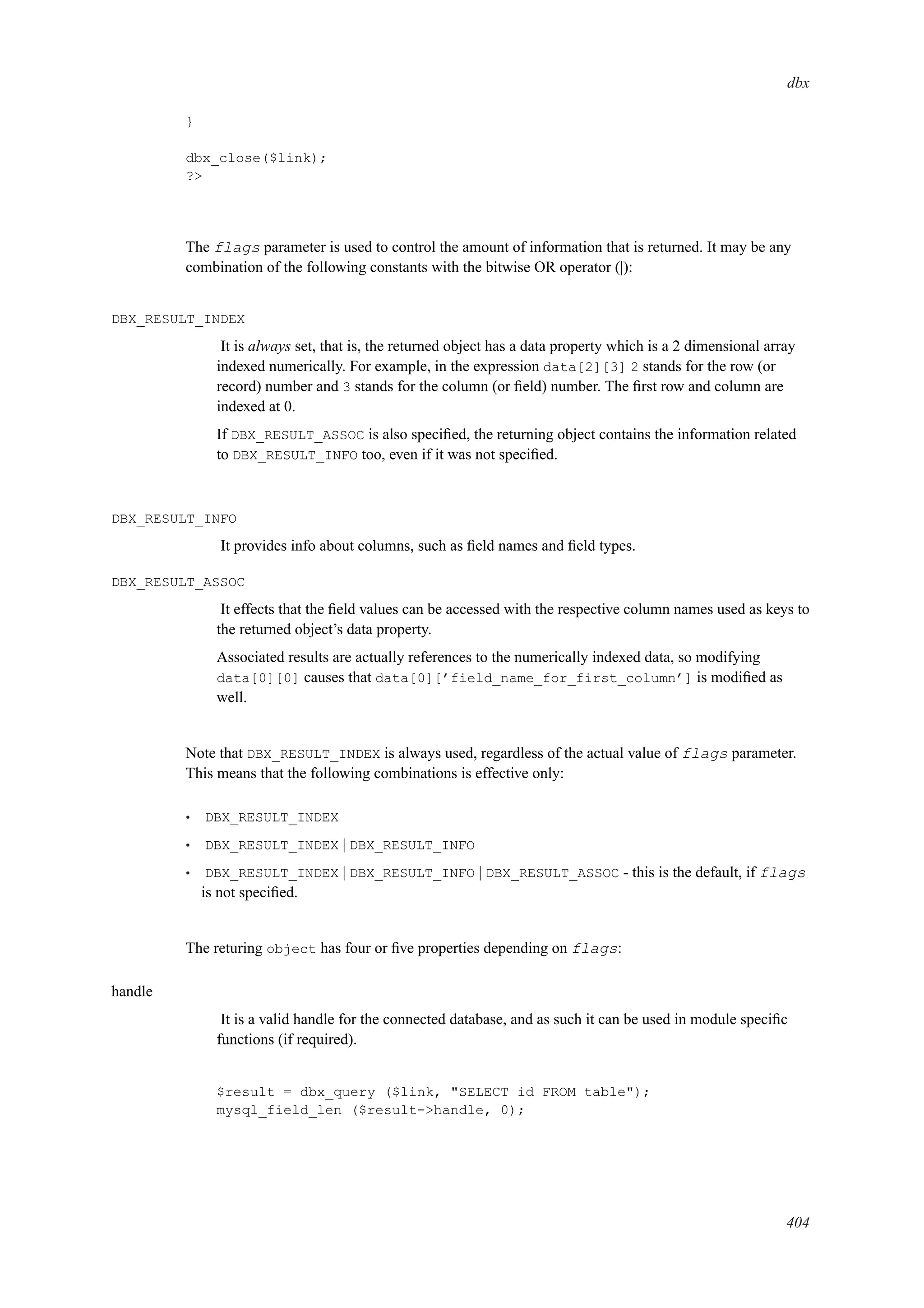dbx
}
dbx_close($link);
?>
The flags parameter is used to control the amount of information that is returned. It may be any
combination of the following constants with the bitwise OR operator (|):
DBX_RESULT_INDEX
It is always set, that is, the returned object has a data property which is a 2 dimensional array
indexed numerically. For example, in the expression data[2][3] 2 stands for the row (or
record) number and 3 stands for the column (or ﬁeld) number. The ﬁrst row and column are
indexed at 0.
If DBX_RESULT_ASSOC is also speciﬁed, the returning object contains the information related
to DBX_RESULT_INFO too, even if it was not speciﬁed.
DBX_RESULT_INFO
It provides info about columns, such as ﬁeld names and ﬁeld types.
DBX_RESULT_ASSOC
It effects that the ﬁeld values can be accessed with the respective column names used as keys to
the returned object’s data property.
Associated results are actually references to the numerically indexed data, so modifying
data[0][0] causes that data[0][’field_name_for_first_column’] is modiﬁed as
well.
Note that DBX_RESULT_INDEX is always used, regardless of the actual value of flags parameter.
This means that the following combinations is effective only:
• DBX_RESULT_INDEX
• DBX_RESULT_INDEX | DBX_RESULT_INFO
• DBX_RESULT_INDEX | DBX_RESULT_INFO | DBX_RESULT_ASSOC - this is the default, if flags
is not speciﬁed.
The returing object has four or ﬁve properties depending on flags:
handle
It is a valid handle for the connected database, and as such it can be used in module speciﬁc
functions (if required).
$result = dbx_query ($link, "SELECT id FROM table");
mysql_field_len ($result->handle, 0);
404
 