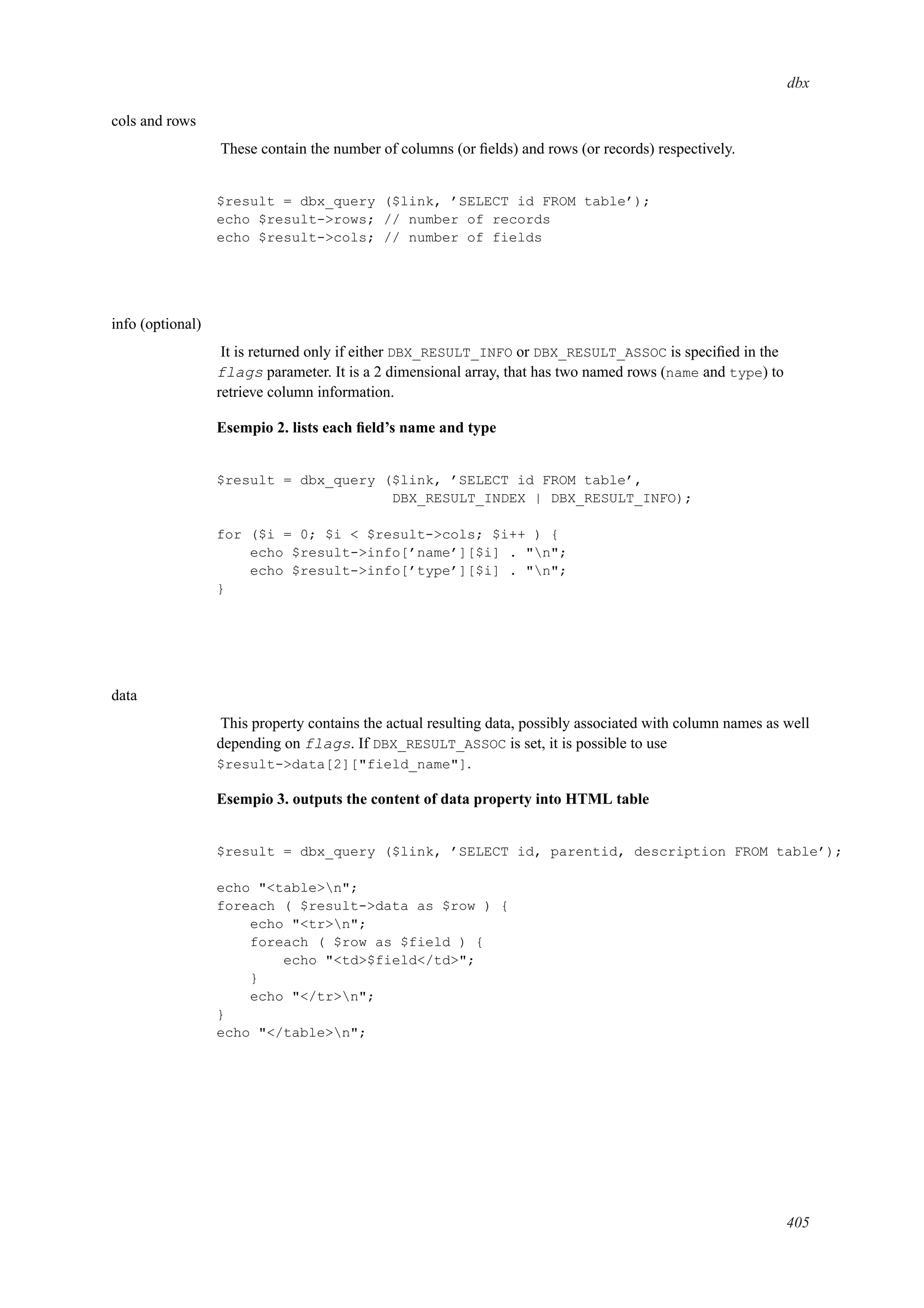 dbx
cols and rows
These contain the number of columns (or ﬁelds) and rows (or records) respectively.
$result = dbx_query ($link, ’SELECT id FROM table’);
echo $result->rows; // number of records
echo $result->cols; // number of fields
info (optional)
It is returned only if either DBX_RESULT_INFO or DBX_RESULT_ASSOC is speciﬁed in the
flags parameter. It is a 2 dimensional array, that has two named rows (name and type) to
retrieve column information.
Esempio 2. lists each ﬁeld’s name and type
$result = dbx_query ($link, ’SELECT id FROM table’,
DBX_RESULT_INDEX | DBX_RESULT_INFO);
for ($i = 0; $i < $result->cols; $i++ ) {
echo $result->info[’name’][$i] . "n";
echo $result->info[’type’][$i] . "n";
}
data
This property contains the actual resulting data, possibly associated with column names as well
depending on flags. If DBX_RESULT_ASSOC is set, it is possible to use
$result->data[2]["field_name"].
Esempio 3. outputs the content of data property into HTML table
$result = dbx_query ($link, ’SELECT id, parentid, description FROM table’);
echo "<table>n";
foreach ( $result->data as $row ) {
echo "<tr>n";
foreach ( $row as $field ) {
echo "<td>$field</td>";
}
echo "</tr>n";
}
echo "</table>n";
405
 