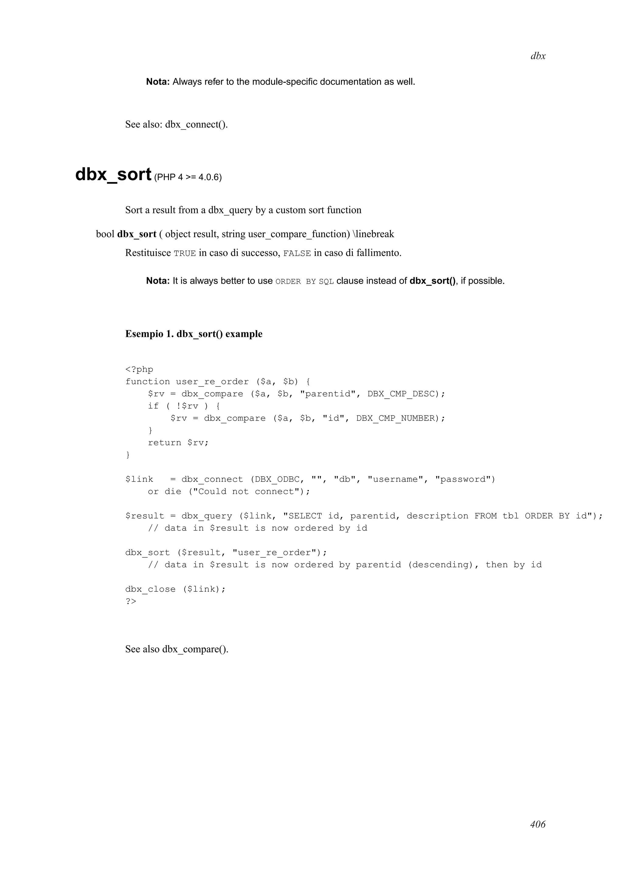 dbx
Nota: Always refer to the module-speciﬁc documentation as well.
See also: dbx_connect().
dbx_sort(PHP 4 >= 4.0.6)
Sort a result from a dbx_query by a custom sort function
bool dbx_sort ( object result, string user_compare_function) linebreak
Restituisce TRUE in caso di successo, FALSE in caso di fallimento.
Nota: It is always better to use ORDER BY SQL clause instead of dbx_sort(), if possible.
Esempio 1. dbx_sort() example
<?php
function user_re_order ($a, $b) {
$rv = dbx_compare ($a, $b, "parentid", DBX_CMP_DESC);
if ( !$rv ) {
$rv = dbx_compare ($a, $b, "id", DBX_CMP_NUMBER);
}
return $rv;
}
$link = dbx_connect (DBX_ODBC, "", "db", "username", "password")
or die ("Could not connect");
$result = dbx_query ($link, "SELECT id, parentid, description FROM tbl ORDER BY id");
// data in $result is now ordered by id
dbx_sort ($result, "user_re_order");
// data in $result is now ordered by parentid (descending), then by id
dbx_close ($link);
?>
See also dbx_compare().
406
 