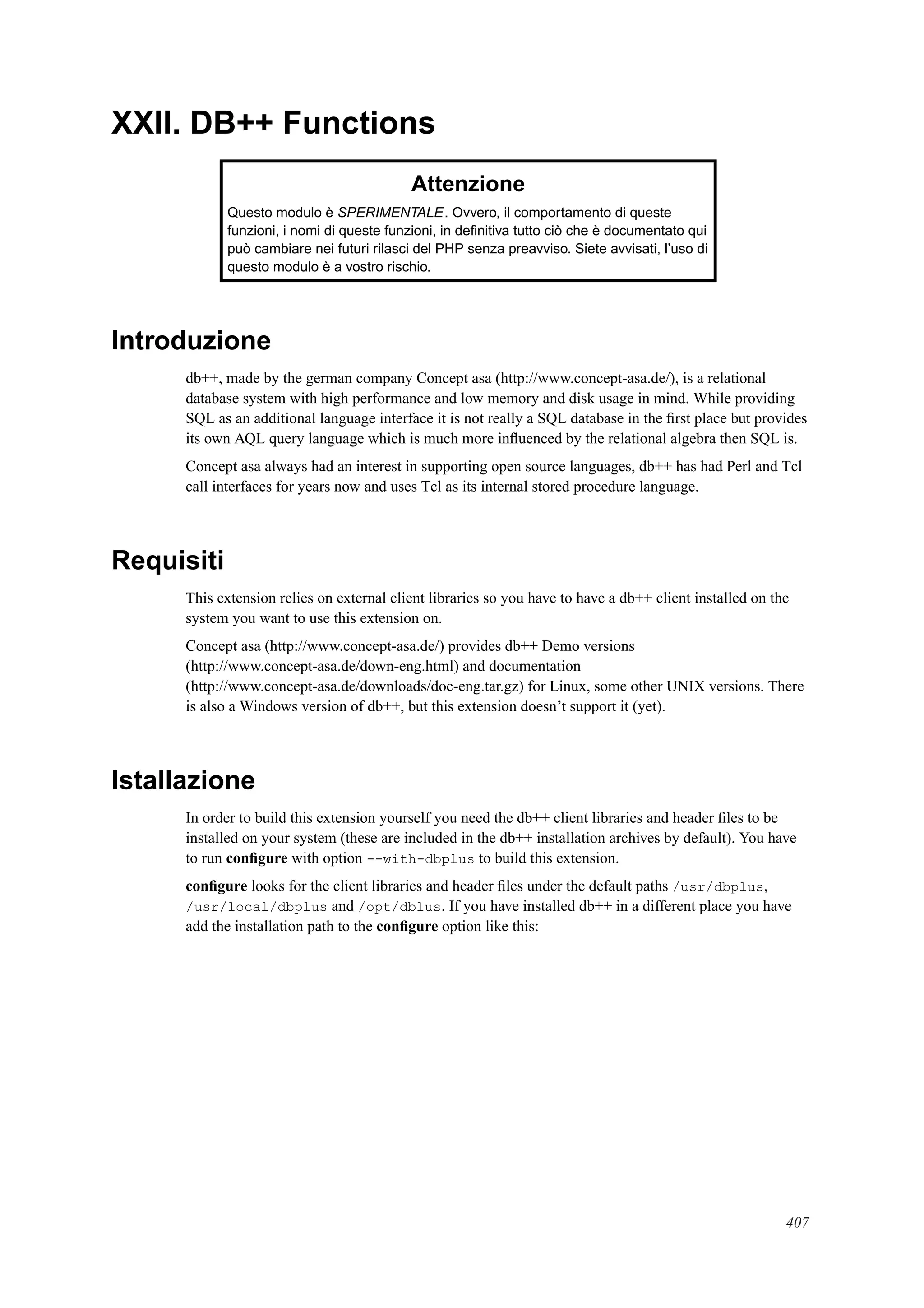 XXII. DB++ Functions
Attenzione
Questo modulo è SPERIMENTALE. Ovvero, il comportamento di queste
funzioni, i nomi di queste funzioni, in deﬁnitiva tutto ciò che è documentato qui
può cambiare nei futuri rilasci del PHP senza preavviso. Siete avvisati, l’uso di
questo modulo è a vostro rischio.
Introduzione
db++, made by the german company Concept asa (http://www.concept-asa.de/), is a relational
database system with high performance and low memory and disk usage in mind. While providing
SQL as an additional language interface it is not really a SQL database in the ﬁrst place but provides
its own AQL query language which is much more inﬂuenced by the relational algebra then SQL is.
Concept asa always had an interest in supporting open source languages, db++ has had Perl and Tcl
call interfaces for years now and uses Tcl as its internal stored procedure language.
Requisiti
This extension relies on external client libraries so you have to have a db++ client installed on the
system you want to use this extension on.
Concept asa (http://www.concept-asa.de/) provides db++ Demo versions
(http://www.concept-asa.de/down-eng.html) and documentation
(http://www.concept-asa.de/downloads/doc-eng.tar.gz) for Linux, some other UNIX versions. There
is also a Windows version of db++, but this extension doesn’t support it (yet).
Istallazione
In order to build this extension yourself you need the db++ client libraries and header ﬁles to be
installed on your system (these are included in the db++ installation archives by default). You have
to run conﬁgure with option --with-dbplus to build this extension.
conﬁgure looks for the client libraries and header ﬁles under the default paths /usr/dbplus,
/usr/local/dbplus and /opt/dblus. If you have installed db++ in a different place you have
add the installation path to the conﬁgure option like this:
407
 