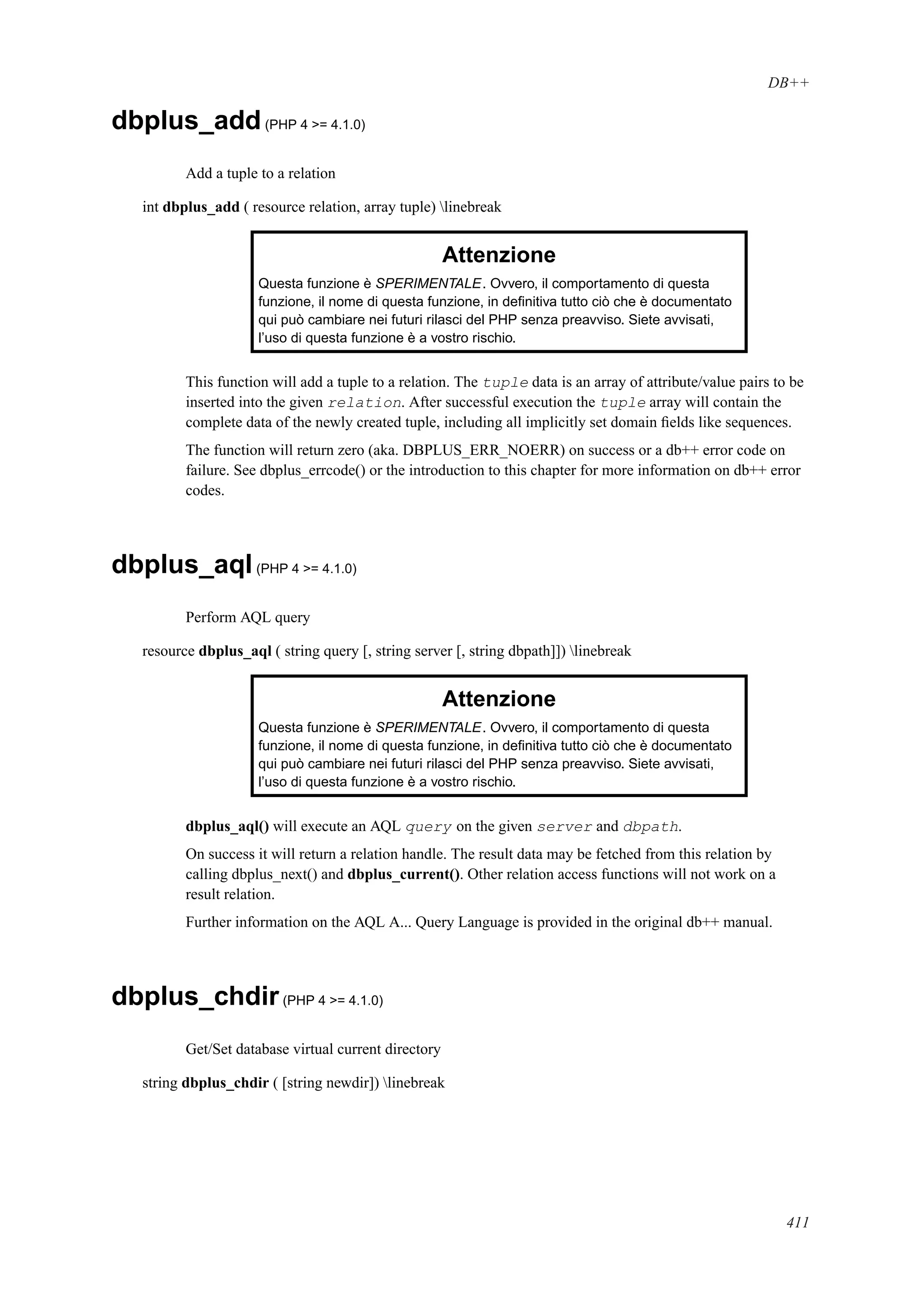 DB++
dbplus_add(PHP 4 >= 4.1.0)
Add a tuple to a relation
int dbplus_add ( resource relation, array tuple) linebreak
Attenzione
Questa funzione è SPERIMENTALE. Ovvero, il comportamento di questa
funzione, il nome di questa funzione, in deﬁnitiva tutto ciò che è documentato
qui può cambiare nei futuri rilasci del PHP senza preavviso. Siete avvisati,
l’uso di questa funzione è a vostro rischio.
This function will add a tuple to a relation. The tuple data is an array of attribute/value pairs to be
inserted into the given relation. After successful execution the tuple array will contain the
complete data of the newly created tuple, including all implicitly set domain ﬁelds like sequences.
The function will return zero (aka. DBPLUS_ERR_NOERR) on success or a db++ error code on
failure. See dbplus_errcode() or the introduction to this chapter for more information on db++ error
codes.
dbplus_aql(PHP 4 >= 4.1.0)
Perform AQL query
resource dbplus_aql ( string query [, string server [, string dbpath]]) linebreak
Attenzione
Questa funzione è SPERIMENTALE. Ovvero, il comportamento di questa
funzione, il nome di questa funzione, in deﬁnitiva tutto ciò che è documentato
qui può cambiare nei futuri rilasci del PHP senza preavviso. Siete avvisati,
l’uso di questa funzione è a vostro rischio.
dbplus_aql() will execute an AQL query on the given server and dbpath.
On success it will return a relation handle. The result data may be fetched from this relation by
calling dbplus_next() and dbplus_current(). Other relation access functions will not work on a
result relation.
Further information on the AQL A... Query Language is provided in the original db++ manual.
dbplus_chdir(PHP 4 >= 4.1.0)
Get/Set database virtual current directory
string dbplus_chdir ( [string newdir]) linebreak
411
 