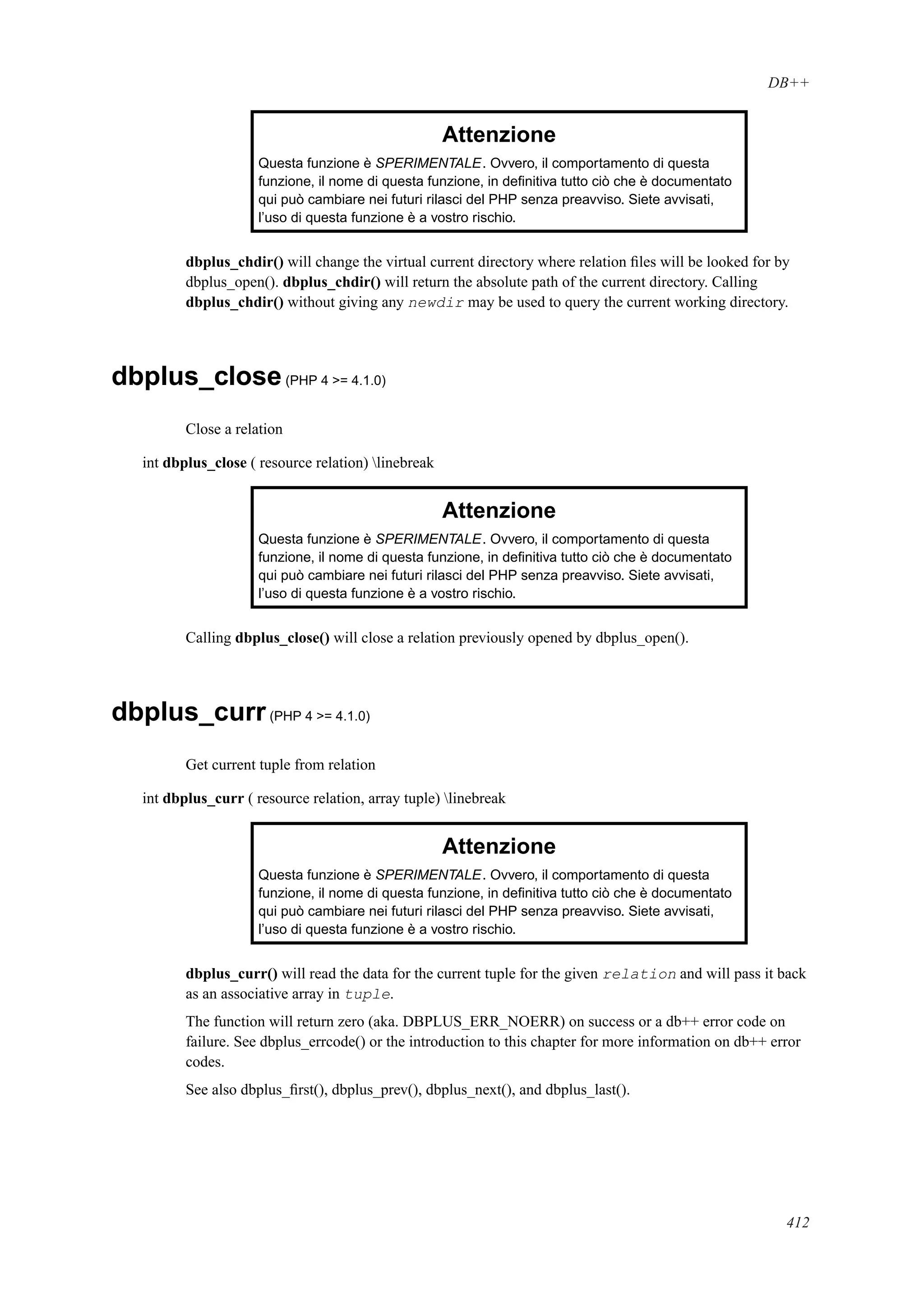DB++
Attenzione
Questa funzione è SPERIMENTALE. Ovvero, il comportamento di questa
funzione, il nome di questa funzione, in deﬁnitiva tutto ciò che è documentato
qui può cambiare nei futuri rilasci del PHP senza preavviso. Siete avvisati,
l’uso di questa funzione è a vostro rischio.
dbplus_chdir() will change the virtual current directory where relation ﬁles will be looked for by
dbplus_open(). dbplus_chdir() will return the absolute path of the current directory. Calling
dbplus_chdir() without giving any newdir may be used to query the current working directory.
dbplus_close(PHP 4 >= 4.1.0)
Close a relation
int dbplus_close ( resource relation) linebreak
Attenzione
Questa funzione è SPERIMENTALE. Ovvero, il comportamento di questa
funzione, il nome di questa funzione, in deﬁnitiva tutto ciò che è documentato
qui può cambiare nei futuri rilasci del PHP senza preavviso. Siete avvisati,
l’uso di questa funzione è a vostro rischio.
Calling dbplus_close() will close a relation previously opened by dbplus_open().
dbplus_curr(PHP 4 >= 4.1.0)
Get current tuple from relation
int dbplus_curr ( resource relation, array tuple) linebreak
Attenzione
Questa funzione è SPERIMENTALE. Ovvero, il comportamento di questa
funzione, il nome di questa funzione, in deﬁnitiva tutto ciò che è documentato
qui può cambiare nei futuri rilasci del PHP senza preavviso. Siete avvisati,
l’uso di questa funzione è a vostro rischio.
dbplus_curr() will read the data for the current tuple for the given relation and will pass it back
as an associative array in tuple.
The function will return zero (aka. DBPLUS_ERR_NOERR) on success or a db++ error code on
failure. See dbplus_errcode() or the introduction to this chapter for more information on db++ error
codes.
See also dbplus_ﬁrst(), dbplus_prev(), dbplus_next(), and dbplus_last().
412
 