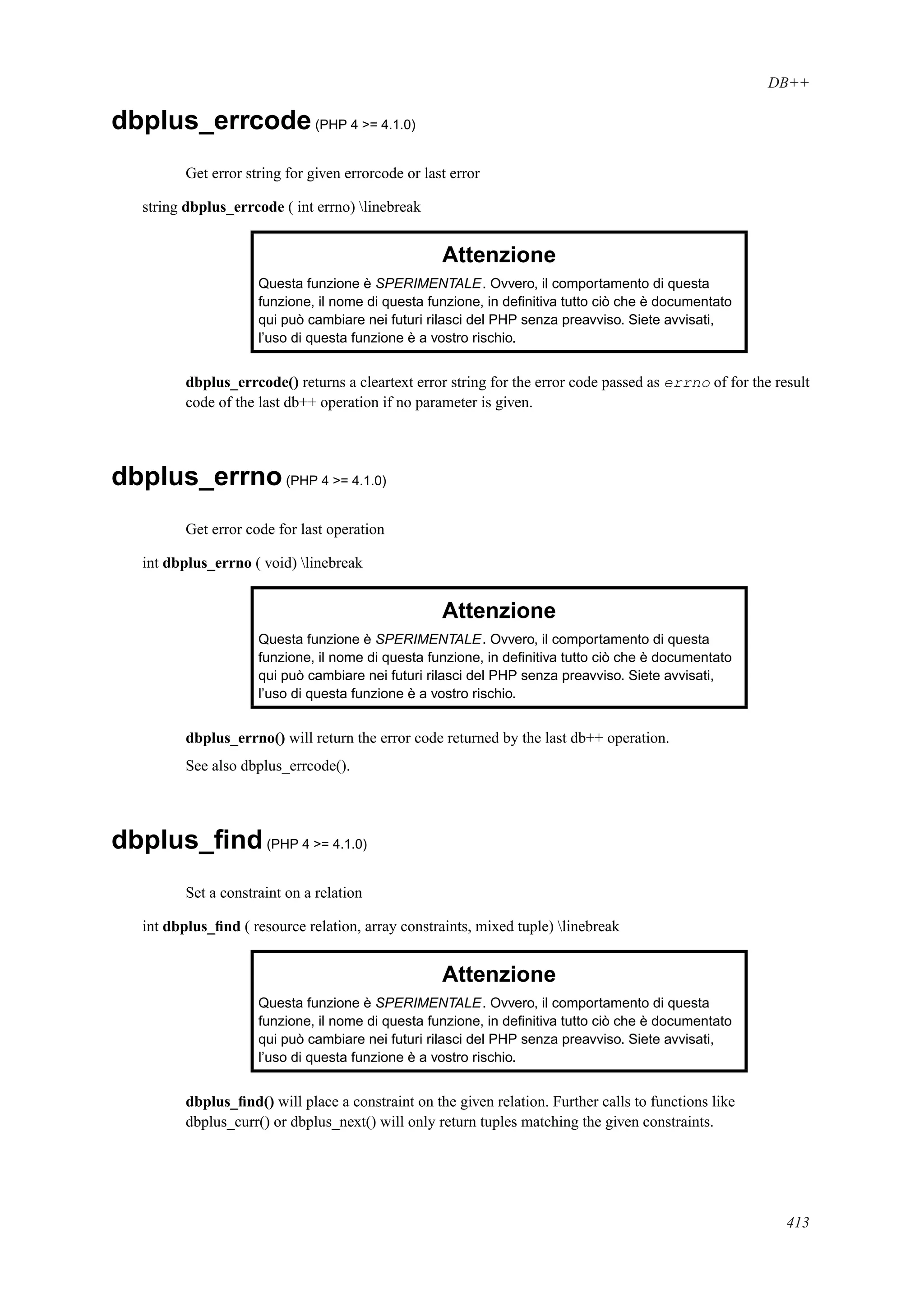 DB++
dbplus_errcode(PHP 4 >= 4.1.0)
Get error string for given errorcode or last error
string dbplus_errcode ( int errno) linebreak
Attenzione
Questa funzione è SPERIMENTALE. Ovvero, il comportamento di questa
funzione, il nome di questa funzione, in deﬁnitiva tutto ciò che è documentato
qui può cambiare nei futuri rilasci del PHP senza preavviso. Siete avvisati,
l’uso di questa funzione è a vostro rischio.
dbplus_errcode() returns a cleartext error string for the error code passed as errno of for the result
code of the last db++ operation if no parameter is given.
dbplus_errno(PHP 4 >= 4.1.0)
Get error code for last operation
int dbplus_errno ( void) linebreak
Attenzione
Questa funzione è SPERIMENTALE. Ovvero, il comportamento di questa
funzione, il nome di questa funzione, in deﬁnitiva tutto ciò che è documentato
qui può cambiare nei futuri rilasci del PHP senza preavviso. Siete avvisati,
l’uso di questa funzione è a vostro rischio.
dbplus_errno() will return the error code returned by the last db++ operation.
See also dbplus_errcode().
dbplus_ﬁnd(PHP 4 >= 4.1.0)
Set a constraint on a relation
int dbplus_ﬁnd ( resource relation, array constraints, mixed tuple) linebreak
Attenzione
Questa funzione è SPERIMENTALE. Ovvero, il comportamento di questa
funzione, il nome di questa funzione, in deﬁnitiva tutto ciò che è documentato
qui può cambiare nei futuri rilasci del PHP senza preavviso. Siete avvisati,
l’uso di questa funzione è a vostro rischio.
dbplus_ﬁnd() will place a constraint on the given relation. Further calls to functions like
dbplus_curr() or dbplus_next() will only return tuples matching the given constraints.
413
 