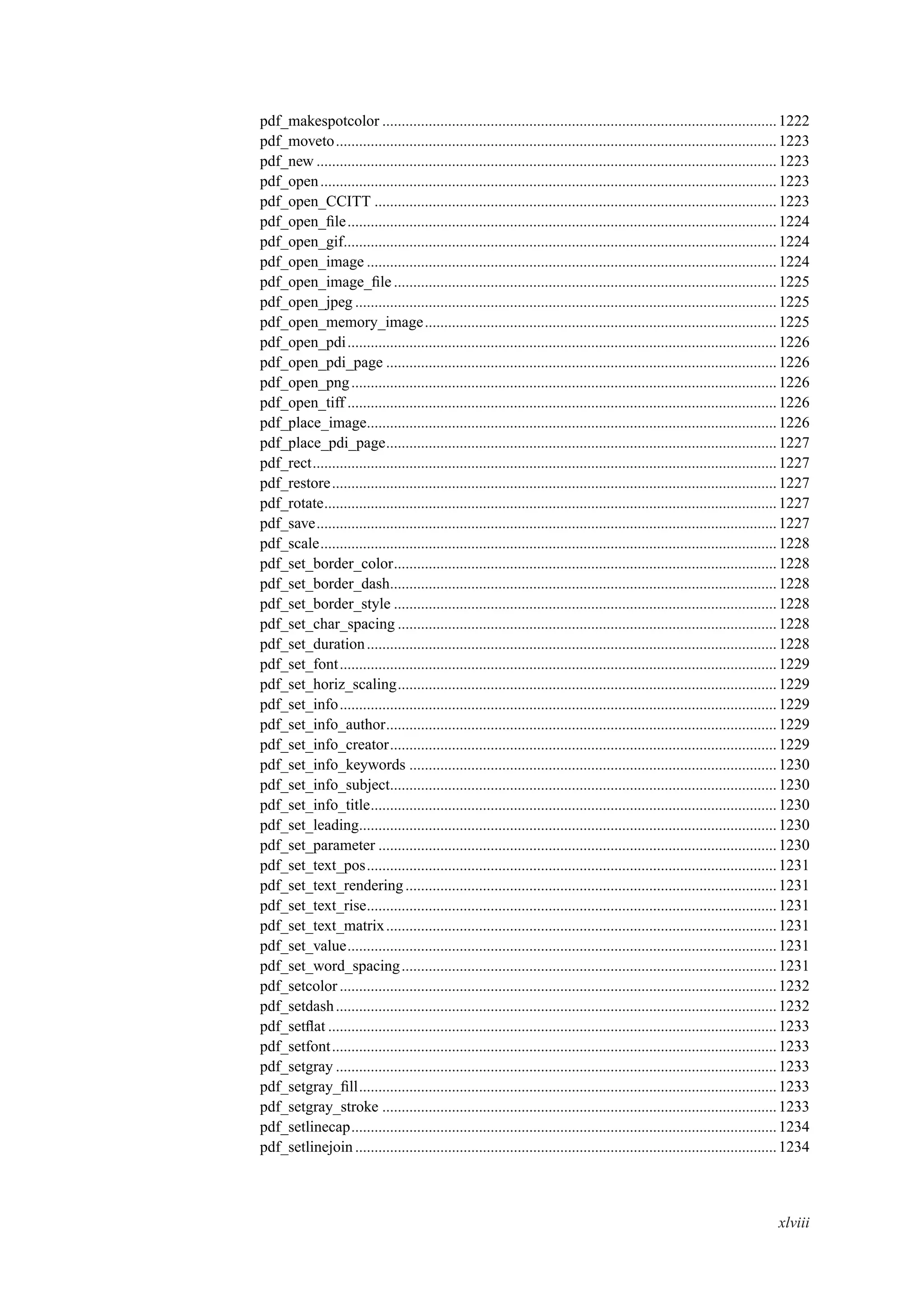 pdf_makespotcolor ......................................................................................................1222
pdf_moveto..................................................................................................................1223
pdf_new .......................................................................................................................1223
pdf_open......................................................................................................................1223
pdf_open_CCITT ........................................................................................................1223
pdf_open_ﬁle...............................................................................................................1224
pdf_open_gif................................................................................................................1224
pdf_open_image ..........................................................................................................1224
pdf_open_image_ﬁle ...................................................................................................1225
pdf_open_jpeg .............................................................................................................1225
pdf_open_memory_image...........................................................................................1225
pdf_open_pdi...............................................................................................................1226
pdf_open_pdi_page .....................................................................................................1226
pdf_open_png..............................................................................................................1226
pdf_open_tiff ...............................................................................................................1226
pdf_place_image..........................................................................................................1226
pdf_place_pdi_page.....................................................................................................1227
pdf_rect........................................................................................................................1227
pdf_restore...................................................................................................................1227
pdf_rotate.....................................................................................................................1227
pdf_save.......................................................................................................................1227
pdf_scale......................................................................................................................1228
pdf_set_border_color...................................................................................................1228
pdf_set_border_dash....................................................................................................1228
pdf_set_border_style ...................................................................................................1228
pdf_set_char_spacing ..................................................................................................1228
pdf_set_duration..........................................................................................................1228
pdf_set_font.................................................................................................................1229
pdf_set_horiz_scaling..................................................................................................1229
pdf_set_info.................................................................................................................1229
pdf_set_info_author.....................................................................................................1229
pdf_set_info_creator....................................................................................................1229
pdf_set_info_keywords ...............................................................................................1230
pdf_set_info_subject....................................................................................................1230
pdf_set_info_title.........................................................................................................1230
pdf_set_leading............................................................................................................1230
pdf_set_parameter .......................................................................................................1230
pdf_set_text_pos..........................................................................................................1231
pdf_set_text_rendering................................................................................................1231
pdf_set_text_rise..........................................................................................................1231
pdf_set_text_matrix.....................................................................................................1231
pdf_set_value...............................................................................................................1231
pdf_set_word_spacing.................................................................................................1231
pdf_setcolor .................................................................................................................1232
pdf_setdash..................................................................................................................1232
pdf_setﬂat ....................................................................................................................1233
pdf_setfont...................................................................................................................1233
pdf_setgray ..................................................................................................................1233
pdf_setgray_ﬁll............................................................................................................1233
pdf_setgray_stroke ......................................................................................................1233
pdf_setlinecap..............................................................................................................1234
pdf_setlinejoin.............................................................................................................1234
xlviii
 