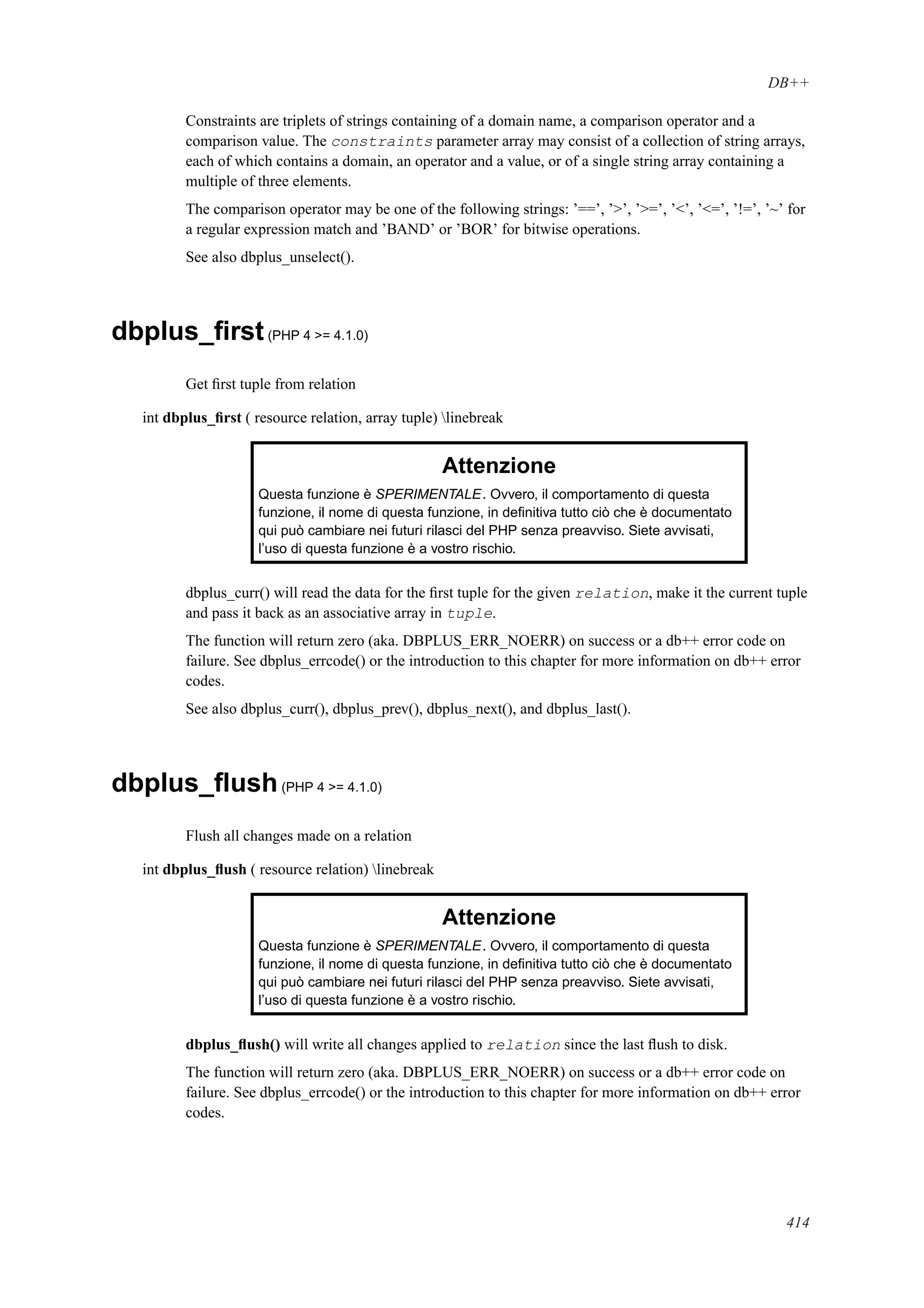 DB++
Constraints are triplets of strings containing of a domain name, a comparison operator and a
comparison value. The constraints parameter array may consist of a collection of string arrays,
each of which contains a domain, an operator and a value, or of a single string array containing a
multiple of three elements.
The comparison operator may be one of the following strings: ’==’, ’>’, ’>=’, ’<’, ’<=’, ’!=’, ’~’ for
a regular expression match and ’BAND’ or ’BOR’ for bitwise operations.
See also dbplus_unselect().
dbplus_ﬁrst(PHP 4 >= 4.1.0)
Get ﬁrst tuple from relation
int dbplus_ﬁrst ( resource relation, array tuple) linebreak
Attenzione
Questa funzione è SPERIMENTALE. Ovvero, il comportamento di questa
funzione, il nome di questa funzione, in deﬁnitiva tutto ciò che è documentato
qui può cambiare nei futuri rilasci del PHP senza preavviso. Siete avvisati,
l’uso di questa funzione è a vostro rischio.
dbplus_curr() will read the data for the ﬁrst tuple for the given relation, make it the current tuple
and pass it back as an associative array in tuple.
The function will return zero (aka. DBPLUS_ERR_NOERR) on success or a db++ error code on
failure. See dbplus_errcode() or the introduction to this chapter for more information on db++ error
codes.
See also dbplus_curr(), dbplus_prev(), dbplus_next(), and dbplus_last().
dbplus_ﬂush(PHP 4 >= 4.1.0)
Flush all changes made on a relation
int dbplus_ﬂush ( resource relation) linebreak
Attenzione
Questa funzione è SPERIMENTALE. Ovvero, il comportamento di questa
funzione, il nome di questa funzione, in deﬁnitiva tutto ciò che è documentato
qui può cambiare nei futuri rilasci del PHP senza preavviso. Siete avvisati,
l’uso di questa funzione è a vostro rischio.
dbplus_ﬂush() will write all changes applied to relation since the last ﬂush to disk.
The function will return zero (aka. DBPLUS_ERR_NOERR) on success or a db++ error code on
failure. See dbplus_errcode() or the introduction to this chapter for more information on db++ error
codes.
414
 