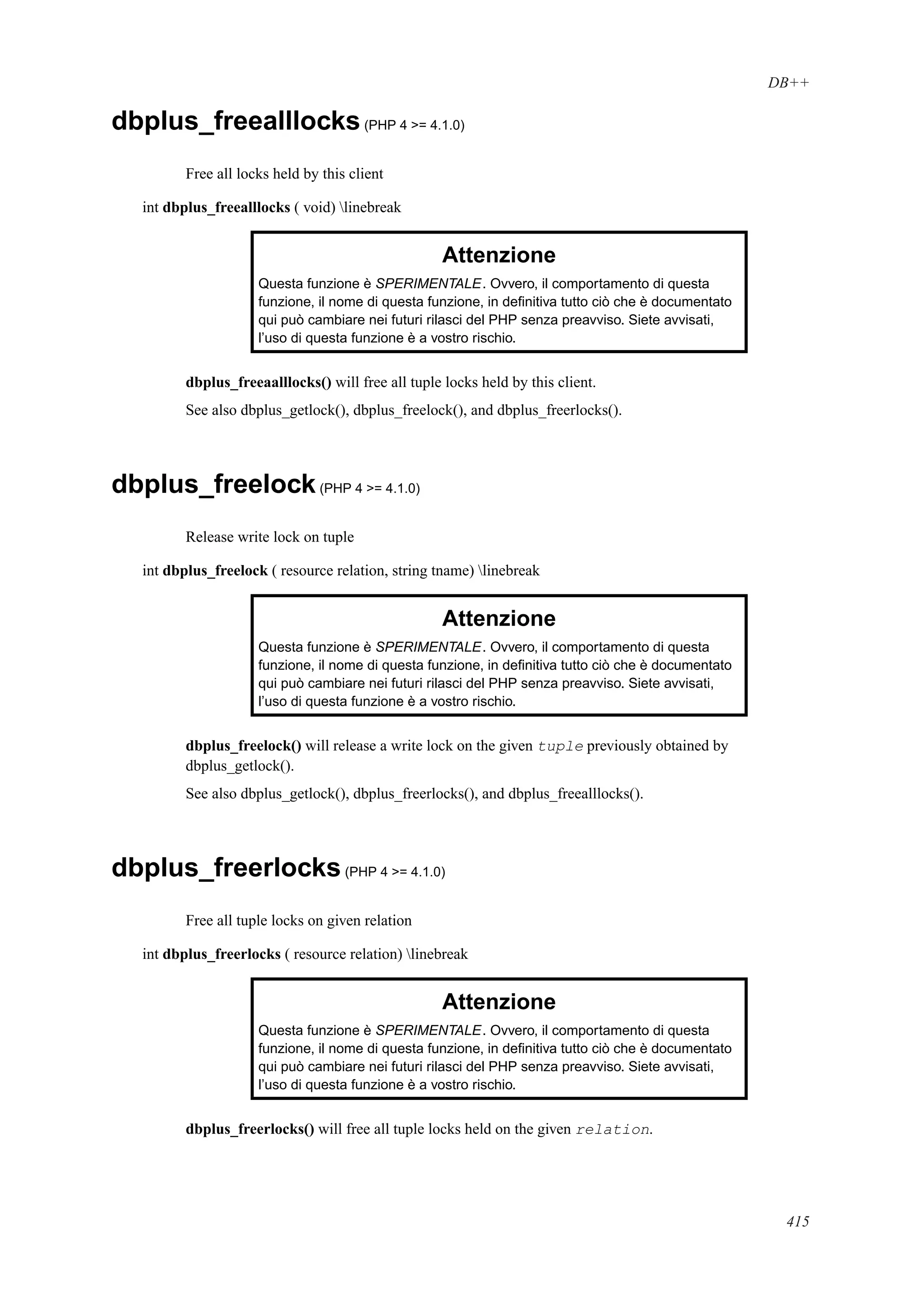 DB++
dbplus_freealllocks(PHP 4 >= 4.1.0)
Free all locks held by this client
int dbplus_freealllocks ( void) linebreak
Attenzione
Questa funzione è SPERIMENTALE. Ovvero, il comportamento di questa
funzione, il nome di questa funzione, in deﬁnitiva tutto ciò che è documentato
qui può cambiare nei futuri rilasci del PHP senza preavviso. Siete avvisati,
l’uso di questa funzione è a vostro rischio.
dbplus_freeaalllocks() will free all tuple locks held by this client.
See also dbplus_getlock(), dbplus_freelock(), and dbplus_freerlocks().
dbplus_freelock(PHP 4 >= 4.1.0)
Release write lock on tuple
int dbplus_freelock ( resource relation, string tname) linebreak
Attenzione
Questa funzione è SPERIMENTALE. Ovvero, il comportamento di questa
funzione, il nome di questa funzione, in deﬁnitiva tutto ciò che è documentato
qui può cambiare nei futuri rilasci del PHP senza preavviso. Siete avvisati,
l’uso di questa funzione è a vostro rischio.
dbplus_freelock() will release a write lock on the given tuple previously obtained by
dbplus_getlock().
See also dbplus_getlock(), dbplus_freerlocks(), and dbplus_freealllocks().
dbplus_freerlocks(PHP 4 >= 4.1.0)
Free all tuple locks on given relation
int dbplus_freerlocks ( resource relation) linebreak
Attenzione
Questa funzione è SPERIMENTALE. Ovvero, il comportamento di questa
funzione, il nome di questa funzione, in deﬁnitiva tutto ciò che è documentato
qui può cambiare nei futuri rilasci del PHP senza preavviso. Siete avvisati,
l’uso di questa funzione è a vostro rischio.
dbplus_freerlocks() will free all tuple locks held on the given relation.
415
 
