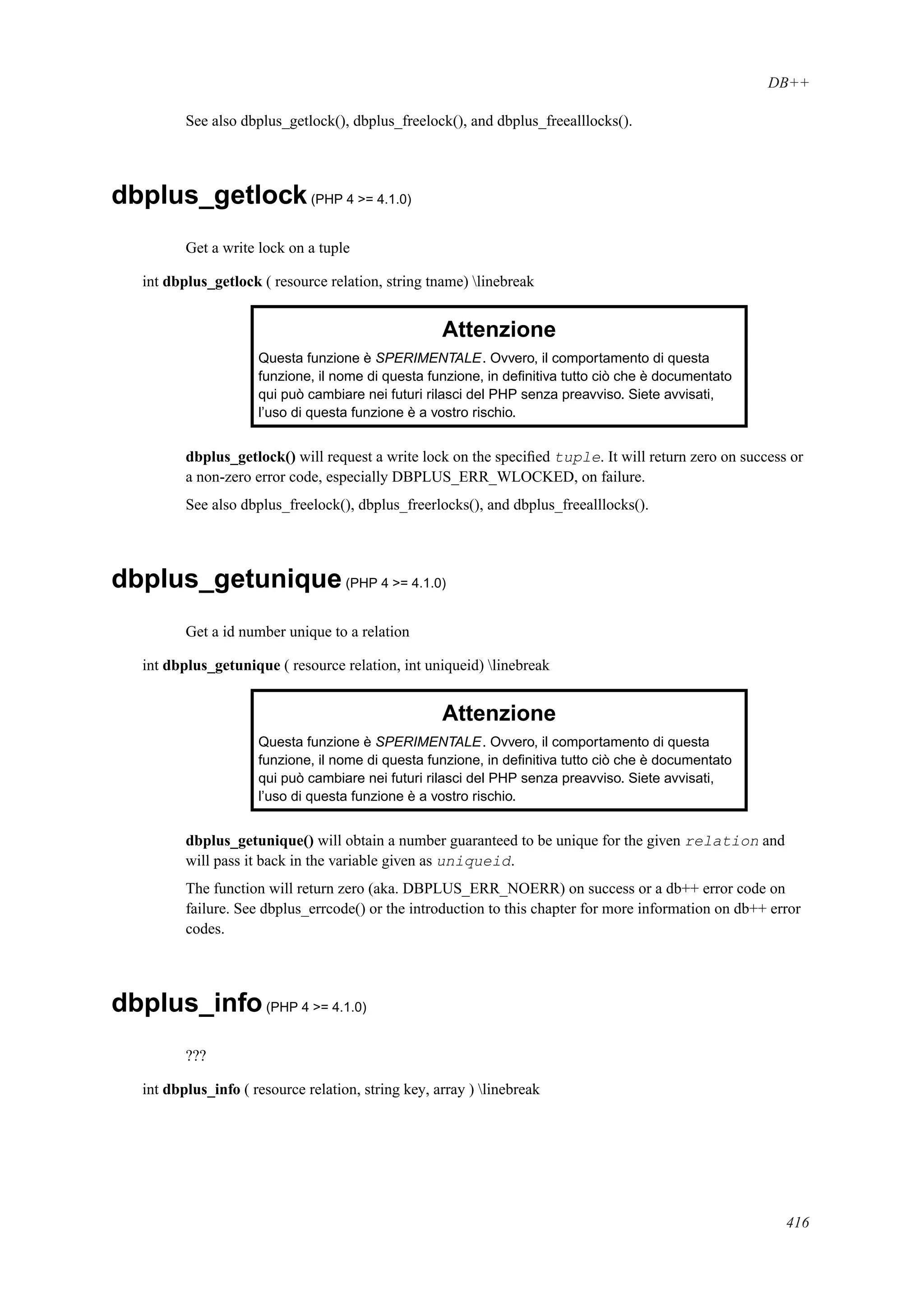 DB++
See also dbplus_getlock(), dbplus_freelock(), and dbplus_freealllocks().
dbplus_getlock(PHP 4 >= 4.1.0)
Get a write lock on a tuple
int dbplus_getlock ( resource relation, string tname) linebreak
Attenzione
Questa funzione è SPERIMENTALE. Ovvero, il comportamento di questa
funzione, il nome di questa funzione, in deﬁnitiva tutto ciò che è documentato
qui può cambiare nei futuri rilasci del PHP senza preavviso. Siete avvisati,
l’uso di questa funzione è a vostro rischio.
dbplus_getlock() will request a write lock on the speciﬁed tuple. It will return zero on success or
a non-zero error code, especially DBPLUS_ERR_WLOCKED, on failure.
See also dbplus_freelock(), dbplus_freerlocks(), and dbplus_freealllocks().
dbplus_getunique(PHP 4 >= 4.1.0)
Get a id number unique to a relation
int dbplus_getunique ( resource relation, int uniqueid) linebreak
Attenzione
Questa funzione è SPERIMENTALE. Ovvero, il comportamento di questa
funzione, il nome di questa funzione, in deﬁnitiva tutto ciò che è documentato
qui può cambiare nei futuri rilasci del PHP senza preavviso. Siete avvisati,
l’uso di questa funzione è a vostro rischio.
dbplus_getunique() will obtain a number guaranteed to be unique for the given relation and
will pass it back in the variable given as uniqueid.
The function will return zero (aka. DBPLUS_ERR_NOERR) on success or a db++ error code on
failure. See dbplus_errcode() or the introduction to this chapter for more information on db++ error
codes.
dbplus_info(PHP 4 >= 4.1.0)
???
int dbplus_info ( resource relation, string key, array ) linebreak
416
 