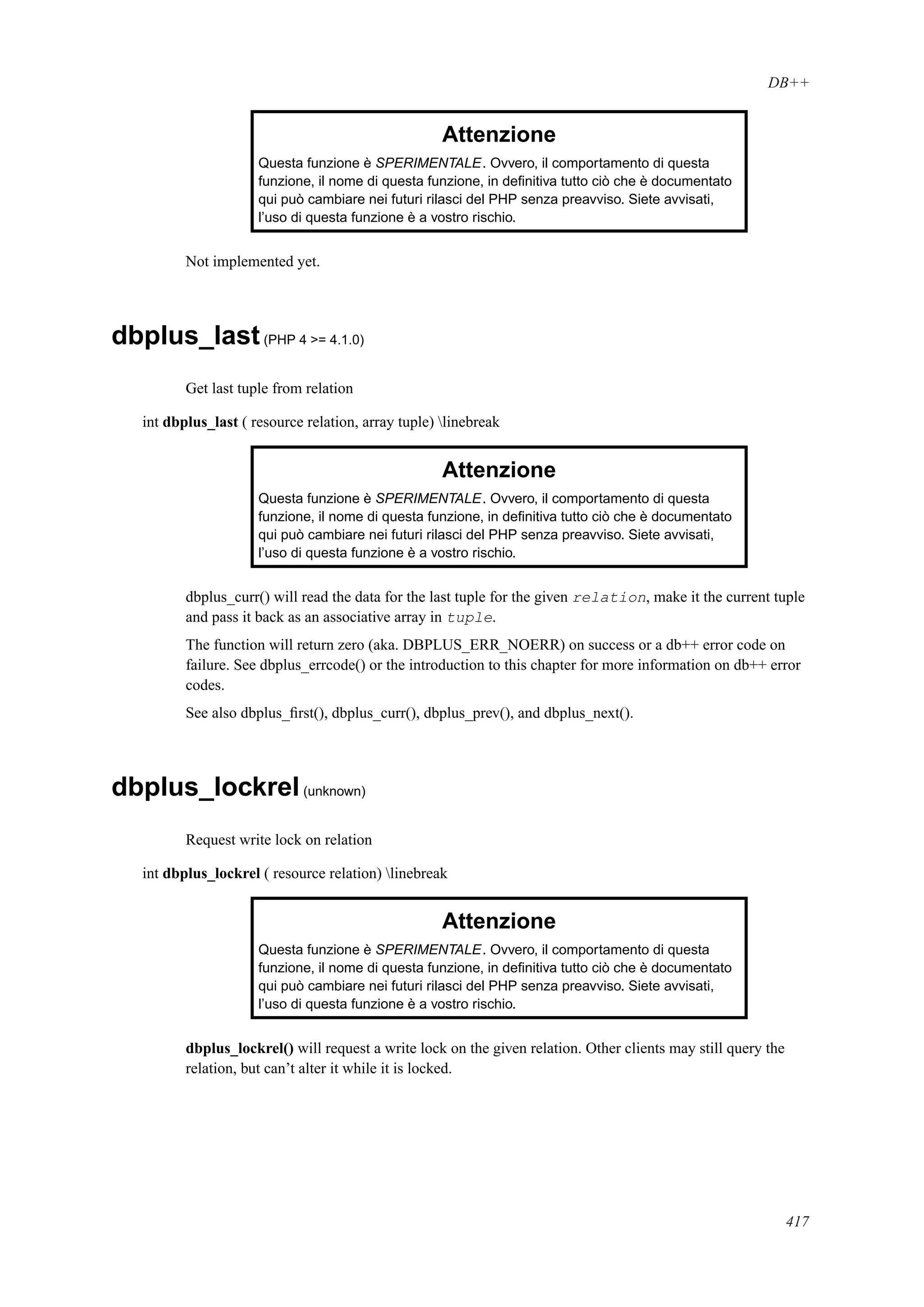 DB++
Attenzione
Questa funzione è SPERIMENTALE. Ovvero, il comportamento di questa
funzione, il nome di questa funzione, in deﬁnitiva tutto ciò che è documentato
qui può cambiare nei futuri rilasci del PHP senza preavviso. Siete avvisati,
l’uso di questa funzione è a vostro rischio.
Not implemented yet.
dbplus_last(PHP 4 >= 4.1.0)
Get last tuple from relation
int dbplus_last ( resource relation, array tuple) linebreak
Attenzione
Questa funzione è SPERIMENTALE. Ovvero, il comportamento di questa
funzione, il nome di questa funzione, in deﬁnitiva tutto ciò che è documentato
qui può cambiare nei futuri rilasci del PHP senza preavviso. Siete avvisati,
l’uso di questa funzione è a vostro rischio.
dbplus_curr() will read the data for the last tuple for the given relation, make it the current tuple
and pass it back as an associative array in tuple.
The function will return zero (aka. DBPLUS_ERR_NOERR) on success or a db++ error code on
failure. See dbplus_errcode() or the introduction to this chapter for more information on db++ error
codes.
See also dbplus_ﬁrst(), dbplus_curr(), dbplus_prev(), and dbplus_next().
dbplus_lockrel(unknown)
Request write lock on relation
int dbplus_lockrel ( resource relation) linebreak
Attenzione
Questa funzione è SPERIMENTALE. Ovvero, il comportamento di questa
funzione, il nome di questa funzione, in deﬁnitiva tutto ciò che è documentato
qui può cambiare nei futuri rilasci del PHP senza preavviso. Siete avvisati,
l’uso di questa funzione è a vostro rischio.
dbplus_lockrel() will request a write lock on the given relation. Other clients may still query the
relation, but can’t alter it while it is locked.
417
 