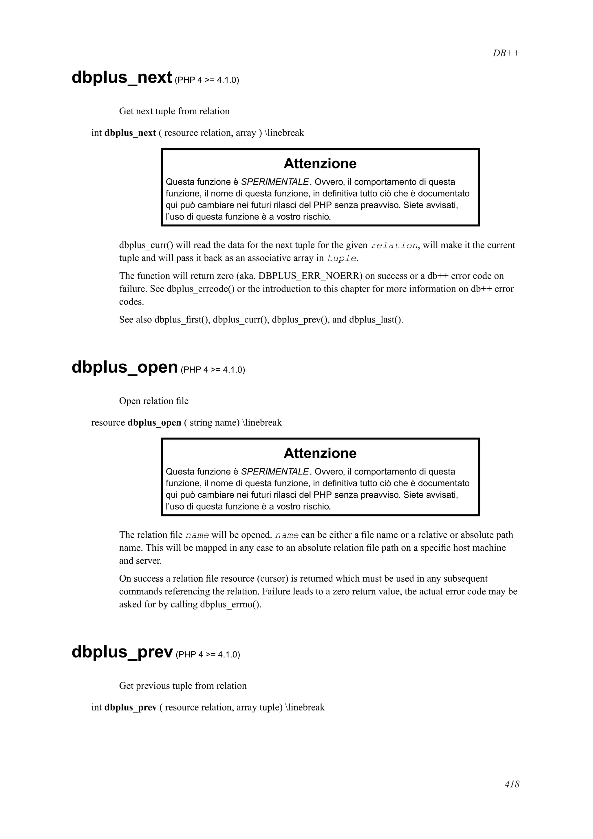 DB++
dbplus_next(PHP 4 >= 4.1.0)
Get next tuple from relation
int dbplus_next ( resource relation, array ) linebreak
Attenzione
Questa funzione è SPERIMENTALE. Ovvero, il comportamento di questa
funzione, il nome di questa funzione, in deﬁnitiva tutto ciò che è documentato
qui può cambiare nei futuri rilasci del PHP senza preavviso. Siete avvisati,
l’uso di questa funzione è a vostro rischio.
dbplus_curr() will read the data for the next tuple for the given relation, will make it the current
tuple and will pass it back as an associative array in tuple.
The function will return zero (aka. DBPLUS_ERR_NOERR) on success or a db++ error code on
failure. See dbplus_errcode() or the introduction to this chapter for more information on db++ error
codes.
See also dbplus_ﬁrst(), dbplus_curr(), dbplus_prev(), and dbplus_last().
dbplus_open(PHP 4 >= 4.1.0)
Open relation ﬁle
resource dbplus_open ( string name) linebreak
Attenzione
Questa funzione è SPERIMENTALE. Ovvero, il comportamento di questa
funzione, il nome di questa funzione, in deﬁnitiva tutto ciò che è documentato
qui può cambiare nei futuri rilasci del PHP senza preavviso. Siete avvisati,
l’uso di questa funzione è a vostro rischio.
The relation ﬁle name will be opened. name can be either a ﬁle name or a relative or absolute path
name. This will be mapped in any case to an absolute relation ﬁle path on a speciﬁc host machine
and server.
On success a relation ﬁle resource (cursor) is returned which must be used in any subsequent
commands referencing the relation. Failure leads to a zero return value, the actual error code may be
asked for by calling dbplus_errno().
dbplus_prev(PHP 4 >= 4.1.0)
Get previous tuple from relation
int dbplus_prev ( resource relation, array tuple) linebreak
418
 