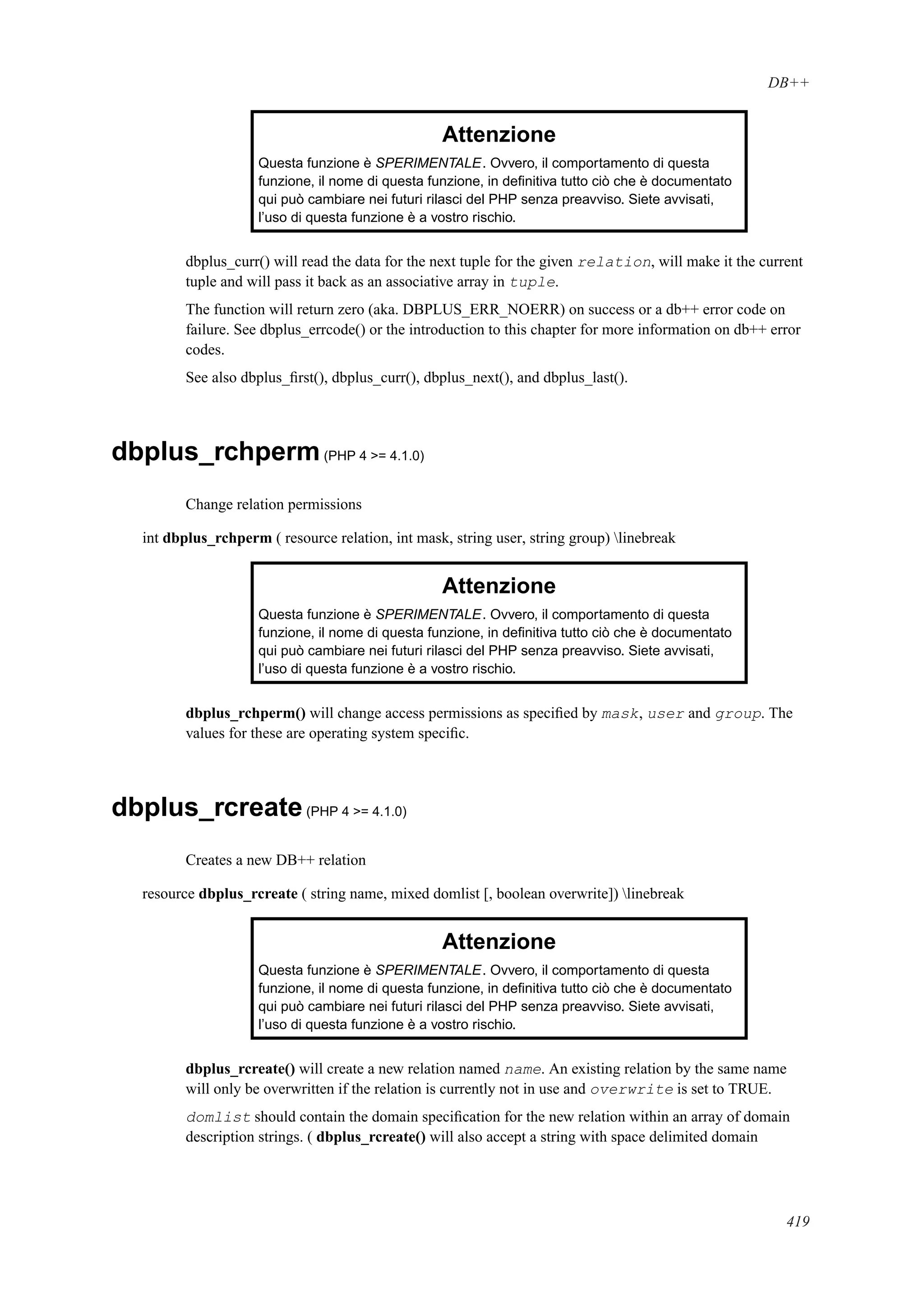 DB++
Attenzione
Questa funzione è SPERIMENTALE. Ovvero, il comportamento di questa
funzione, il nome di questa funzione, in deﬁnitiva tutto ciò che è documentato
qui può cambiare nei futuri rilasci del PHP senza preavviso. Siete avvisati,
l’uso di questa funzione è a vostro rischio.
dbplus_curr() will read the data for the next tuple for the given relation, will make it the current
tuple and will pass it back as an associative array in tuple.
The function will return zero (aka. DBPLUS_ERR_NOERR) on success or a db++ error code on
failure. See dbplus_errcode() or the introduction to this chapter for more information on db++ error
codes.
See also dbplus_ﬁrst(), dbplus_curr(), dbplus_next(), and dbplus_last().
dbplus_rchperm(PHP 4 >= 4.1.0)
Change relation permissions
int dbplus_rchperm ( resource relation, int mask, string user, string group) linebreak
Attenzione
Questa funzione è SPERIMENTALE. Ovvero, il comportamento di questa
funzione, il nome di questa funzione, in deﬁnitiva tutto ciò che è documentato
qui può cambiare nei futuri rilasci del PHP senza preavviso. Siete avvisati,
l’uso di questa funzione è a vostro rischio.
dbplus_rchperm() will change access permissions as speciﬁed by mask, user and group. The
values for these are operating system speciﬁc.
dbplus_rcreate(PHP 4 >= 4.1.0)
Creates a new DB++ relation
resource dbplus_rcreate ( string name, mixed domlist [, boolean overwrite]) linebreak
Attenzione
Questa funzione è SPERIMENTALE. Ovvero, il comportamento di questa
funzione, il nome di questa funzione, in deﬁnitiva tutto ciò che è documentato
qui può cambiare nei futuri rilasci del PHP senza preavviso. Siete avvisati,
l’uso di questa funzione è a vostro rischio.
dbplus_rcreate() will create a new relation named name. An existing relation by the same name
will only be overwritten if the relation is currently not in use and overwrite is set to TRUE.
domlist should contain the domain speciﬁcation for the new relation within an array of domain
description strings. ( dbplus_rcreate() will also accept a string with space delimited domain
419
 