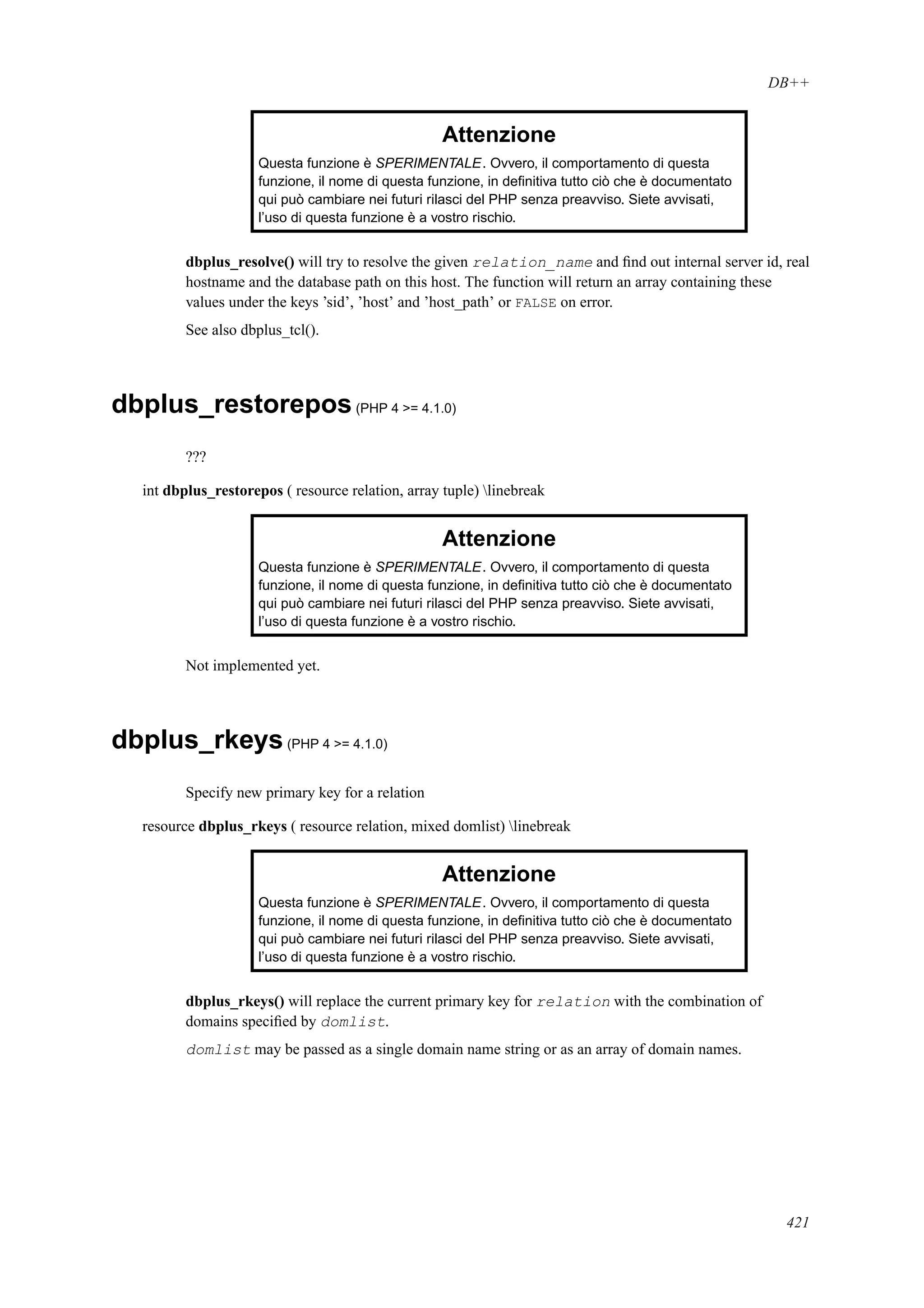 DB++
Attenzione
Questa funzione è SPERIMENTALE. Ovvero, il comportamento di questa
funzione, il nome di questa funzione, in deﬁnitiva tutto ciò che è documentato
qui può cambiare nei futuri rilasci del PHP senza preavviso. Siete avvisati,
l’uso di questa funzione è a vostro rischio.
dbplus_resolve() will try to resolve the given relation_name and ﬁnd out internal server id, real
hostname and the database path on this host. The function will return an array containing these
values under the keys ’sid’, ’host’ and ’host_path’ or FALSE on error.
See also dbplus_tcl().
dbplus_restorepos(PHP 4 >= 4.1.0)
???
int dbplus_restorepos ( resource relation, array tuple) linebreak
Attenzione
Questa funzione è SPERIMENTALE. Ovvero, il comportamento di questa
funzione, il nome di questa funzione, in deﬁnitiva tutto ciò che è documentato
qui può cambiare nei futuri rilasci del PHP senza preavviso. Siete avvisati,
l’uso di questa funzione è a vostro rischio.
Not implemented yet.
dbplus_rkeys(PHP 4 >= 4.1.0)
Specify new primary key for a relation
resource dbplus_rkeys ( resource relation, mixed domlist) linebreak
Attenzione
Questa funzione è SPERIMENTALE. Ovvero, il comportamento di questa
funzione, il nome di questa funzione, in deﬁnitiva tutto ciò che è documentato
qui può cambiare nei futuri rilasci del PHP senza preavviso. Siete avvisati,
l’uso di questa funzione è a vostro rischio.
dbplus_rkeys() will replace the current primary key for relation with the combination of
domains speciﬁed by domlist.
domlist may be passed as a single domain name string or as an array of domain names.
421
 