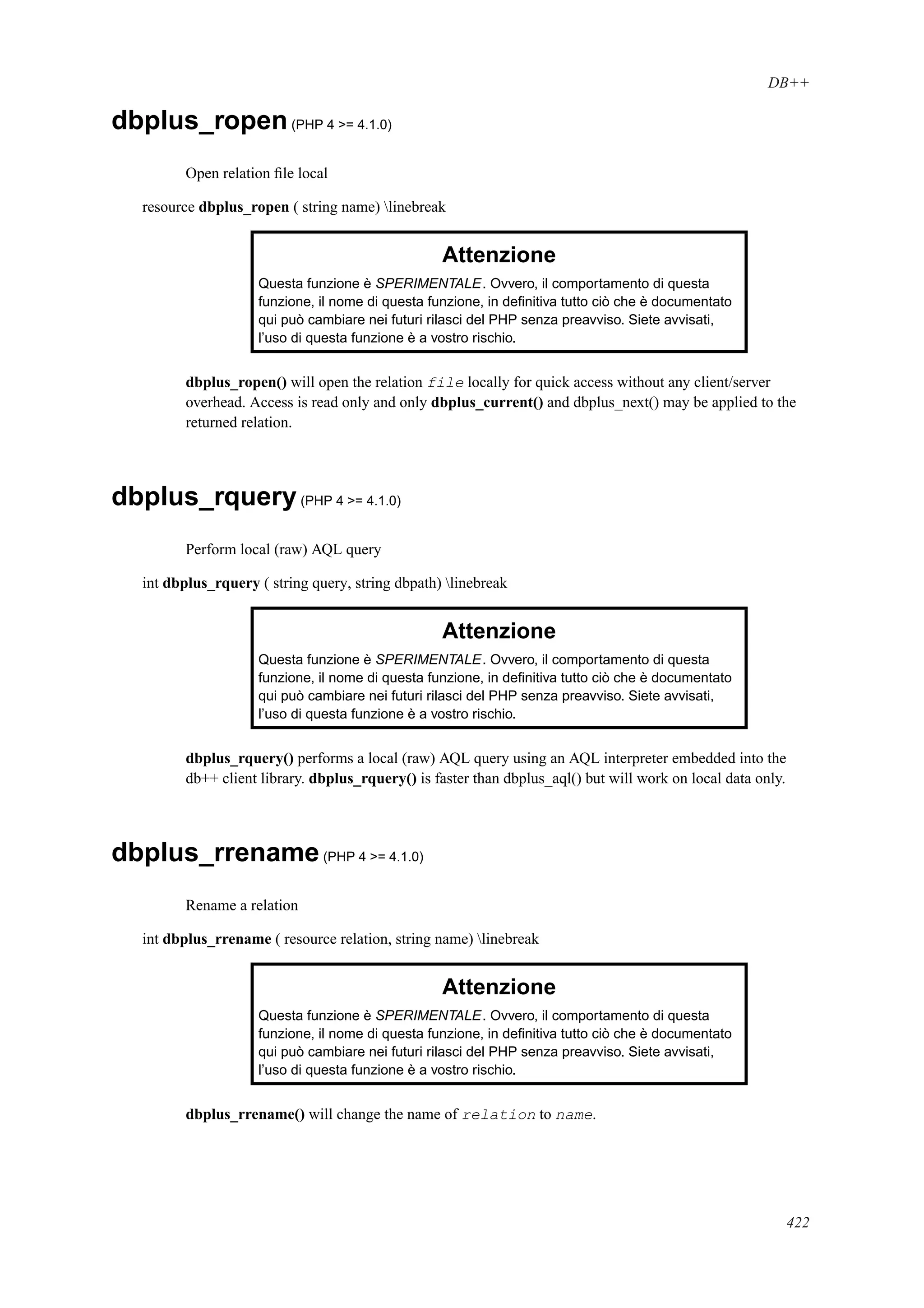 DB++
dbplus_ropen(PHP 4 >= 4.1.0)
Open relation ﬁle local
resource dbplus_ropen ( string name) linebreak
Attenzione
Questa funzione è SPERIMENTALE. Ovvero, il comportamento di questa
funzione, il nome di questa funzione, in deﬁnitiva tutto ciò che è documentato
qui può cambiare nei futuri rilasci del PHP senza preavviso. Siete avvisati,
l’uso di questa funzione è a vostro rischio.
dbplus_ropen() will open the relation file locally for quick access without any client/server
overhead. Access is read only and only dbplus_current() and dbplus_next() may be applied to the
returned relation.
dbplus_rquery(PHP 4 >= 4.1.0)
Perform local (raw) AQL query
int dbplus_rquery ( string query, string dbpath) linebreak
Attenzione
Questa funzione è SPERIMENTALE. Ovvero, il comportamento di questa
funzione, il nome di questa funzione, in deﬁnitiva tutto ciò che è documentato
qui può cambiare nei futuri rilasci del PHP senza preavviso. Siete avvisati,
l’uso di questa funzione è a vostro rischio.
dbplus_rquery() performs a local (raw) AQL query using an AQL interpreter embedded into the
db++ client library. dbplus_rquery() is faster than dbplus_aql() but will work on local data only.
dbplus_rrename(PHP 4 >= 4.1.0)
Rename a relation
int dbplus_rrename ( resource relation, string name) linebreak
Attenzione
Questa funzione è SPERIMENTALE. Ovvero, il comportamento di questa
funzione, il nome di questa funzione, in deﬁnitiva tutto ciò che è documentato
qui può cambiare nei futuri rilasci del PHP senza preavviso. Siete avvisati,
l’uso di questa funzione è a vostro rischio.
dbplus_rrename() will change the name of relation to name.
422
 