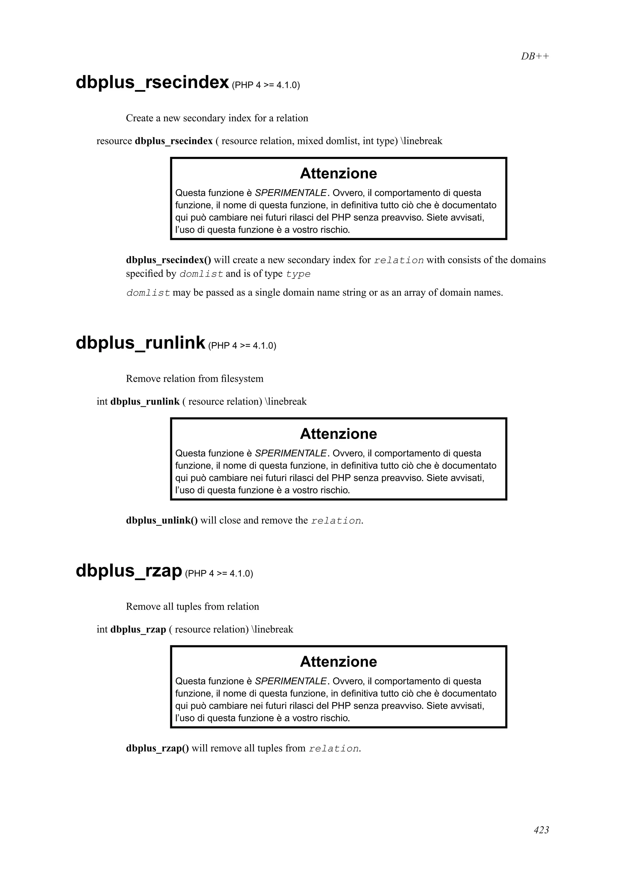 DB++
dbplus_rsecindex(PHP 4 >= 4.1.0)
Create a new secondary index for a relation
resource dbplus_rsecindex ( resource relation, mixed domlist, int type) linebreak
Attenzione
Questa funzione è SPERIMENTALE. Ovvero, il comportamento di questa
funzione, il nome di questa funzione, in deﬁnitiva tutto ciò che è documentato
qui può cambiare nei futuri rilasci del PHP senza preavviso. Siete avvisati,
l’uso di questa funzione è a vostro rischio.
dbplus_rsecindex() will create a new secondary index for relation with consists of the domains
speciﬁed by domlist and is of type type
domlist may be passed as a single domain name string or as an array of domain names.
dbplus_runlink(PHP 4 >= 4.1.0)
Remove relation from ﬁlesystem
int dbplus_runlink ( resource relation) linebreak
Attenzione
Questa funzione è SPERIMENTALE. Ovvero, il comportamento di questa
funzione, il nome di questa funzione, in deﬁnitiva tutto ciò che è documentato
qui può cambiare nei futuri rilasci del PHP senza preavviso. Siete avvisati,
l’uso di questa funzione è a vostro rischio.
dbplus_unlink() will close and remove the relation.
dbplus_rzap(PHP 4 >= 4.1.0)
Remove all tuples from relation
int dbplus_rzap ( resource relation) linebreak
Attenzione
Questa funzione è SPERIMENTALE. Ovvero, il comportamento di questa
funzione, il nome di questa funzione, in deﬁnitiva tutto ciò che è documentato
qui può cambiare nei futuri rilasci del PHP senza preavviso. Siete avvisati,
l’uso di questa funzione è a vostro rischio.
dbplus_rzap() will remove all tuples from relation.
423
 