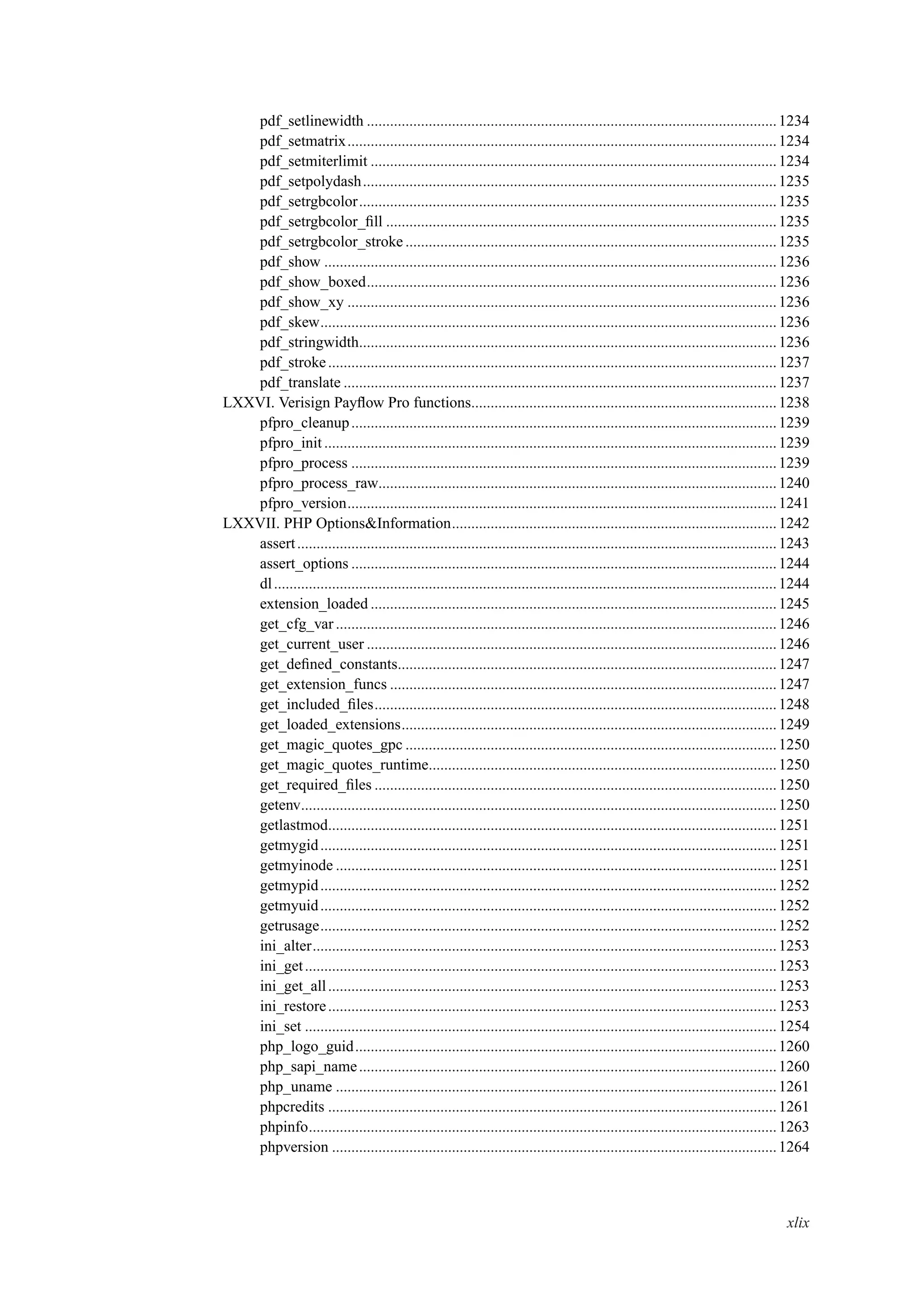 pdf_setlinewidth ..........................................................................................................1234
pdf_setmatrix...............................................................................................................1234
pdf_setmiterlimit .........................................................................................................1234
pdf_setpolydash...........................................................................................................1235
pdf_setrgbcolor............................................................................................................1235
pdf_setrgbcolor_ﬁll .....................................................................................................1235
pdf_setrgbcolor_stroke ................................................................................................1235
pdf_show .....................................................................................................................1236
pdf_show_boxed..........................................................................................................1236
pdf_show_xy ...............................................................................................................1236
pdf_skew......................................................................................................................1236
pdf_stringwidth............................................................................................................1236
pdf_stroke....................................................................................................................1237
pdf_translate ................................................................................................................1237
LXXVI. Verisign Payﬂow Pro functions...............................................................................1238
pfpro_cleanup..............................................................................................................1239
pfpro_init.....................................................................................................................1239
pfpro_process ..............................................................................................................1239
pfpro_process_raw.......................................................................................................1240
pfpro_version...............................................................................................................1241
LXXVII. PHP Options&Information....................................................................................1242
assert............................................................................................................................1243
assert_options ..............................................................................................................1244
dl..................................................................................................................................1244
extension_loaded .........................................................................................................1245
get_cfg_var..................................................................................................................1246
get_current_user ..........................................................................................................1246
get_deﬁned_constants..................................................................................................1247
get_extension_funcs ....................................................................................................1247
get_included_ﬁles........................................................................................................1248
get_loaded_extensions.................................................................................................1249
get_magic_quotes_gpc ................................................................................................1250
get_magic_quotes_runtime..........................................................................................1250
get_required_ﬁles ........................................................................................................1250
getenv...........................................................................................................................1250
getlastmod....................................................................................................................1251
getmygid......................................................................................................................1251
getmyinode ..................................................................................................................1251
getmypid......................................................................................................................1252
getmyuid......................................................................................................................1252
getrusage......................................................................................................................1252
ini_alter........................................................................................................................1253
ini_get..........................................................................................................................1253
ini_get_all....................................................................................................................1253
ini_restore....................................................................................................................1253
ini_set ..........................................................................................................................1254
php_logo_guid.............................................................................................................1260
php_sapi_name............................................................................................................1260
php_uname ..................................................................................................................1261
phpcredits ....................................................................................................................1261
phpinfo.........................................................................................................................1263
phpversion ...................................................................................................................1264
xlix
 
