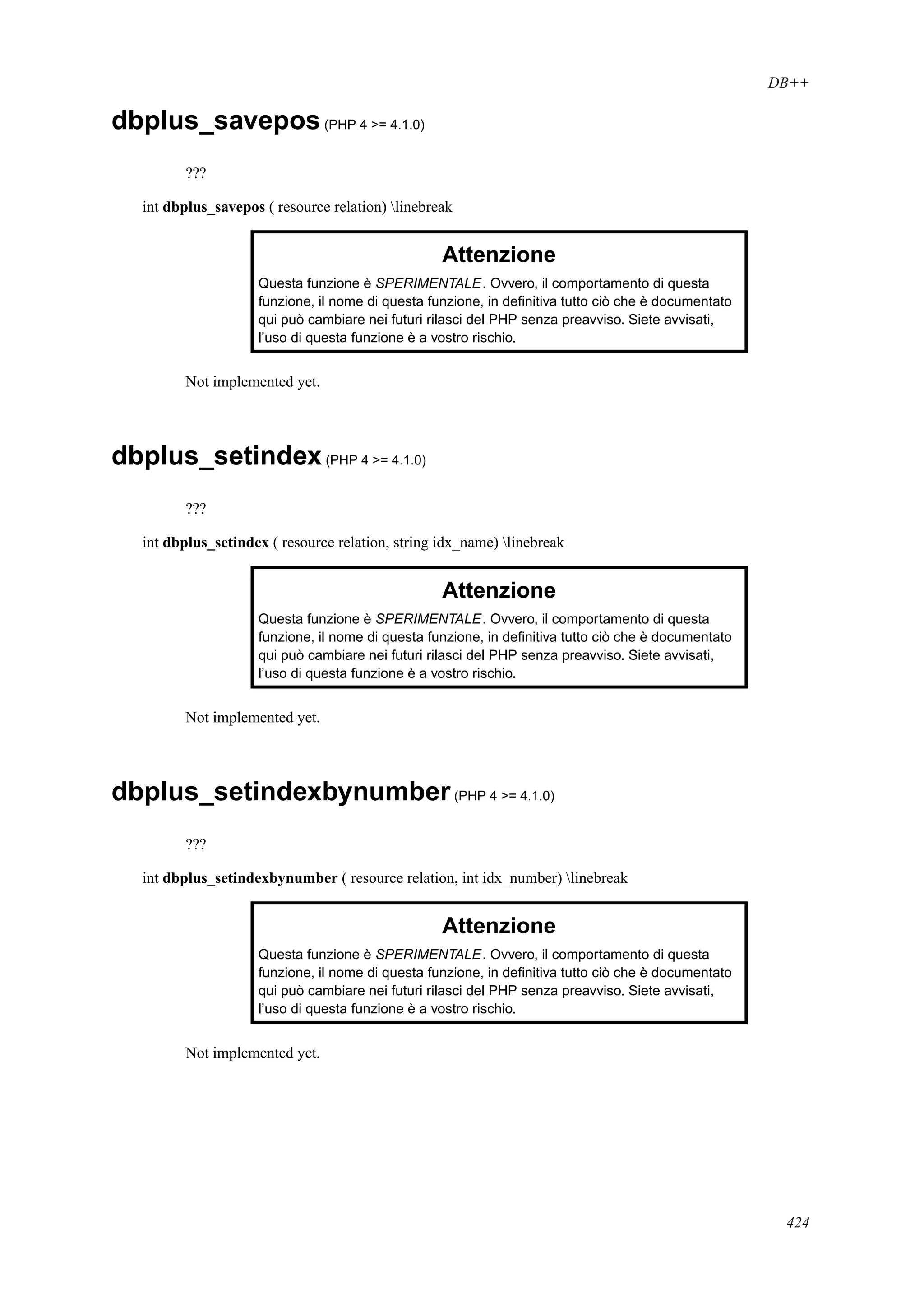 DB++
dbplus_savepos(PHP 4 >= 4.1.0)
???
int dbplus_savepos ( resource relation) linebreak
Attenzione
Questa funzione è SPERIMENTALE. Ovvero, il comportamento di questa
funzione, il nome di questa funzione, in deﬁnitiva tutto ciò che è documentato
qui può cambiare nei futuri rilasci del PHP senza preavviso. Siete avvisati,
l’uso di questa funzione è a vostro rischio.
Not implemented yet.
dbplus_setindex(PHP 4 >= 4.1.0)
???
int dbplus_setindex ( resource relation, string idx_name) linebreak
Attenzione
Questa funzione è SPERIMENTALE. Ovvero, il comportamento di questa
funzione, il nome di questa funzione, in deﬁnitiva tutto ciò che è documentato
qui può cambiare nei futuri rilasci del PHP senza preavviso. Siete avvisati,
l’uso di questa funzione è a vostro rischio.
Not implemented yet.
dbplus_setindexbynumber(PHP 4 >= 4.1.0)
???
int dbplus_setindexbynumber ( resource relation, int idx_number) linebreak
Attenzione
Questa funzione è SPERIMENTALE. Ovvero, il comportamento di questa
funzione, il nome di questa funzione, in deﬁnitiva tutto ciò che è documentato
qui può cambiare nei futuri rilasci del PHP senza preavviso. Siete avvisati,
l’uso di questa funzione è a vostro rischio.
Not implemented yet.
424
 