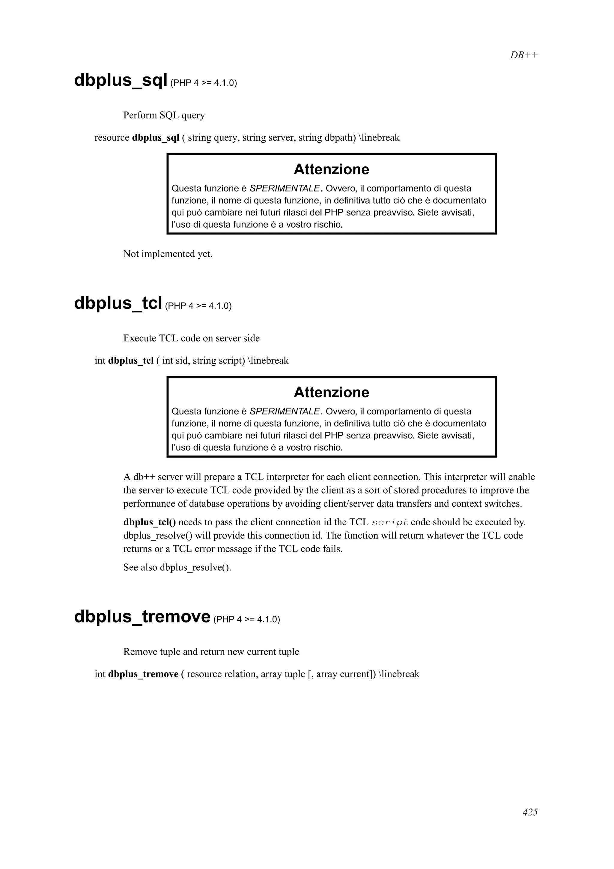 DB++
dbplus_sql(PHP 4 >= 4.1.0)
Perform SQL query
resource dbplus_sql ( string query, string server, string dbpath) linebreak
Attenzione
Questa funzione è SPERIMENTALE. Ovvero, il comportamento di questa
funzione, il nome di questa funzione, in deﬁnitiva tutto ciò che è documentato
qui può cambiare nei futuri rilasci del PHP senza preavviso. Siete avvisati,
l’uso di questa funzione è a vostro rischio.
Not implemented yet.
dbplus_tcl(PHP 4 >= 4.1.0)
Execute TCL code on server side
int dbplus_tcl ( int sid, string script) linebreak
Attenzione
Questa funzione è SPERIMENTALE. Ovvero, il comportamento di questa
funzione, il nome di questa funzione, in deﬁnitiva tutto ciò che è documentato
qui può cambiare nei futuri rilasci del PHP senza preavviso. Siete avvisati,
l’uso di questa funzione è a vostro rischio.
A db++ server will prepare a TCL interpreter for each client connection. This interpreter will enable
the server to execute TCL code provided by the client as a sort of stored procedures to improve the
performance of database operations by avoiding client/server data transfers and context switches.
dbplus_tcl() needs to pass the client connection id the TCL script code should be executed by.
dbplus_resolve() will provide this connection id. The function will return whatever the TCL code
returns or a TCL error message if the TCL code fails.
See also dbplus_resolve().
dbplus_tremove(PHP 4 >= 4.1.0)
Remove tuple and return new current tuple
int dbplus_tremove ( resource relation, array tuple [, array current]) linebreak
425
 