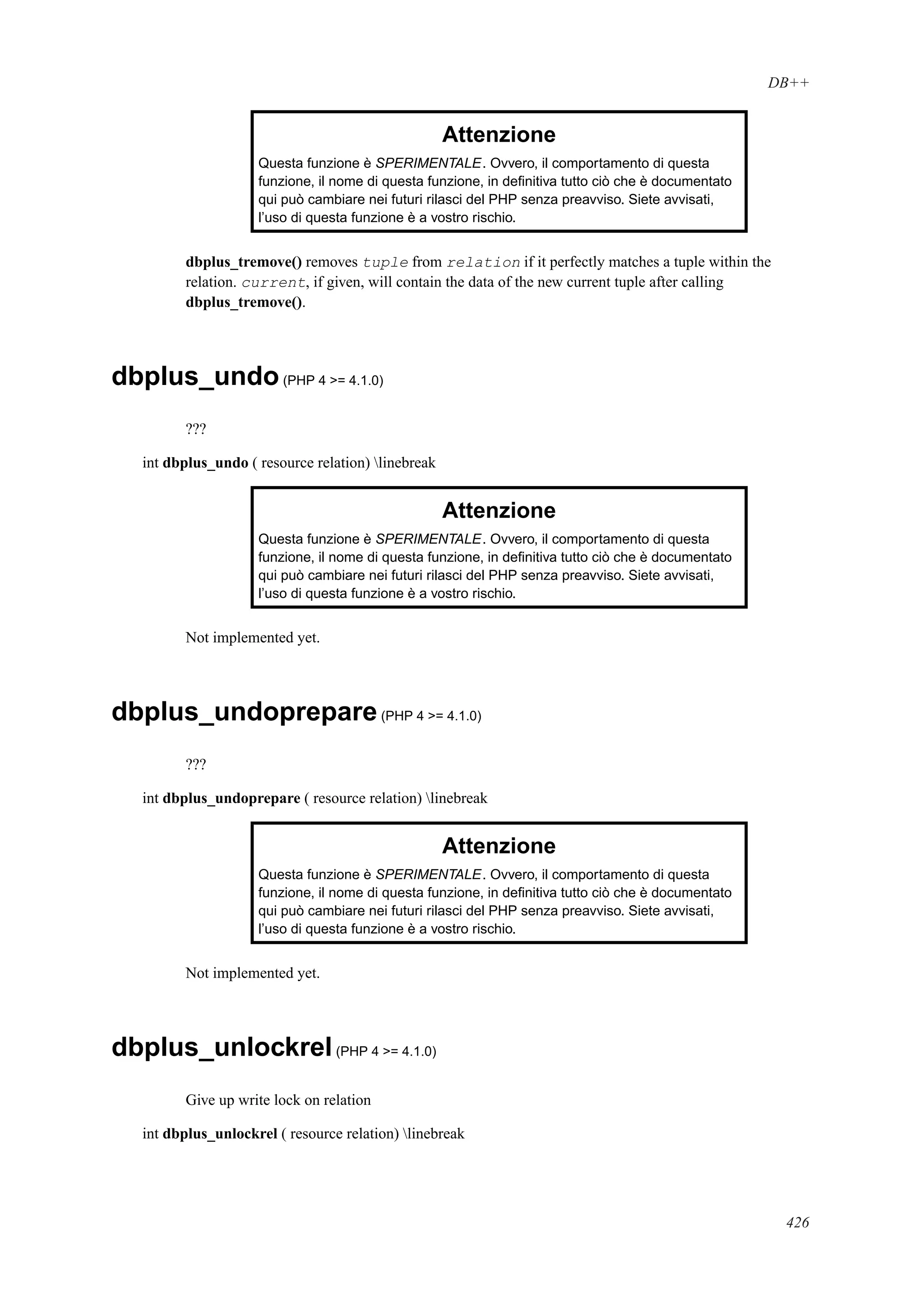 DB++
Attenzione
Questa funzione è SPERIMENTALE. Ovvero, il comportamento di questa
funzione, il nome di questa funzione, in deﬁnitiva tutto ciò che è documentato
qui può cambiare nei futuri rilasci del PHP senza preavviso. Siete avvisati,
l’uso di questa funzione è a vostro rischio.
dbplus_tremove() removes tuple from relation if it perfectly matches a tuple within the
relation. current, if given, will contain the data of the new current tuple after calling
dbplus_tremove().
dbplus_undo(PHP 4 >= 4.1.0)
???
int dbplus_undo ( resource relation) linebreak
Attenzione
Questa funzione è SPERIMENTALE. Ovvero, il comportamento di questa
funzione, il nome di questa funzione, in deﬁnitiva tutto ciò che è documentato
qui può cambiare nei futuri rilasci del PHP senza preavviso. Siete avvisati,
l’uso di questa funzione è a vostro rischio.
Not implemented yet.
dbplus_undoprepare(PHP 4 >= 4.1.0)
???
int dbplus_undoprepare ( resource relation) linebreak
Attenzione
Questa funzione è SPERIMENTALE. Ovvero, il comportamento di questa
funzione, il nome di questa funzione, in deﬁnitiva tutto ciò che è documentato
qui può cambiare nei futuri rilasci del PHP senza preavviso. Siete avvisati,
l’uso di questa funzione è a vostro rischio.
Not implemented yet.
dbplus_unlockrel(PHP 4 >= 4.1.0)
Give up write lock on relation
int dbplus_unlockrel ( resource relation) linebreak
426
 