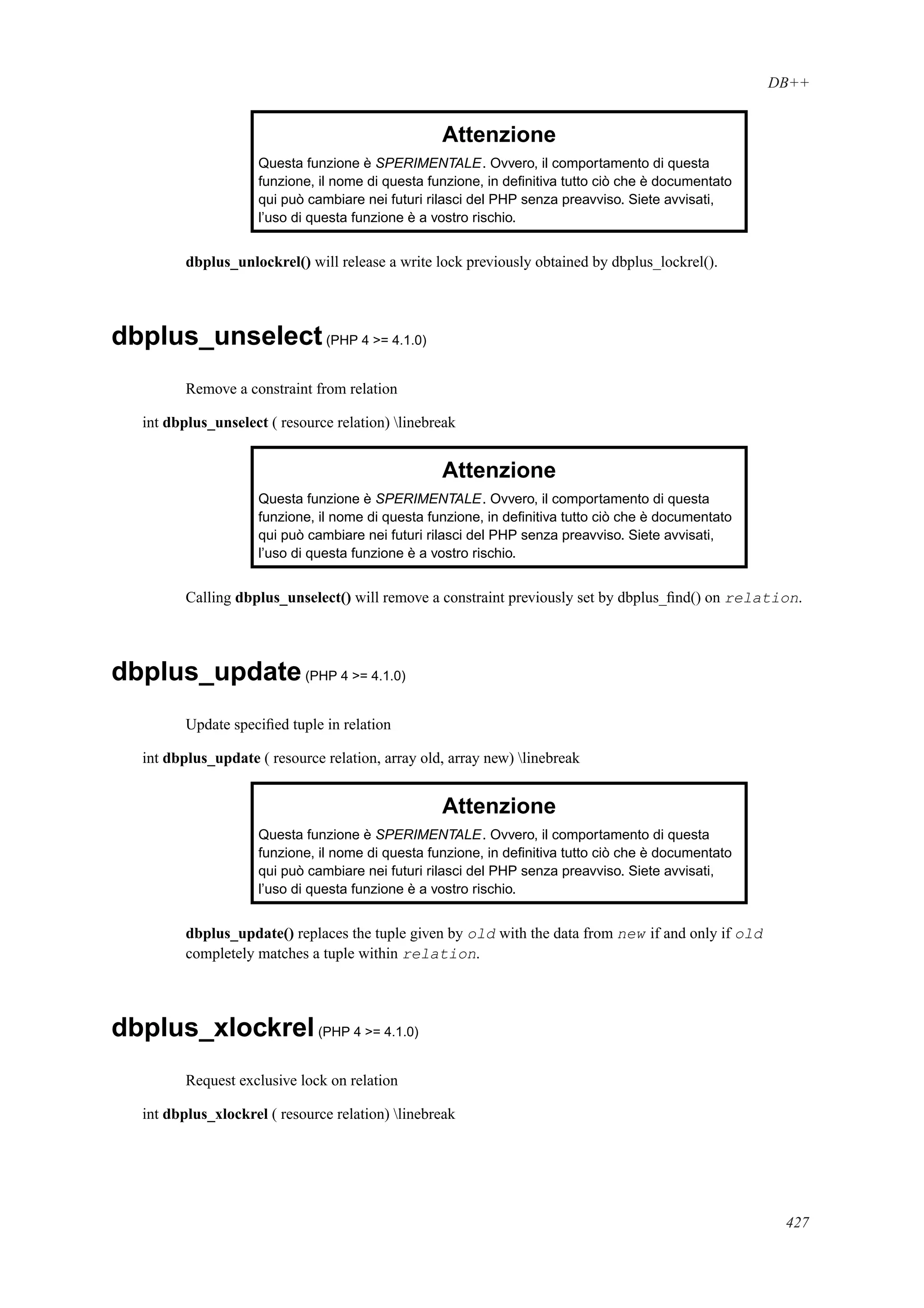 DB++
Attenzione
Questa funzione è SPERIMENTALE. Ovvero, il comportamento di questa
funzione, il nome di questa funzione, in deﬁnitiva tutto ciò che è documentato
qui può cambiare nei futuri rilasci del PHP senza preavviso. Siete avvisati,
l’uso di questa funzione è a vostro rischio.
dbplus_unlockrel() will release a write lock previously obtained by dbplus_lockrel().
dbplus_unselect(PHP 4 >= 4.1.0)
Remove a constraint from relation
int dbplus_unselect ( resource relation) linebreak
Attenzione
Questa funzione è SPERIMENTALE. Ovvero, il comportamento di questa
funzione, il nome di questa funzione, in deﬁnitiva tutto ciò che è documentato
qui può cambiare nei futuri rilasci del PHP senza preavviso. Siete avvisati,
l’uso di questa funzione è a vostro rischio.
Calling dbplus_unselect() will remove a constraint previously set by dbplus_ﬁnd() on relation.
dbplus_update(PHP 4 >= 4.1.0)
Update speciﬁed tuple in relation
int dbplus_update ( resource relation, array old, array new) linebreak
Attenzione
Questa funzione è SPERIMENTALE. Ovvero, il comportamento di questa
funzione, il nome di questa funzione, in deﬁnitiva tutto ciò che è documentato
qui può cambiare nei futuri rilasci del PHP senza preavviso. Siete avvisati,
l’uso di questa funzione è a vostro rischio.
dbplus_update() replaces the tuple given by old with the data from new if and only if old
completely matches a tuple within relation.
dbplus_xlockrel(PHP 4 >= 4.1.0)
Request exclusive lock on relation
int dbplus_xlockrel ( resource relation) linebreak
427
 