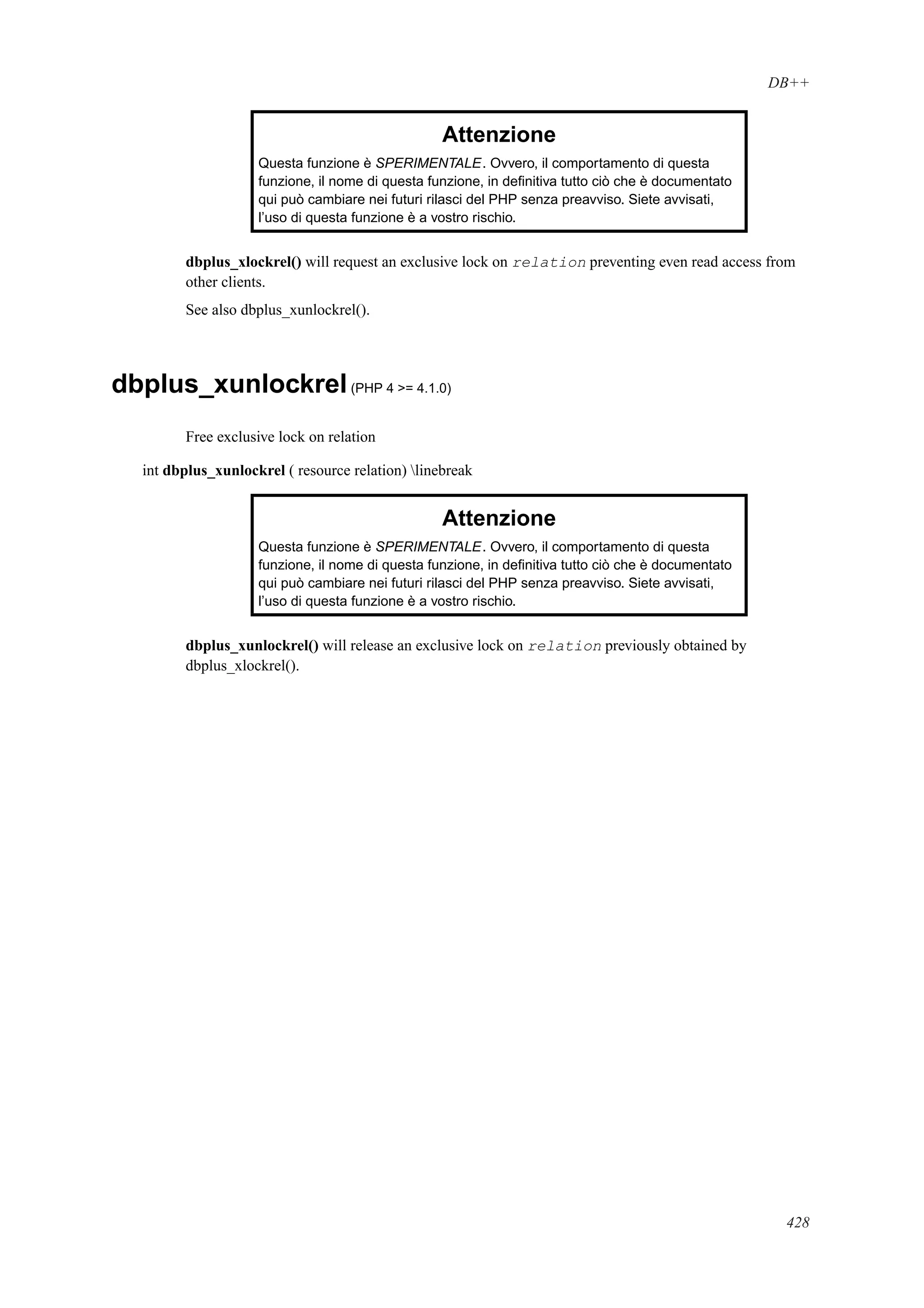 DB++
Attenzione
Questa funzione è SPERIMENTALE. Ovvero, il comportamento di questa
funzione, il nome di questa funzione, in deﬁnitiva tutto ciò che è documentato
qui può cambiare nei futuri rilasci del PHP senza preavviso. Siete avvisati,
l’uso di questa funzione è a vostro rischio.
dbplus_xlockrel() will request an exclusive lock on relation preventing even read access from
other clients.
See also dbplus_xunlockrel().
dbplus_xunlockrel(PHP 4 >= 4.1.0)
Free exclusive lock on relation
int dbplus_xunlockrel ( resource relation) linebreak
Attenzione
Questa funzione è SPERIMENTALE. Ovvero, il comportamento di questa
funzione, il nome di questa funzione, in deﬁnitiva tutto ciò che è documentato
qui può cambiare nei futuri rilasci del PHP senza preavviso. Siete avvisati,
l’uso di questa funzione è a vostro rischio.
dbplus_xunlockrel() will release an exclusive lock on relation previously obtained by
dbplus_xlockrel().
428
 